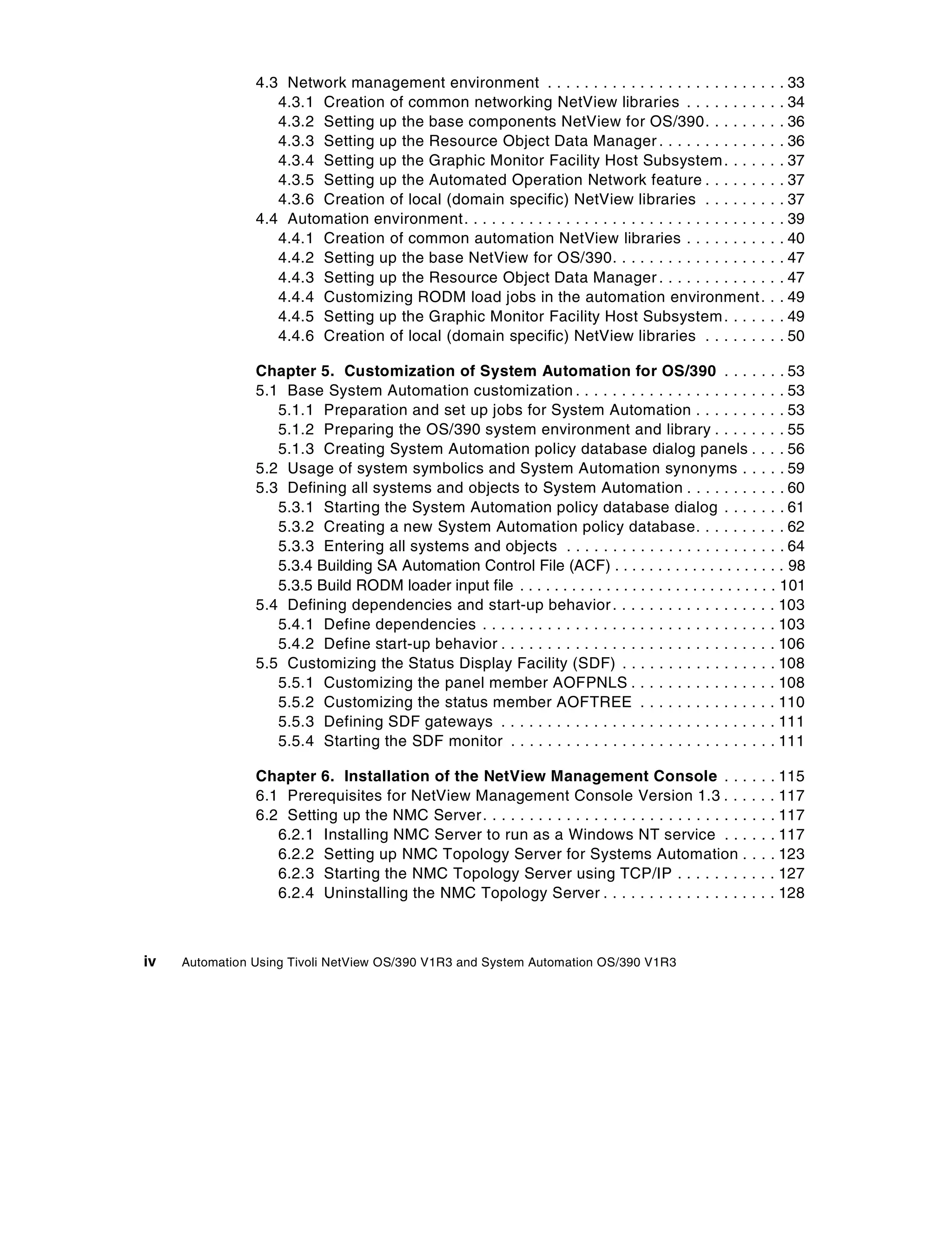 4.3 Network management environment . . . . . . . . . . . . . . . . . . . . . . . .                 .   . 33
                   4.3.1 Creation of common networking NetView libraries . . . . . . . . .                         .   . 34
                   4.3.2 Setting up the base components NetView for OS/390. . . . . . .                            .   . 36
                   4.3.3 Setting up the Resource Object Data Manager . . . . . . . . . . . .                       .   . 36
                   4.3.4 Setting up the Graphic Monitor Facility Host Subsystem . . . . .                          .   . 37
                   4.3.5 Setting up the Automated Operation Network feature . . . . . . .                          .   . 37
                   4.3.6 Creation of local (domain specific) NetView libraries . . . . . . .                       .   . 37
                4.4 Automation environment. . . . . . . . . . . . . . . . . . . . . . . . . . . . . . . . .        .   . 39
                   4.4.1 Creation of common automation NetView libraries . . . . . . . . .                         .   . 40
                   4.4.2 Setting up the base NetView for OS/390. . . . . . . . . . . . . . . . .                   .   . 47
                   4.4.3 Setting up the Resource Object Data Manager . . . . . . . . . . . .                       .   . 47
                   4.4.4 Customizing RODM load jobs in the automation environment .                                .   . 49
                   4.4.5 Setting up the Graphic Monitor Facility Host Subsystem . . . . .                          .   . 49
                   4.4.6 Creation of local (domain specific) NetView libraries . . . . . . .                       .   . 50

                Chapter 5. Customization of System Automation for OS/390 . . . . . . . 53
                5.1 Base System Automation customization . . . . . . . . . . . . . . . . . . . . . . . 53
                   5.1.1 Preparation and set up jobs for System Automation . . . . . . . . . . 53
                   5.1.2 Preparing the OS/390 system environment and library . . . . . . . . 55
                   5.1.3 Creating System Automation policy database dialog panels . . . . 56
                5.2 Usage of system symbolics and System Automation synonyms . . . . . 59
                5.3 Defining all systems and objects to System Automation . . . . . . . . . . . 60
                   5.3.1 Starting the System Automation policy database dialog . . . . . . . 61
                   5.3.2 Creating a new System Automation policy database. . . . . . . . . . 62
                   5.3.3 Entering all systems and objects . . . . . . . . . . . . . . . . . . . . . . . . 64
                   5.3.4 Building SA Automation Control File (ACF) . . . . . . . . . . . . . . . . . . . . 98
                   5.3.5 Build RODM loader input file . . . . . . . . . . . . . . . . . . . . . . . . . . . . . . 101
                5.4 Defining dependencies and start-up behavior . . . . . . . . . . . . . . . . . . 103
                   5.4.1 Define dependencies . . . . . . . . . . . . . . . . . . . . . . . . . . . . . . . . 103
                   5.4.2 Define start-up behavior . . . . . . . . . . . . . . . . . . . . . . . . . . . . . . 106
                5.5 Customizing the Status Display Facility (SDF) . . . . . . . . . . . . . . . . . 108
                   5.5.1 Customizing the panel member AOFPNLS . . . . . . . . . . . . . . . . 108
                   5.5.2 Customizing the status member AOFTREE . . . . . . . . . . . . . . . 110
                   5.5.3 Defining SDF gateways . . . . . . . . . . . . . . . . . . . . . . . . . . . . . . 111
                   5.5.4 Starting the SDF monitor . . . . . . . . . . . . . . . . . . . . . . . . . . . . . 111

                Chapter 6. Installation of the NetView Management Console . . .                            .   .   . 115
                6.1 Prerequisites for NetView Management Console Version 1.3 . . .                         .   .   . 117
                6.2 Setting up the NMC Server . . . . . . . . . . . . . . . . . . . . . . . . . . . . .    .   .   . 117
                   6.2.1 Installing NMC Server to run as a Windows NT service . . .                        .   .   . 117
                   6.2.2 Setting up NMC Topology Server for Systems Automation .                           .   .   . 123
                   6.2.3 Starting the NMC Topology Server using TCP/IP . . . . . . . .                     .   .   . 127
                   6.2.4 Uninstalling the NMC Topology Server . . . . . . . . . . . . . . . .              .   .   . 128



iv   Automation Using Tivoli NetView OS/390 V1R3 and System Automation OS/390 V1R3
 