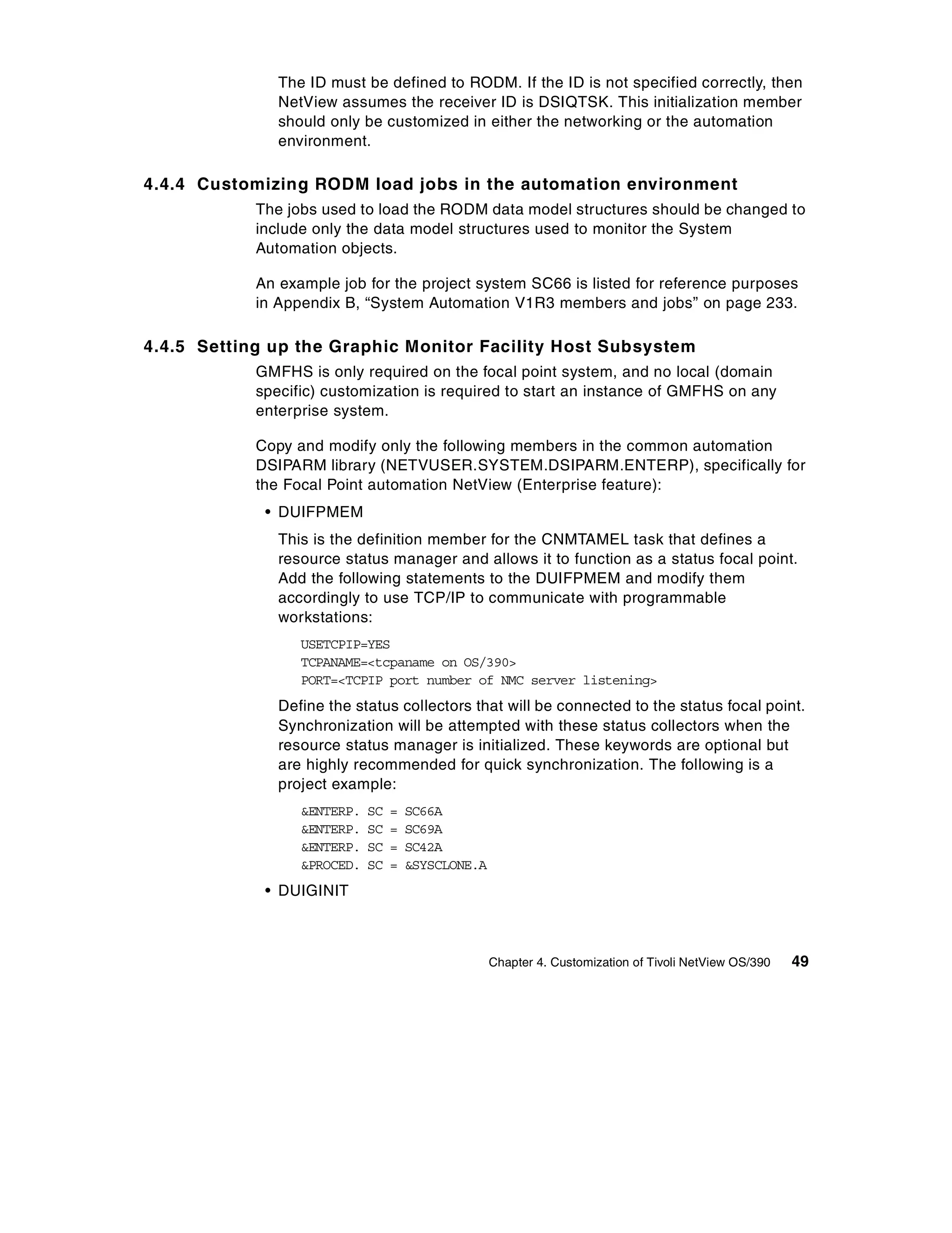 The ID must be defined to RODM. If the ID is not specified correctly, then
               NetView assumes the receiver ID is DSIQTSK. This initialization member
               should only be customized in either the networking or the automation
               environment.

4.4.4 Customizing RODM load jobs in the automation environment
            The jobs used to load the RODM data model structures should be changed to
            include only the data model structures used to monitor the System
            Automation objects.

            An example job for the project system SC66 is listed for reference purposes
            in Appendix B, “System Automation V1R3 members and jobs” on page 233.

4.4.5 Setting up the Graphic Monitor Facility Host Subsystem
            GMFHS is only required on the focal point system, and no local (domain
            specific) customization is required to start an instance of GMFHS on any
            enterprise system.

            Copy and modify only the following members in the common automation
            DSIPARM library (NETVUSER.SYSTEM.DSIPARM.ENTERP), specifically for
            the Focal Point automation NetView (Enterprise feature):
             • DUIFPMEM
               This is the definition member for the CNMTAMEL task that defines a
               resource status manager and allows it to function as a status focal point.
               Add the following statements to the DUIFPMEM and modify them
               accordingly to use TCP/IP to communicate with programmable
               workstations:
                  USETCPIP=YES
                  TCPANAME=<tcpaname on OS/390>
                  PORT=<TCPIP port number of NMC server listening>
               Define the status collectors that will be connected to the status focal point.
               Synchronization will be attempted with these status collectors when the
               resource status manager is initialized. These keywords are optional but
               are highly recommended for quick synchronization. The following is a
               project example:
                  &ENTERP.   SC   =   SC66A
                  &ENTERP.   SC   =   SC69A
                  &ENTERP.   SC   =   SC42A
                  &PROCED.   SC   =   &SYSCLONE.A
             • DUIGINIT



                                                    Chapter 4. Customization of Tivoli NetView OS/390   49
 