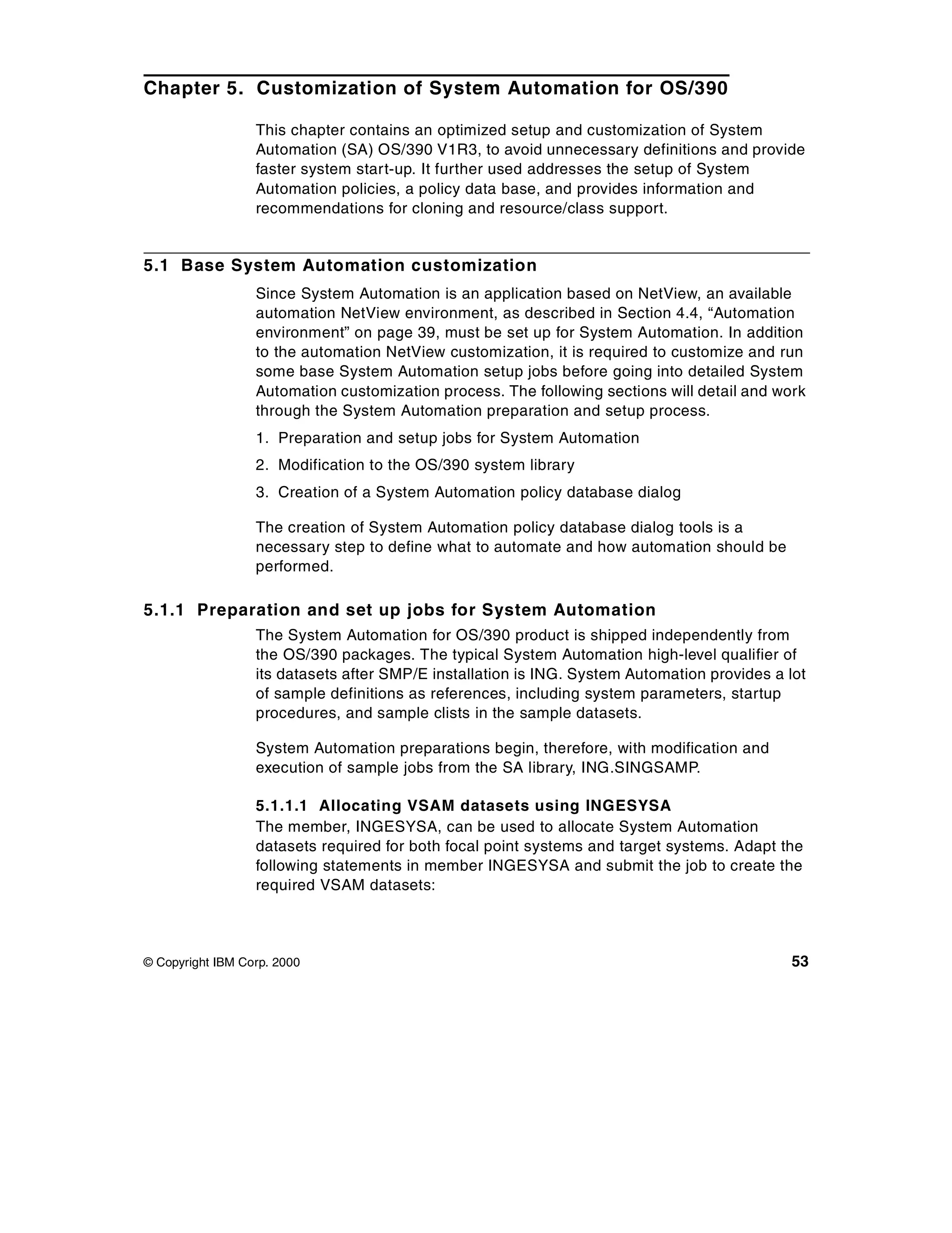 Chapter 5. Customization of System Automation for OS/390

                  This chapter contains an optimized setup and customization of System
                  Automation (SA) OS/390 V1R3, to avoid unnecessary definitions and provide
                  faster system start-up. It further used addresses the setup of System
                  Automation policies, a policy data base, and provides information and
                  recommendations for cloning and resource/class support.


5.1 Base System Automation customization
                  Since System Automation is an application based on NetView, an available
                  automation NetView environment, as described in Section 4.4, “Automation
                  environment” on page 39, must be set up for System Automation. In addition
                  to the automation NetView customization, it is required to customize and run
                  some base System Automation setup jobs before going into detailed System
                  Automation customization process. The following sections will detail and work
                  through the System Automation preparation and setup process.
                  1. Preparation and setup jobs for System Automation
                  2. Modification to the OS/390 system library
                  3. Creation of a System Automation policy database dialog

                  The creation of System Automation policy database dialog tools is a
                  necessary step to define what to automate and how automation should be
                  performed.

5.1.1 Preparation and set up jobs for System Automation
                  The System Automation for OS/390 product is shipped independently from
                  the OS/390 packages. The typical System Automation high-level qualifier of
                  its datasets after SMP/E installation is ING. System Automation provides a lot
                  of sample definitions as references, including system parameters, startup
                  procedures, and sample clists in the sample datasets.

                  System Automation preparations begin, therefore, with modification and
                  execution of sample jobs from the SA library, ING.SINGSAMP.

                  5.1.1.1 Allocating VSAM datasets using INGESYSA
                  The member, INGESYSA, can be used to allocate System Automation
                  datasets required for both focal point systems and target systems. Adapt the
                  following statements in member INGESYSA and submit the job to create the
                  required VSAM datasets:



© Copyright IBM Corp. 2000                                                                    53
 