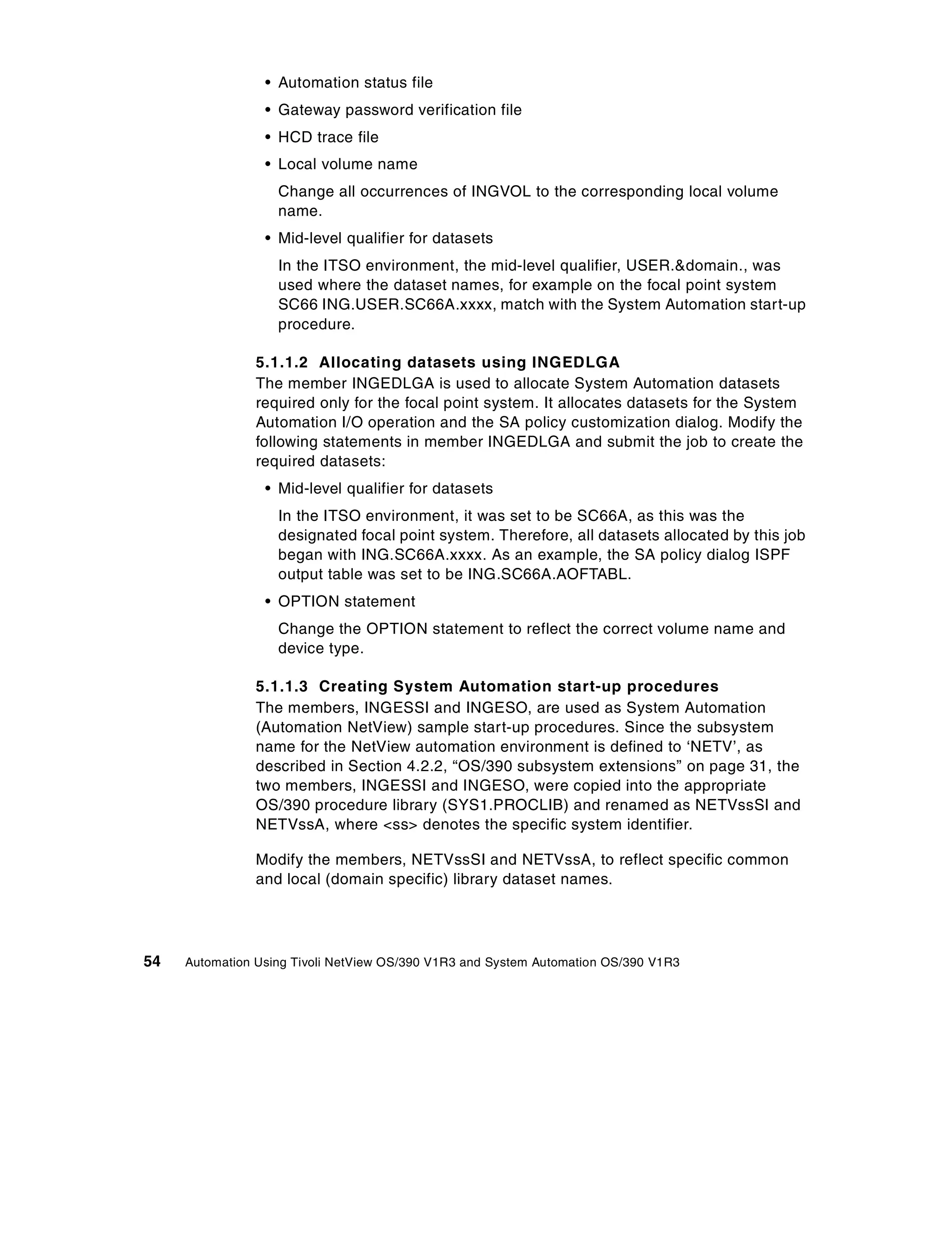• Automation status file
                 • Gateway password verification file
                 • HCD trace file
                 • Local volume name
                   Change all occurrences of INGVOL to the corresponding local volume
                   name.
                 • Mid-level qualifier for datasets
                   In the ITSO environment, the mid-level qualifier, USER.&domain., was
                   used where the dataset names, for example on the focal point system
                   SC66 ING.USER.SC66A.xxxx, match with the System Automation start-up
                   procedure.

                5.1.1.2 Allocating datasets using INGEDLGA
                The member INGEDLGA is used to allocate System Automation datasets
                required only for the focal point system. It allocates datasets for the System
                Automation I/O operation and the SA policy customization dialog. Modify the
                following statements in member INGEDLGA and submit the job to create the
                required datasets:
                 • Mid-level qualifier for datasets
                   In the ITSO environment, it was set to be SC66A, as this was the
                   designated focal point system. Therefore, all datasets allocated by this job
                   began with ING.SC66A.xxxx. As an example, the SA policy dialog ISPF
                   output table was set to be ING.SC66A.AOFTABL.
                 • OPTION statement
                   Change the OPTION statement to reflect the correct volume name and
                   device type.

                5.1.1.3 Creating System Automation start-up procedures
                The members, INGESSI and INGESO, are used as System Automation
                (Automation NetView) sample start-up procedures. Since the subsystem
                name for the NetView automation environment is defined to ‘NETV’, as
                described in Section 4.2.2, “OS/390 subsystem extensions” on page 31, the
                two members, INGESSI and INGESO, were copied into the appropriate
                OS/390 procedure library (SYS1.PROCLIB) and renamed as NETVssSI and
                NETVssA, where <ss> denotes the specific system identifier.

                Modify the members, NETVssSI and NETVssA, to reflect specific common
                and local (domain specific) library dataset names.




54   Automation Using Tivoli NetView OS/390 V1R3 and System Automation OS/390 V1R3
 
