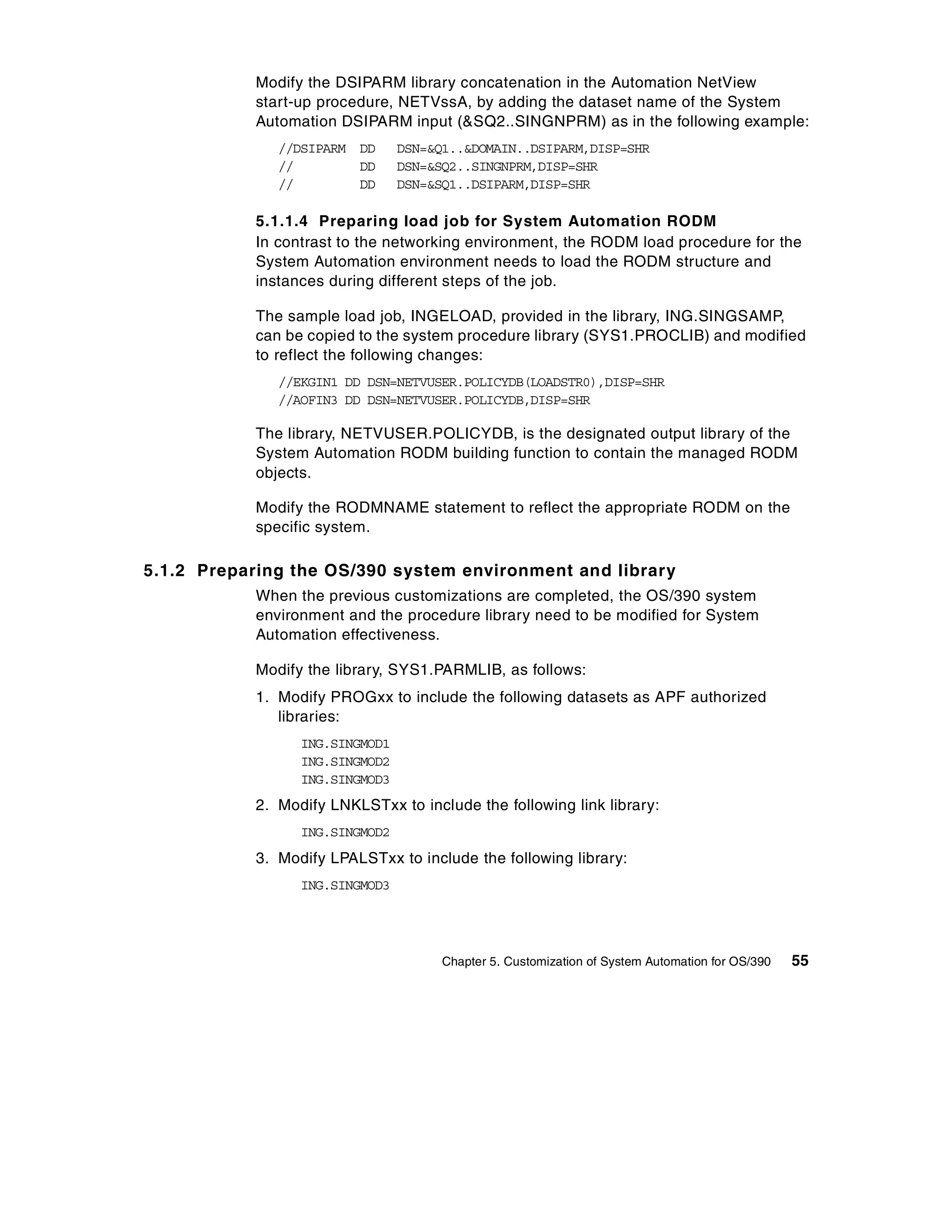 Modify the DSIPARM library concatenation in the Automation NetView
            start-up procedure, NETVssA, by adding the dataset name of the System
            Automation DSIPARM input (&SQ2..SINGNPRM) as in the following example:
               //DSIPARM DD      DSN=&Q1..&DOMAIN..DSIPARM,DISP=SHR
               //        DD      DSN=&SQ2..SINGNPRM,DISP=SHR
               //        DD      DSN=&SQ1..DSIPARM,DISP=SHR

            5.1.1.4 Preparing load job for System Automation RODM
            In contrast to the networking environment, the RODM load procedure for the
            System Automation environment needs to load the RODM structure and
            instances during different steps of the job.

            The sample load job, INGELOAD, provided in the library, ING.SINGSAMP,
            can be copied to the system procedure library (SYS1.PROCLIB) and modified
            to reflect the following changes:
               //EKGIN1 DD DSN=NETVUSER.POLICYDB(LOADSTR0),DISP=SHR
               //AOFIN3 DD DSN=NETVUSER.POLICYDB,DISP=SHR

            The library, NETVUSER.POLICYDB, is the designated output library of the
            System Automation RODM building function to contain the managed RODM
            objects.

            Modify the RODMNAME statement to reflect the appropriate RODM on the
            specific system.

5.1.2 Preparing the OS/390 system environment and library
            When the previous customizations are completed, the OS/390 system
            environment and the procedure library need to be modified for System
            Automation effectiveness.

            Modify the library, SYS1.PARMLIB, as follows:
            1. Modify PROGxx to include the following datasets as APF authorized
               libraries:
                  ING.SINGMOD1
                  ING.SINGMOD2
                  ING.SINGMOD3
            2. Modify LNKLSTxx to include the following link library:
                  ING.SINGMOD2
            3. Modify LPALSTxx to include the following library:
                  ING.SINGMOD3




                                       Chapter 5. Customization of System Automation for OS/390   55
 