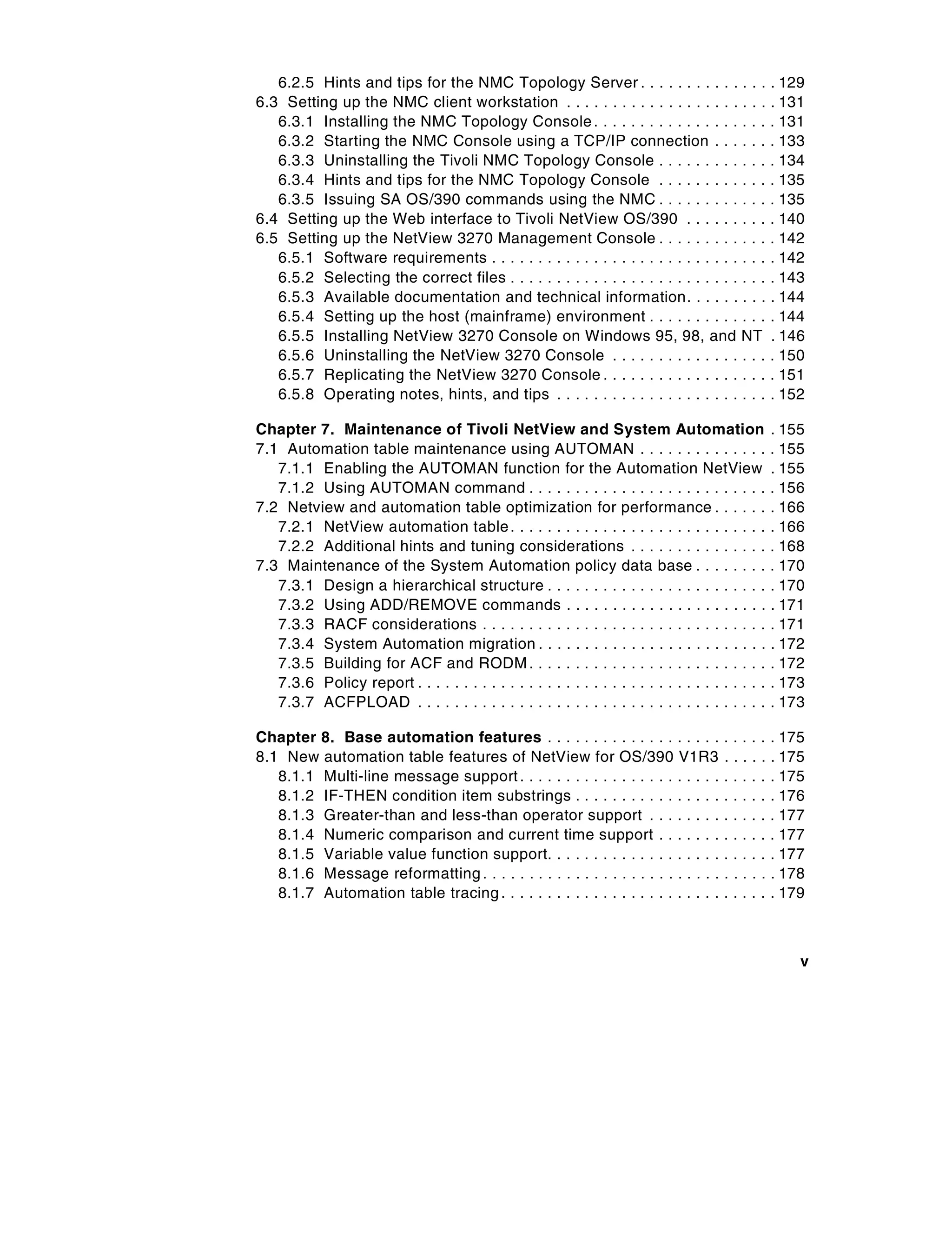 6.2.5 Hints and tips for the NMC Topology Server . . . . . . . . . . . . . .                           . 129
6.3 Setting up the NMC client workstation . . . . . . . . . . . . . . . . . . . . . .                     . 131
   6.3.1 Installing the NMC Topology Console . . . . . . . . . . . . . . . . . . .                        . 131
   6.3.2 Starting the NMC Console using a TCP/IP connection . . . . . .                                   . 133
   6.3.3 Uninstalling the Tivoli NMC Topology Console . . . . . . . . . . . .                             . 134
   6.3.4 Hints and tips for the NMC Topology Console . . . . . . . . . . . .                              . 135
   6.3.5 Issuing SA OS/390 commands using the NMC . . . . . . . . . . . .                                 . 135
6.4 Setting up the Web interface to Tivoli NetView OS/390 . . . . . . . . .                               . 140
6.5 Setting up the NetView 3270 Management Console . . . . . . . . . . . .                                . 142
   6.5.1 Software requirements . . . . . . . . . . . . . . . . . . . . . . . . . . . . . .                . 142
   6.5.2 Selecting the correct files . . . . . . . . . . . . . . . . . . . . . . . . . . . .              . 143
   6.5.3 Available documentation and technical information. . . . . . . . .                               . 144
   6.5.4 Setting up the host (mainframe) environment . . . . . . . . . . . . .                            . 144
   6.5.5 Installing NetView 3270 Console on Windows 95, 98, and NT                                        . 146
   6.5.6 Uninstalling the NetView 3270 Console . . . . . . . . . . . . . . . . .                          . 150
   6.5.7 Replicating the NetView 3270 Console . . . . . . . . . . . . . . . . . .                         . 151
   6.5.8 Operating notes, hints, and tips . . . . . . . . . . . . . . . . . . . . . . .                   . 152

Chapter 7. Maintenance of Tivoli NetView and System Automation                                            . 155
7.1 Automation table maintenance using AUTOMAN . . . . . . . . . . . . . .                                . 155
   7.1.1 Enabling the AUTOMAN function for the Automation NetView                                         . 155
   7.1.2 Using AUTOMAN command . . . . . . . . . . . . . . . . . . . . . . . . . .                        . 156
7.2 Netview and automation table optimization for performance . . . . . .                                 . 166
   7.2.1 NetView automation table . . . . . . . . . . . . . . . . . . . . . . . . . . . .                 . 166
   7.2.2 Additional hints and tuning considerations . . . . . . . . . . . . . . .                         . 168
7.3 Maintenance of the System Automation policy data base . . . . . . . .                                 . 170
   7.3.1 Design a hierarchical structure . . . . . . . . . . . . . . . . . . . . . . . .                  . 170
   7.3.2 Using ADD/REMOVE commands . . . . . . . . . . . . . . . . . . . . . .                            . 171
   7.3.3 RACF considerations . . . . . . . . . . . . . . . . . . . . . . . . . . . . . . .                . 171
   7.3.4 System Automation migration . . . . . . . . . . . . . . . . . . . . . . . . .                    . 172
   7.3.5 Building for ACF and RODM . . . . . . . . . . . . . . . . . . . . . . . . . .                    . 172
   7.3.6 Policy report . . . . . . . . . . . . . . . . . . . . . . . . . . . . . . . . . . . . . .        . 173
   7.3.7 ACFPLOAD . . . . . . . . . . . . . . . . . . . . . . . . . . . . . . . . . . . . . .             . 173

Chapter 8. Base automation features . . . . . . . . . . . . . . . . . . .                .   ..   .   .   . 175
8.1 New automation table features of NetView for OS/390 V1R3                             .   ..   .   .   . 175
   8.1.1 Multi-line message support . . . . . . . . . . . . . . . . . . . . . .          .   ..   .   .   . 175
   8.1.2 IF-THEN condition item substrings . . . . . . . . . . . . . . . .               .   ..   .   .   . 176
   8.1.3 Greater-than and less-than operator support . . . . . . . .                     .   ..   .   .   . 177
   8.1.4 Numeric comparison and current time support . . . . . . .                       .   ..   .   .   . 177
   8.1.5 Variable value function support. . . . . . . . . . . . . . . . . . .            .   ..   .   .   . 177
   8.1.6 Message reformatting . . . . . . . . . . . . . . . . . . . . . . . . . .        .   ..   .   .   . 178
   8.1.7 Automation table tracing . . . . . . . . . . . . . . . . . . . . . . . .        .   ..   .   .   . 179



                                                                                                              v
 