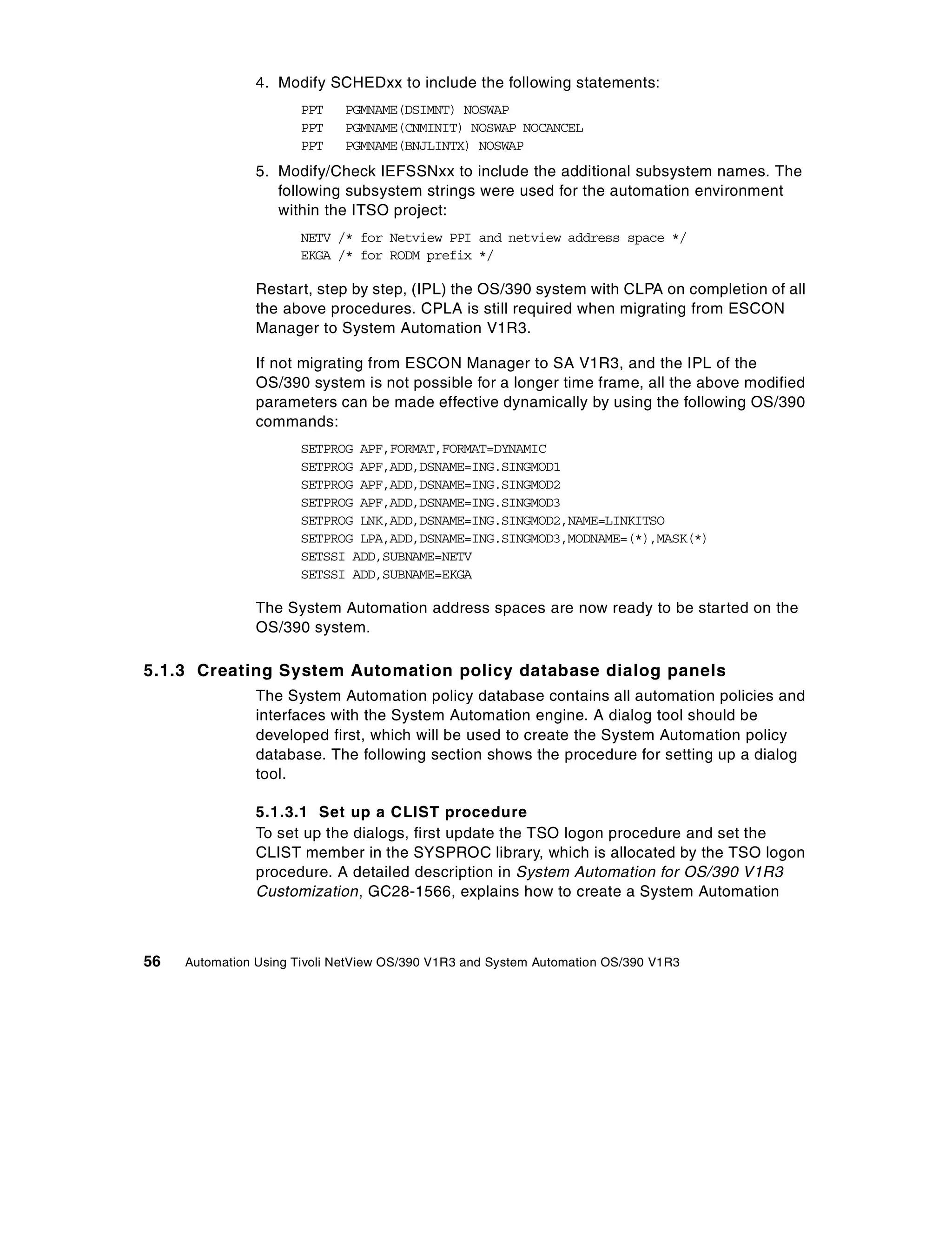 4. Modify SCHEDxx to include the following statements:
                      PPT    PGMNAME(DSIMNT) NOSWAP
                      PPT    PGMNAME(CNMINIT) NOSWAP NOCANCEL
                      PPT    PGMNAME(BNJLINTX) NOSWAP
                5. Modify/Check IEFSSNxx to include the additional subsystem names. The
                   following subsystem strings were used for the automation environment
                   within the ITSO project:
                      NETV /* for Netview PPI and netview address space */
                      EKGA /* for RODM prefix */

                Restart, step by step, (IPL) the OS/390 system with CLPA on completion of all
                the above procedures. CPLA is still required when migrating from ESCON
                Manager to System Automation V1R3.

                If not migrating from ESCON Manager to SA V1R3, and the IPL of the
                OS/390 system is not possible for a longer time frame, all the above modified
                parameters can be made effective dynamically by using the following OS/390
                commands:
                      SETPROG APF,FORMAT,FORMAT=DYNAMIC
                      SETPROG APF,ADD,DSNAME=ING.SINGMOD1
                      SETPROG APF,ADD,DSNAME=ING.SINGMOD2
                      SETPROG APF,ADD,DSNAME=ING.SINGMOD3
                      SETPROG LNK,ADD,DSNAME=ING.SINGMOD2,NAME=LINKITSO
                      SETPROG LPA,ADD,DSNAME=ING.SINGMOD3,MODNAME=(*),MASK(*)
                      SETSSI ADD,SUBNAME=NETV
                      SETSSI ADD,SUBNAME=EKGA

                The System Automation address spaces are now ready to be started on the
                OS/390 system.

5.1.3 Creating System Automation policy database dialog panels
                The System Automation policy database contains all automation policies and
                interfaces with the System Automation engine. A dialog tool should be
                developed first, which will be used to create the System Automation policy
                database. The following section shows the procedure for setting up a dialog
                tool.

                5.1.3.1 Set up a CLIST procedure
                To set up the dialogs, first update the TSO logon procedure and set the
                CLIST member in the SYSPROC library, which is allocated by the TSO logon
                procedure. A detailed description in System Automation for OS/390 V1R3
                Customization, GC28-1566, explains how to create a System Automation



56   Automation Using Tivoli NetView OS/390 V1R3 and System Automation OS/390 V1R3
 