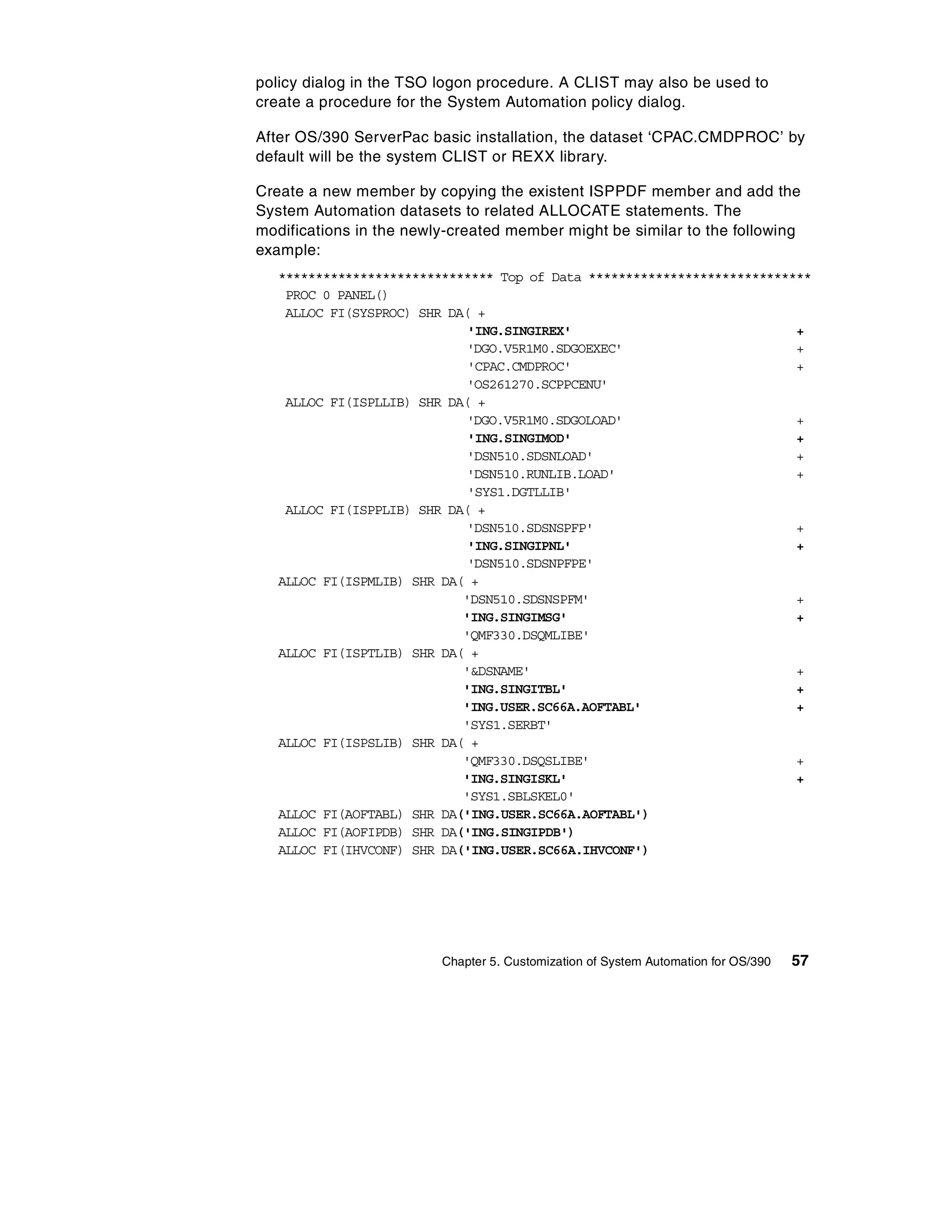 policy dialog in the TSO logon procedure. A CLIST may also be used to
create a procedure for the System Automation policy dialog.

After OS/390 ServerPac basic installation, the dataset ‘CPAC.CMDPROC’ by
default will be the system CLIST or REXX library.

Create a new member by copying the existent ISPPDF member and add the
System Automation datasets to related ALLOCATE statements. The
modifications in the newly-created member might be similar to the following
example:
   ***************************** Top of Data ******************************
    PROC 0 PANEL()
    ALLOC FI(SYSPROC) SHR DA( +
                             'ING.SINGIREX'                              +
                            'DGO.V5R1M0.SDGOEXEC'                        +
                             'CPAC.CMDPROC'                              +
                            'OS261270.SCPPCENU'
    ALLOC FI(ISPLLIB) SHR DA( +
                            'DGO.V5R1M0.SDGOLOAD'                        +
                             'ING.SINGIMOD'                              +
                            'DSN510.SDSNLOAD'                            +
                            'DSN510.RUNLIB.LOAD'                         +
                             'SYS1.DGTLLIB'
    ALLOC FI(ISPPLIB) SHR DA( +
                            'DSN510.SDSNSPFP'                            +
                             'ING.SINGIPNL'                              +
                             'DSN510.SDSNPFPE'
   ALLOC FI(ISPMLIB) SHR DA( +
                            'DSN510.SDSNSPFM'                            +
                            'ING.SINGIMSG'                               +
                            'QMF330.DSQMLIBE'
   ALLOC FI(ISPTLIB) SHR DA( +
                            '&DSNAME'                                    +
                            'ING.SINGITBL'                               +
                            'ING.USER.SC66A.AOFTABL'                     +
                            'SYS1.SERBT'
   ALLOC FI(ISPSLIB) SHR DA( +
                            'QMF330.DSQSLIBE'                            +
                            'ING.SINGISKL'                               +
                            'SYS1.SBLSKEL0'
   ALLOC FI(AOFTABL) SHR DA('ING.USER.SC66A.AOFTABL')
   ALLOC FI(AOFIPDB) SHR DA('ING.SINGIPDB')
   ALLOC FI(IHVCONF) SHR DA('ING.USER.SC66A.IHVCONF')




                         Chapter 5. Customization of System Automation for OS/390   57
 