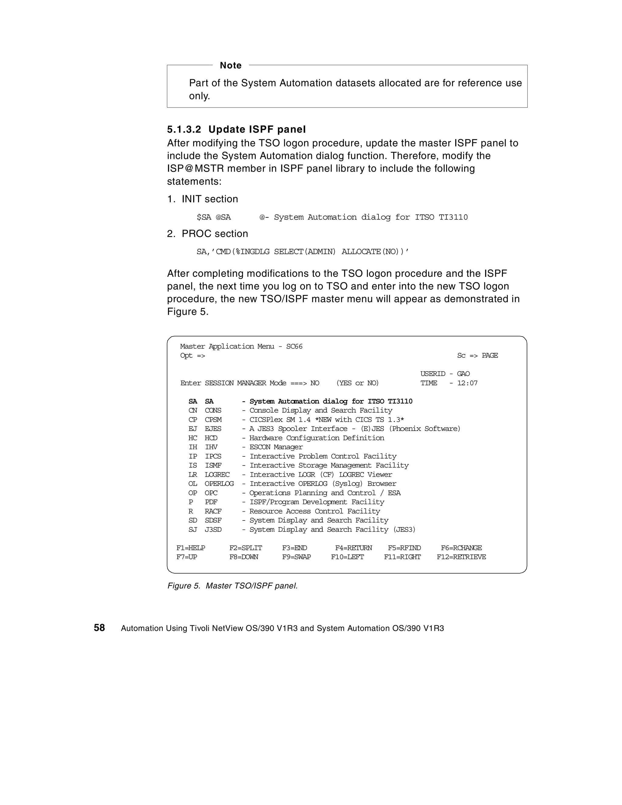 Note
                     Part of the System Automation datasets allocated are for reference use
                     only.


                5.1.3.2 Update ISPF panel
                After modifying the TSO logon procedure, update the master ISPF panel to
                include the System Automation dialog function. Therefore, modify the
                ISP@MSTR member in ISPF panel library to include the following
                statements:
                1. INIT section
                       $SA @SA            @- System Automation dialog for ITSO TI3110
                2. PROC section
                       SA,’CMD(%INGDLG SELECT(ADMIN) ALLOCATE(NO))’

                After completing modifications to the TSO logon procedure and the ISPF
                panel, the next time you log on to TSO and enter into the new TSO logon
                procedure, the new TSO/ISPF master menu will appear as demonstrated in
                Figure 5.


                   Master Application Menu - SC66
                   Opt =>                                                                 Sc => PAGE

                                                                                  USERID - GAO
                   Enter SESSION MANAGER Mode ===> NO       (YES or NO)           TIME - 12:07

                     SA   SA        -   System Automation dialog for ITSO TI3110
                     CN   CONS      -   Console Display and Search Facility
                     CP   CPSM      -   CICSPlex SM 1.4 *NEW with CICS TS 1.3*
                     EJ   EJES      -   A JES3 Spooler Interface - (E)JES (Phoenix Software)
                     HC   HCD       -   Hardware Configuration Definition
                     IH   IHV       -   ESCON Manager
                     IP   IPCS      -   Interactive Problem Control Facility
                     IS   ISMF      -   Interactive Storage Management Facility
                     LR   LOGREC    -   Interactive LOGR (CF) LOGREC Viewer
                     OL   OPERLOG   -   Interactive OPERLOG (Syslog) Browser
                     OP   OPC       -   Operations Planning and Control / ESA
                     P    PDF       -   ISPF/Program Development Facility
                     R    RACF      -   Resource Access Control Facility
                     SD   SDSF      -   System Display and Search Facility
                     SJ   J3SD      -   System Display and Search Facility (JES3)

                  F1=HELP      F2=SPLIT        F3=END       F4=RETURN      F5=RFIND    F6=RCHANGE
                  F7=UP        F8=DOWN         F9=SWAP     F10=LEFT       F11=RIGHT   F12=RETRIEVE


                Figure 5. Master TSO/ISPF panel.




58   Automation Using Tivoli NetView OS/390 V1R3 and System Automation OS/390 V1R3
 
