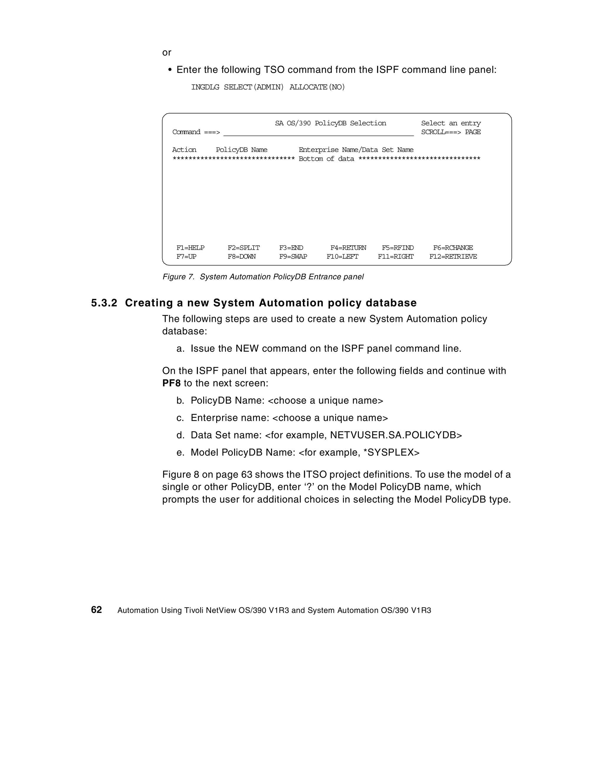 or
                 • Enter the following TSO command from the ISPF command line panel:
                         INGDLG SELECT(ADMIN) ALLOCATE(NO)



                                               SA OS/390 PolicyDB Selection        Select an entry
                     Command ===> ________________________________________________ SCROLL===> PAGE

                     Action     PolicyDB Name        Enterprise Name/Data Set Name
                     ******************************* Bottom of data *******************************




                      F1=HELP     F2=SPLIT     F3=END       F4=RETURN    F5=RFIND     F6=RCHANGE
                      F7=UP       F8=DOWN      F9=SWAP     F10=LEFT     F11=RIGHT    F12=RETRIEVE

                Figure 7. System Automation PolicyDB Entrance panel


5.3.2 Creating a new System Automation policy database
                The following steps are used to create a new System Automation policy
                database:
                      a. Issue the NEW command on the ISPF panel command line.

                On the ISPF panel that appears, enter the following fields and continue with
                PF8 to the next screen:
                      b. PolicyDB Name: <choose a unique name>
                      c. Enterprise name: <choose a unique name>
                      d. Data Set name: <for example, NETVUSER.SA.POLICYDB>
                      e. Model PolicyDB Name: <for example, *SYSPLEX>

                Figure 8 on page 63 shows the ITSO project definitions. To use the model of a
                single or other PolicyDB, enter ‘?’ on the Model PolicyDB name, which
                prompts the user for additional choices in selecting the Model PolicyDB type.




62   Automation Using Tivoli NetView OS/390 V1R3 and System Automation OS/390 V1R3
 