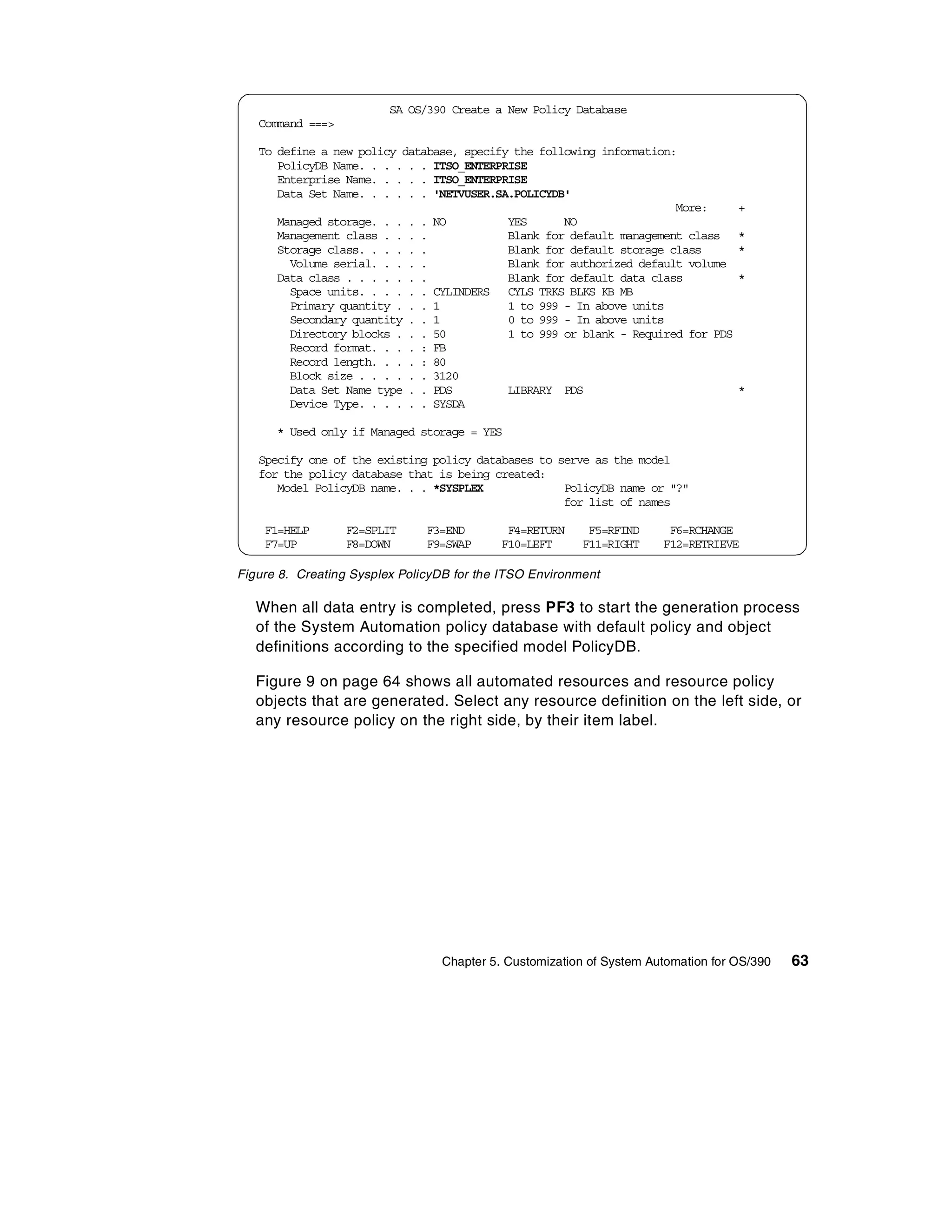 SA OS/390 Create a New Policy Database
   Command ===>

   To define a new policy database, specify the following information:
      PolicyDB Name. . . . . . ITSO_ENTERPRISE
      Enterprise Name. . . . . ITSO_ENTERPRISE
      Data Set Name. . . . . . 'NETVUSER.SA.POLICYDB'
                                                                      More:        +
      Managed storage. . . . . NO          YES      NO
      Management class . . . .             Blank for default management class      *
      Storage class. . . . . .             Blank for default storage class         *
        Volume serial. . . . .             Blank for authorized default volume
      Data class . . . . . . .             Blank for default data class            *
        Space units. . . . . . CYLINDERS CYLS TRKS BLKS KB MB
        Primary quantity . . . 1           1 to 999 - In above units
        Secondary quantity . . 1           0 to 999 - In above units
        Directory blocks . . . 50          1 to 999 or blank - Required for PDS
        Record format. . . . : FB
        Record length. . . . : 80
        Block size . . . . . . 3120
        Data Set Name type . . PDS         LIBRARY PDS                             *
        Device Type. . . . . . SYSDA

      * Used only if Managed storage = YES

   Specify one of the existing policy databases to serve as the model
   for the policy database that is being created:
      Model PolicyDB name. . . *SYSPLEX             PolicyDB name or "?"
                                                    for list of names

    F1=HELP       F2=SPLIT     F3=END       F4=RETURN     F5=RFIND     F6=RCHANGE
    F7=UP         F8=DOWN      F9=SWAP     F10=LEFT      F11=RIGHT    F12=RETRIEVE

Figure 8. Creating Sysplex PolicyDB for the ITSO Environment

   When all data entry is completed, press PF3 to start the generation process
   of the System Automation policy database with default policy and object
   definitions according to the specified model PolicyDB.

   Figure 9 on page 64 shows all automated resources and resource policy
   objects that are generated. Select any resource definition on the left side, or
   any resource policy on the right side, by their item label.




                                 Chapter 5. Customization of System Automation for OS/390   63
 