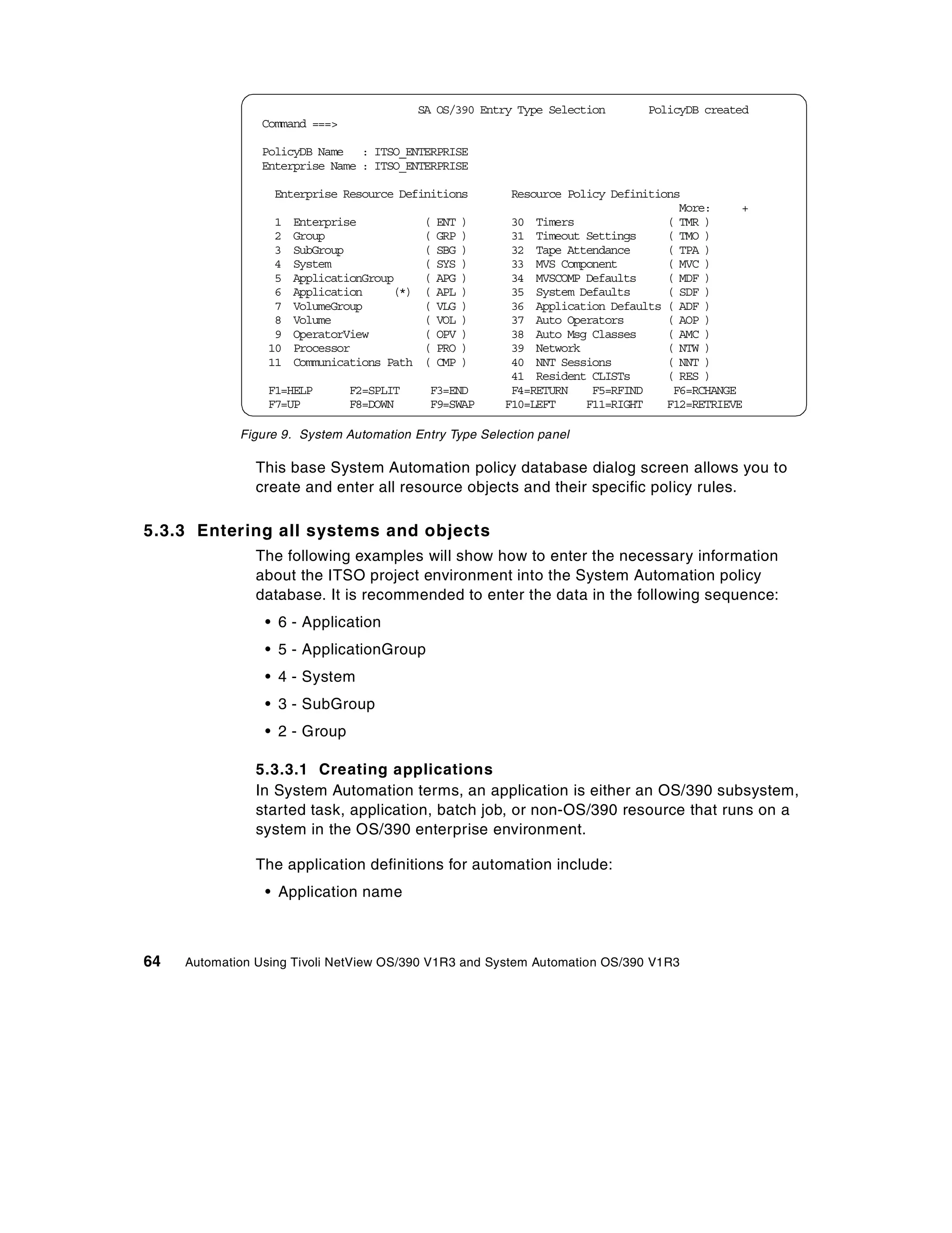 SA OS/390 Entry Type Selection      PolicyDB created
                Command ===>

                PolicyDB Name : ITSO_ENTERPRISE
                Enterprise Name : ITSO_ENTERPRISE

                  Enterprise Resource Definitions          Resource Policy Definitions
                                                                                      More:     +
                  1   Enterprise            (   ENT   )    30 Timers                ( TMR )
                  2   Group                 (   GRP   )    31 Timeout Settings      ( TMO )
                  3   SubGroup              (   SBG   )    32 Tape Attendance       ( TPA )
                  4   System                (   SYS   )    33 MVS Component         ( MVC )
                  5   ApplicationGroup      (   APG   )    34 MVSCOMP Defaults      ( MDF )
                  6   Application     (*)   (   APL   )    35 System Defaults       ( SDF )
                  7   VolumeGroup           (   VLG   )    36 Application Defaults ( ADF )
                  8   Volume                (   VOL   )    37 Auto Operators        ( AOP )
                  9   OperatorView          (   OPV   )    38 Auto Msg Classes      ( AMC )
                 10   Processor             (   PRO   )    39 Network               ( NTW )
                 11   Communications Path   (   CMP   )    40 NNT Sessions          ( NNT )
                                                           41 Resident CLISTs       ( RES )
                 F1=HELP       F2=SPLIT      F3=END        F4=RETURN    F5=RFIND     F6=RCHANGE
                 F7=UP         F8=DOWN       F9=SWAP      F10=LEFT     F11=RIGHT    F12=RETRIEVE

             Figure 9. System Automation Entry Type Selection panel

                This base System Automation policy database dialog screen allows you to
                create and enter all resource objects and their specific policy rules.

5.3.3 Entering all systems and objects
                The following examples will show how to enter the necessary information
                about the ITSO project environment into the System Automation policy
                database. It is recommended to enter the data in the following sequence:
                 • 6 - Application
                 • 5 - ApplicationGroup
                 • 4 - System
                 • 3 - SubGroup
                 • 2 - Group

                5.3.3.1 Creating applications
                In System Automation terms, an application is either an OS/390 subsystem,
                started task, application, batch job, or non-OS/390 resource that runs on a
                system in the OS/390 enterprise environment.

                The application definitions for automation include:
                 • Application name



64   Automation Using Tivoli NetView OS/390 V1R3 and System Automation OS/390 V1R3
 