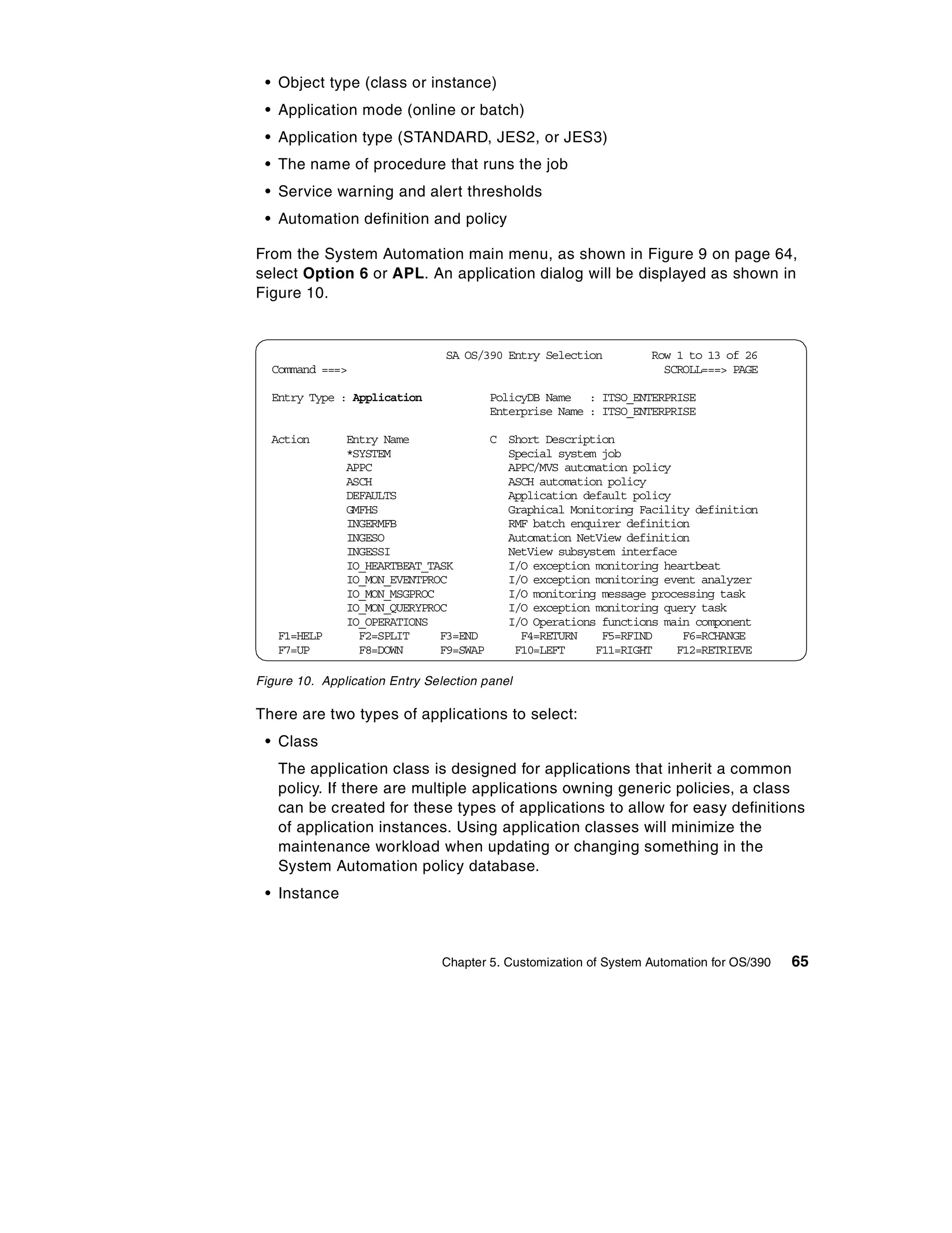 • Object type (class or instance)
 • Application mode (online or batch)
 • Application type (STANDARD, JES2, or JES3)
 • The name of procedure that runs the job
 • Service warning and alert thresholds
 • Automation definition and policy

From the System Automation main menu, as shown in Figure 9 on page 64,
select Option 6 or APL. An application dialog will be displayed as shown in
Figure 10.


                                SA OS/390 Entry Selection         Row 1 to 13 of 26
  Command ===>                                                      SCROLL===> PAGE

  Entry Type : Application              PolicyDB Name : ITSO_ENTERPRISE
                                        Enterprise Name : ITSO_ENTERPRISE

  Action       Entry Name             C Short Description
               *SYSTEM                  Special system job
               APPC                     APPC/MVS automation policy
               ASCH                     ASCH automation policy
               DEFAULTS                 Application default policy
               GMFHS                    Graphical Monitoring Facility definition
               INGERMFB                 RMF batch enquirer definition
               INGESO                   Automation NetView definition
               INGESSI                  NetView subsystem interface
               IO_HEARTBEAT_TASK        I/O exception monitoring heartbeat
               IO_MON_EVENTPROC         I/O exception monitoring event analyzer
               IO_MON_MSGPROC           I/O monitoring message processing task
               IO_MON_QUERYPROC         I/O exception monitoring query task
               IO_OPERATIONS            I/O Operations functions main component
   F1=HELP       F2=SPLIT     F3=END      F4=RETURN    F5=RFIND     F6=RCHANGE
   F7=UP         F8=DOWN      F9=SWAP    F10=LEFT     F11=RIGHT    F12=RETRIEVE

Figure 10. Application Entry Selection panel

There are two types of applications to select:
 • Class
   The application class is designed for applications that inherit a common
   policy. If there are multiple applications owning generic policies, a class
   can be created for these types of applications to allow for easy definitions
   of application instances. Using application classes will minimize the
   maintenance workload when updating or changing something in the
   System Automation policy database.
 • Instance



                               Chapter 5. Customization of System Automation for OS/390   65
 