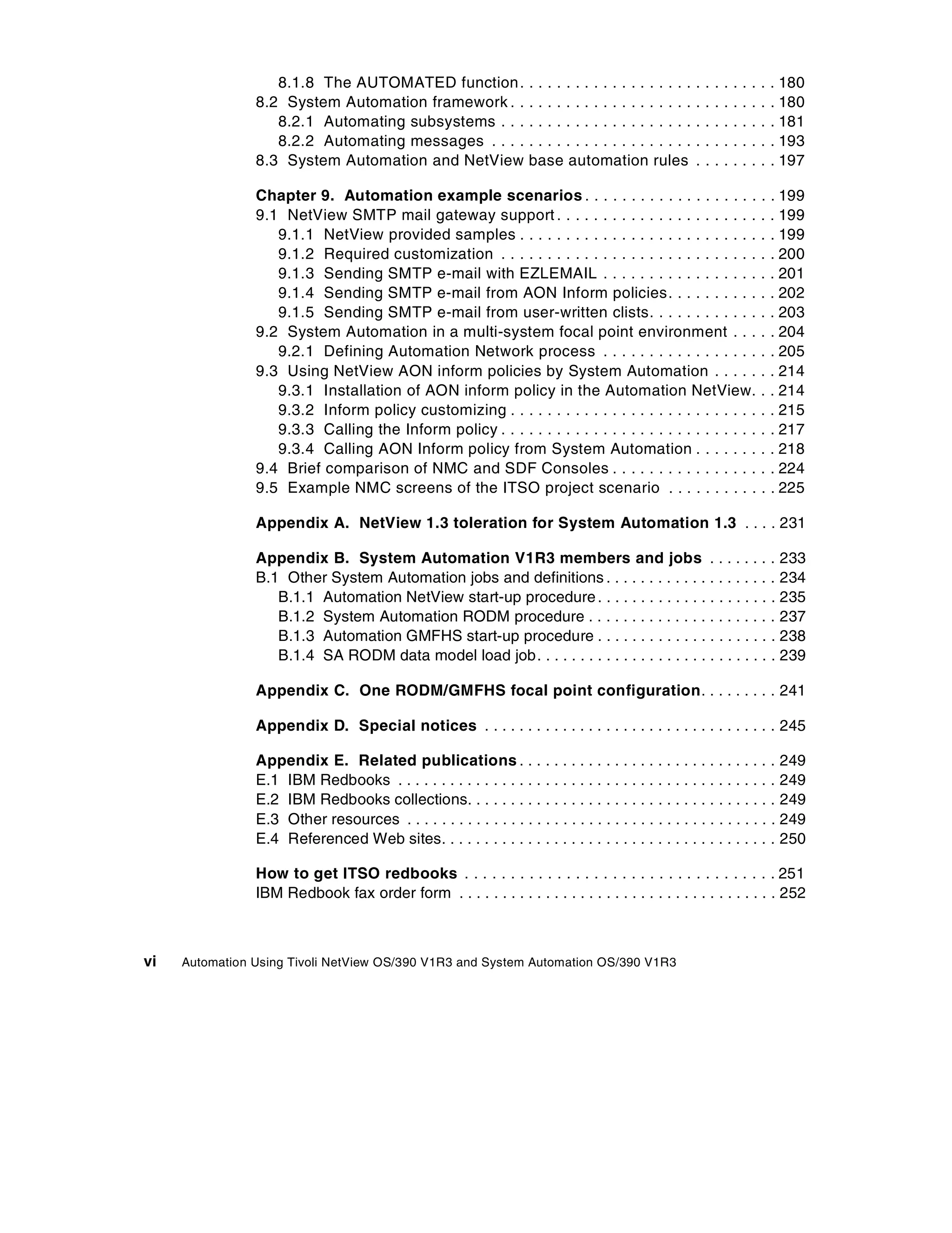8.1.8 The AUTOMATED function .                     ..................               .   .   .   .   .   .   .   .   . 180
                8.2 System Automation framework . .                   ..................               .   .   .   .   .   .   .   .   . 180
                   8.2.1 Automating subsystems . . .                  ..................               .   .   .   .   .   .   .   .   . 181
                   8.2.2 Automating messages . . . .                  ..................               .   .   .   .   .   .   .   .   . 193
                8.3 System Automation and NetView                     base automation rules            .   .   .   .   .   .   .   .   . 197

                Chapter 9. Automation example scenarios . . . . . . . . . . . . . . . . . . .                                      .   . 199
                9.1 NetView SMTP mail gateway support . . . . . . . . . . . . . . . . . . . . . .                                  .   . 199
                   9.1.1 NetView provided samples . . . . . . . . . . . . . . . . . . . . . . . . . .                              .   . 199
                   9.1.2 Required customization . . . . . . . . . . . . . . . . . . . . . . . . . . . .                            .   . 200
                   9.1.3 Sending SMTP e-mail with EZLEMAIL . . . . . . . . . . . . . . . . .                                       .   . 201
                   9.1.4 Sending SMTP e-mail from AON Inform policies. . . . . . . . . .                                           .   . 202
                   9.1.5 Sending SMTP e-mail from user-written clists. . . . . . . . . . . .                                       .   . 203
                9.2 System Automation in a multi-system focal point environment . . .                                              .   . 204
                   9.2.1 Defining Automation Network process . . . . . . . . . . . . . . . . .                                     .   . 205
                9.3 Using NetView AON inform policies by System Automation . . . . .                                               .   . 214
                   9.3.1 Installation of AON inform policy in the Automation NetView.                                              .   . 214
                   9.3.2 Inform policy customizing . . . . . . . . . . . . . . . . . . . . . . . . . . .                           .   . 215
                   9.3.3 Calling the Inform policy . . . . . . . . . . . . . . . . . . . . . . . . . . . .                         .   . 217
                   9.3.4 Calling AON Inform policy from System Automation . . . . . . .                                            .   . 218
                9.4 Brief comparison of NMC and SDF Consoles . . . . . . . . . . . . . . . .                                       .   . 224
                9.5 Example NMC screens of the ITSO project scenario . . . . . . . . . .                                           .   . 225

                Appendix A. NetView 1.3 toleration for System Automation 1.3 . . . . 231

                Appendix B. System Automation V1R3 members and jobs . . . . . . . . 233
                B.1 Other System Automation jobs and definitions . . . . . . . . . . . . . . . . . . . . 234
                   B.1.1 Automation NetView start-up procedure . . . . . . . . . . . . . . . . . . . . . 235
                   B.1.2 System Automation RODM procedure . . . . . . . . . . . . . . . . . . . . . . 237
                   B.1.3 Automation GMFHS start-up procedure . . . . . . . . . . . . . . . . . . . . . 238
                   B.1.4 SA RODM data model load job. . . . . . . . . . . . . . . . . . . . . . . . . . . . 239

                Appendix C. One RODM/GMFHS focal point configuration. . . . . . . . . 241

                Appendix D. Special notices . . . . . . . . . . . . . . . . . . . . . . . . . . . . . . . . . . 245

                Appendix E. Related publications . . . . . . . . . . . . . . . . . . . . . . . . . . . . . . 249
                E.1 IBM Redbooks . . . . . . . . . . . . . . . . . . . . . . . . . . . . . . . . . . . . . . . . . . . . 249
                E.2 IBM Redbooks collections. . . . . . . . . . . . . . . . . . . . . . . . . . . . . . . . . . . . 249
                E.3 Other resources . . . . . . . . . . . . . . . . . . . . . . . . . . . . . . . . . . . . . . . . . . . 249
                E.4 Referenced Web sites. . . . . . . . . . . . . . . . . . . . . . . . . . . . . . . . . . . . . . . 250

                How to get ITSO redbooks . . . . . . . . . . . . . . . . . . . . . . . . . . . . . . . . . . 251
                IBM Redbook fax order form . . . . . . . . . . . . . . . . . . . . . . . . . . . . . . . . . . . . . 252



vi   Automation Using Tivoli NetView OS/390 V1R3 and System Automation OS/390 V1R3
 