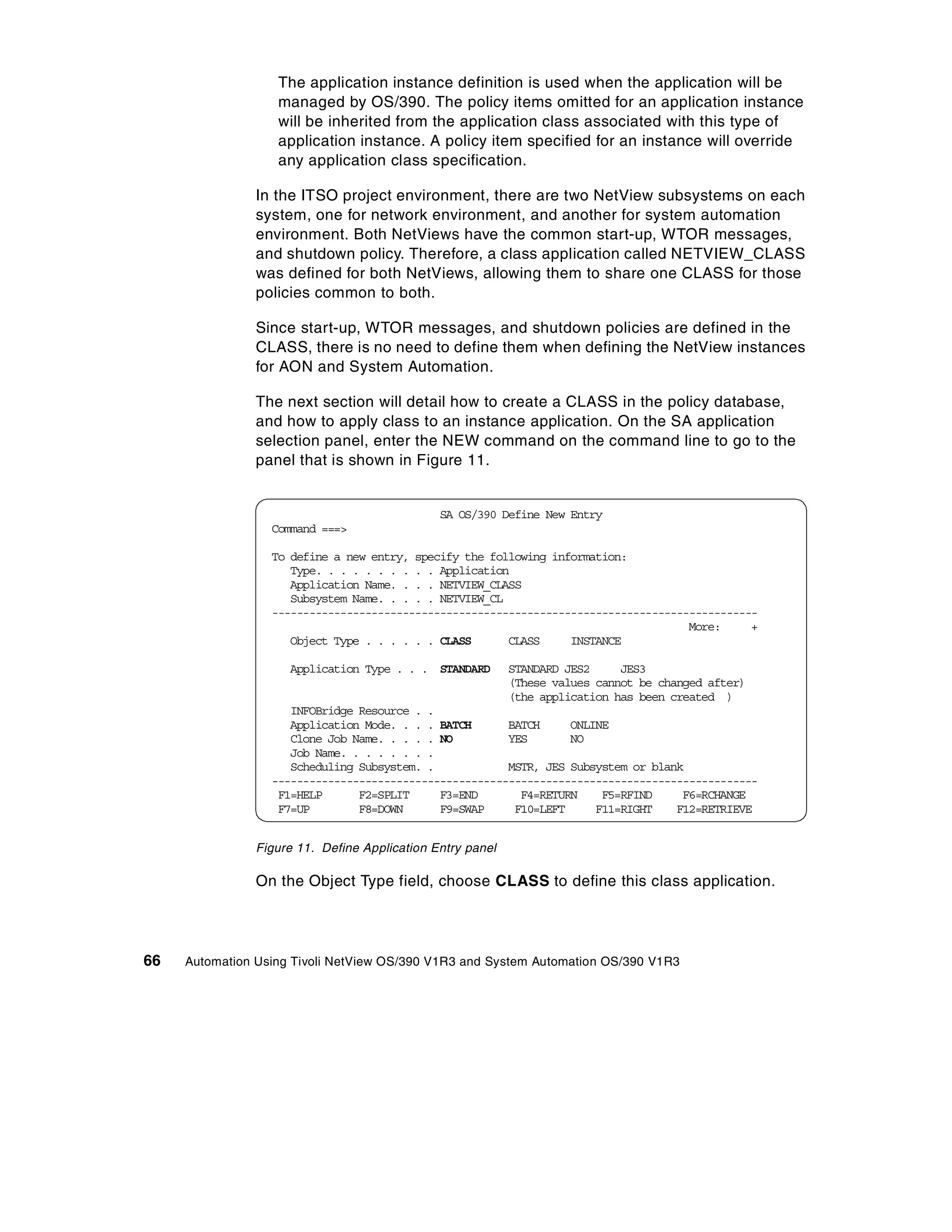 The application instance definition is used when the application will be
                   managed by OS/390. The policy items omitted for an application instance
                   will be inherited from the application class associated with this type of
                   application instance. A policy item specified for an instance will override
                   any application class specification.

                In the ITSO project environment, there are two NetView subsystems on each
                system, one for network environment, and another for system automation
                environment. Both NetViews have the common start-up, WTOR messages,
                and shutdown policy. Therefore, a class application called NETVIEW_CLASS
                was defined for both NetViews, allowing them to share one CLASS for those
                policies common to both.

                Since start-up, WTOR messages, and shutdown policies are defined in the
                CLASS, there is no need to define them when defining the NetView instances
                for AON and System Automation.

                The next section will detail how to create a CLASS in the policy database,
                and how to apply class to an instance application. On the SA application
                selection panel, enter the NEW command on the command line to go to the
                panel that is shown in Figure 11.


                                               SA OS/390 Define New Entry
                  Command ===>

                  To define a new entry, specify the following information:
                     Type. . . . . . . . . . Application
                     Application Name. . . . NETVIEW_CLASS
                     Subsystem Name. . . . . NETVIEW_CL
                  ------------------------------------------------------------------------------
                                                                                     More:     +
                     Object Type . . . . . . CLASS      CLASS     INSTANCE

                     Application Type . . . STANDARD        STANDARD JES2     JES3
                                                            (These values cannot be changed after)
                                                            (the application has been created )
                     INFOBridge Resource . .
                     Application Mode. . . . BATCH      BATCH     ONLINE
                     Clone Job Name. . . . . NO         YES       NO
                     Job Name. . . . . . . .
                     Scheduling Subsystem. .            MSTR, JES Subsystem or blank
                  ------------------------------------------------------------------------------
                   F1=HELP      F2=SPLIT     F3=END       F4=RETURN    F5=RFIND     F6=RCHANGE
                   F7=UP        F8=DOWN      F9=SWAP     F10=LEFT     F11=RIGHT    F12=RETRIEVE


                Figure 11. Define Application Entry panel

                On the Object Type field, choose CLASS to define this class application.




66   Automation Using Tivoli NetView OS/390 V1R3 and System Automation OS/390 V1R3
 
