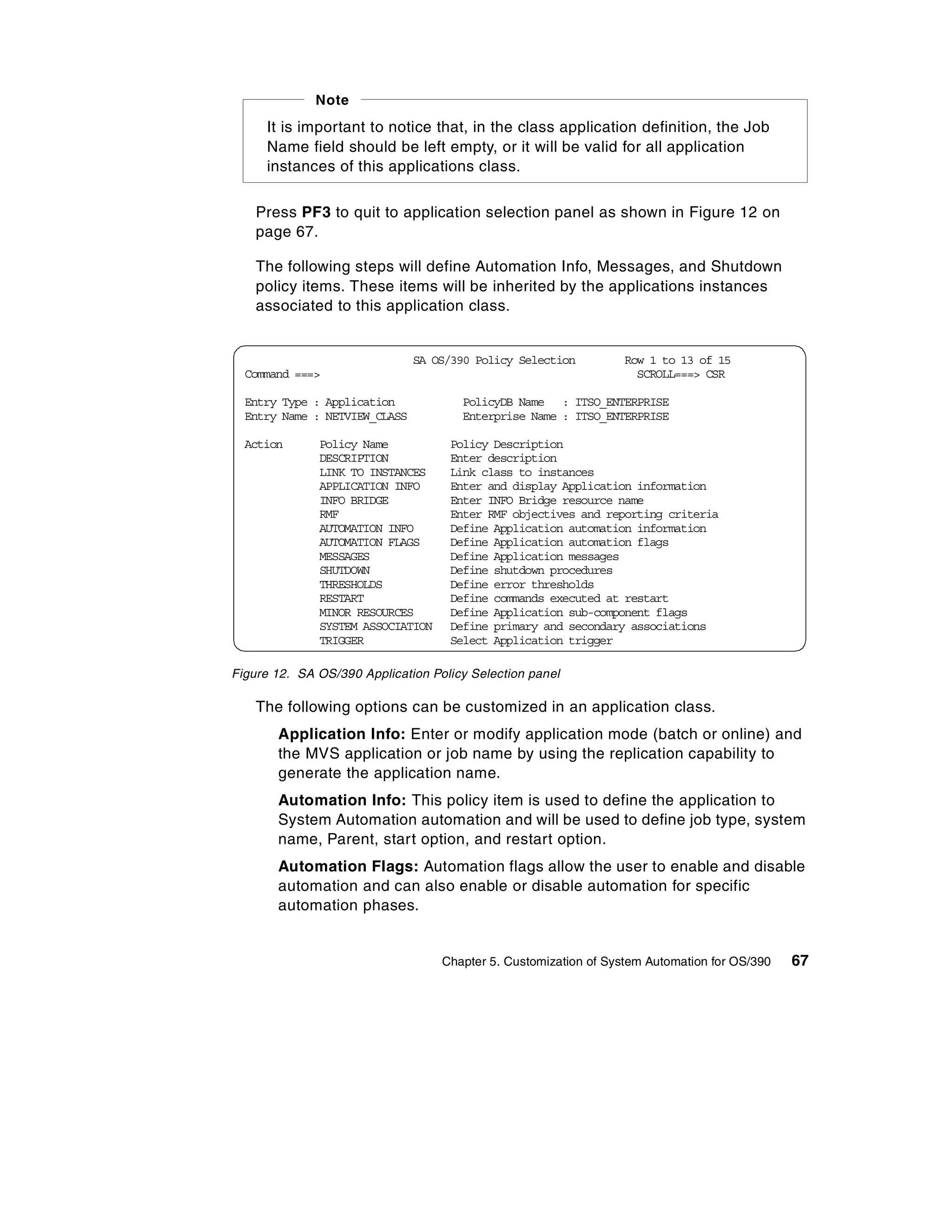 Note
     It is important to notice that, in the class application definition, the Job
     Name field should be left empty, or it will be valid for all application
     instances of this applications class.

    Press PF3 to quit to application selection panel as shown in Figure 12 on
    page 67.

    The following steps will define Automation Info, Messages, and Shutdown
    policy items. These items will be inherited by the applications instances
    associated to this application class.


                               SA OS/390 Policy Selection         Row 1 to 13 of 15
  Command ===>                                                      SCROLL===> CSR

  Entry Type : Application            PolicyDB Name : ITSO_ENTERPRISE
  Entry Name : NETVIEW_CLASS          Enterprise Name : ITSO_ENTERPRISE

  Action      Policy Name           Policy Description
              DESCRIPTION           Enter description
              LINK TO INSTANCES     Link class to instances
              APPLICATION INFO      Enter and display Application information
              INFO BRIDGE           Enter INFO Bridge resource name
              RMF                   Enter RMF objectives and reporting criteria
              AUTOMATION INFO       Define Application automation information
              AUTOMATION FLAGS      Define Application automation flags
              MESSAGES              Define Application messages
              SHUTDOWN              Define shutdown procedures
              THRESHOLDS            Define error thresholds
              RESTART               Define commands executed at restart
              MINOR RESOURCES       Define Application sub-component flags
              SYSTEM ASSOCIATION    Define primary and secondary associations
              TRIGGER               Select Application trigger

Figure 12. SA OS/390 Application Policy Selection panel

    The following options can be customized in an application class.
       Application Info: Enter or modify application mode (batch or online) and
       the MVS application or job name by using the replication capability to
       generate the application name.
       Automation Info: This policy item is used to define the application to
       System Automation automation and will be used to define job type, system
       name, Parent, start option, and restart option.
       Automation Flags: Automation flags allow the user to enable and disable
       automation and can also enable or disable automation for specific
       automation phases.


                                   Chapter 5. Customization of System Automation for OS/390   67
 