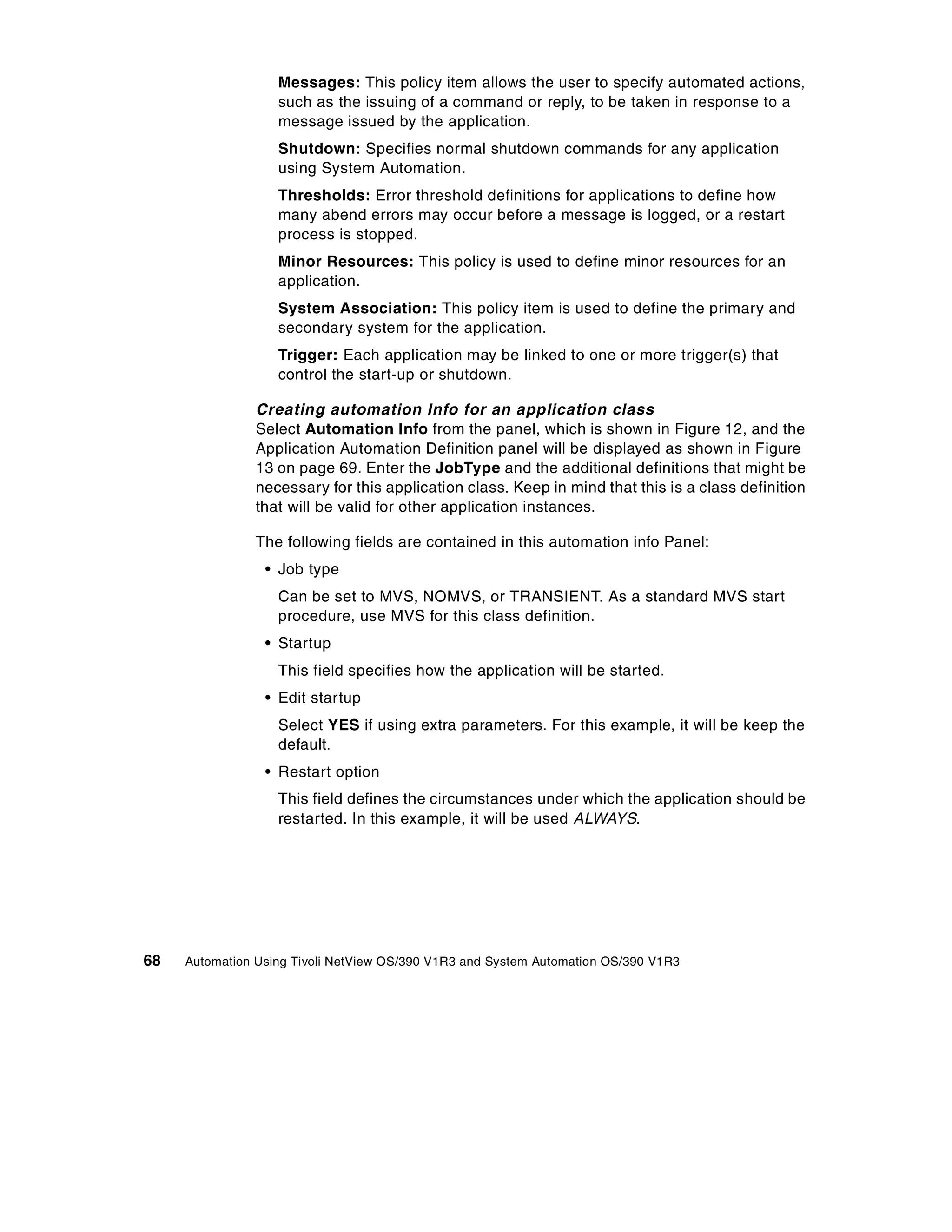 Messages: This policy item allows the user to specify automated actions,
                   such as the issuing of a command or reply, to be taken in response to a
                   message issued by the application.
                   Shutdown: Specifies normal shutdown commands for any application
                   using System Automation.
                   Thresholds: Error threshold definitions for applications to define how
                   many abend errors may occur before a message is logged, or a restart
                   process is stopped.
                   Minor Resources: This policy is used to define minor resources for an
                   application.
                   System Association: This policy item is used to define the primary and
                   secondary system for the application.
                   Trigger: Each application may be linked to one or more trigger(s) that
                   control the start-up or shutdown.

                Creating automation Info for an application class
                Select Automation Info from the panel, which is shown in Figure 12, and the
                Application Automation Definition panel will be displayed as shown in Figure
                13 on page 69. Enter the JobType and the additional definitions that might be
                necessary for this application class. Keep in mind that this is a class definition
                that will be valid for other application instances.

                The following fields are contained in this automation info Panel:
                 • Job type
                   Can be set to MVS, NOMVS, or TRANSIENT. As a standard MVS start
                   procedure, use MVS for this class definition.
                 • Startup
                   This field specifies how the application will be started.
                 • Edit startup
                   Select YES if using extra parameters. For this example, it will be keep the
                   default.
                 • Restart option
                   This field defines the circumstances under which the application should be
                   restarted. In this example, it will be used ALWAYS.




68   Automation Using Tivoli NetView OS/390 V1R3 and System Automation OS/390 V1R3
 