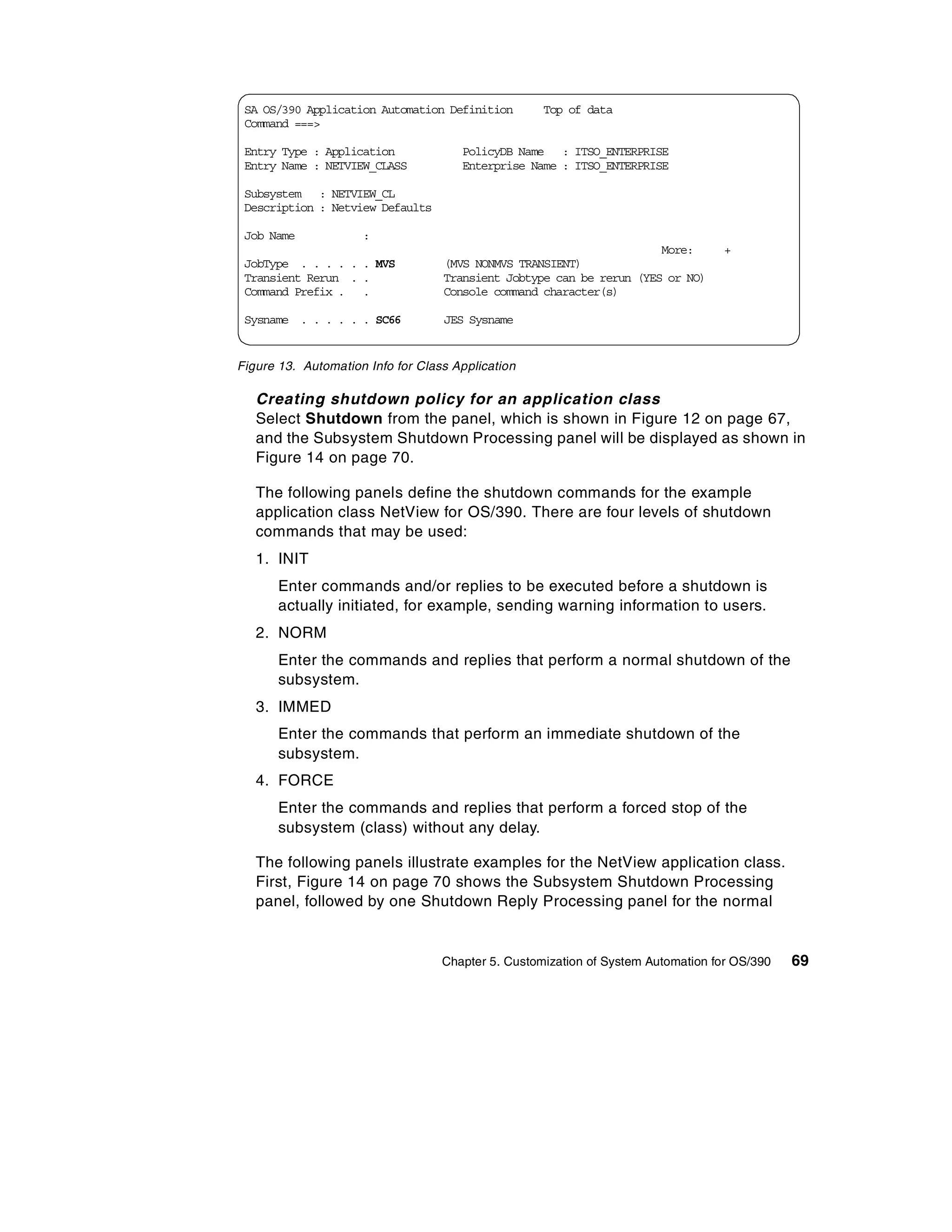 SA OS/390 Application Automation Definition        Top of data
 Command ===>

 Entry Type : Application             PolicyDB Name : ITSO_ENTERPRISE
 Entry Name : NETVIEW_CLASS           Enterprise Name : ITSO_ENTERPRISE

 Subsystem : NETVIEW_CL
 Description : Netview Defaults

 Job Name            :
                                                                      More:        +
 JobType . . . . . . MVS           (MVS NONMVS TRANSIENT)
 Transient Rerun . .               Transient Jobtype can be rerun (YES or NO)
 Command Prefix . .                Console command character(s)

 Sysname . . . . . . SC66          JES Sysname


Figure 13. Automation Info for Class Application

   Creating shutdown policy for an application class
   Select Shutdown from the panel, which is shown in Figure 12 on page 67,
   and the Subsystem Shutdown Processing panel will be displayed as shown in
   Figure 14 on page 70.

   The following panels define the shutdown commands for the example
   application class NetView for OS/390. There are four levels of shutdown
   commands that may be used:
   1. INIT
       Enter commands and/or replies to be executed before a shutdown is
       actually initiated, for example, sending warning information to users.
   2. NORM
       Enter the commands and replies that perform a normal shutdown of the
       subsystem.
   3. IMMED
       Enter the commands that perform an immediate shutdown of the
       subsystem.
   4. FORCE
       Enter the commands and replies that perform a forced stop of the
       subsystem (class) without any delay.

   The following panels illustrate examples for the NetView application class.
   First, Figure 14 on page 70 shows the Subsystem Shutdown Processing
   panel, followed by one Shutdown Reply Processing panel for the normal


                                   Chapter 5. Customization of System Automation for OS/390   69
 
