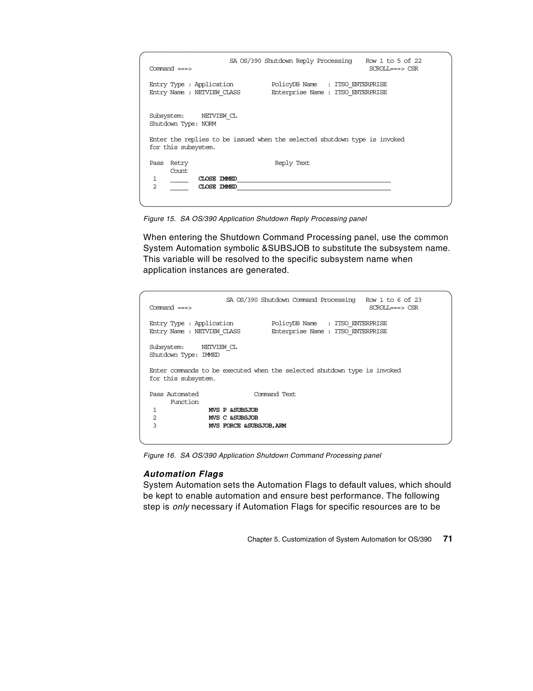 SA OS/390 Shutdown Reply Processing      Row 1 to 5 of 22
 Command ===>                                                     SCROLL===> CSR

 Entry Type : Application            PolicyDB Name : ITSO_ENTERPRISE
 Entry Name : NETVIEW_CLASS          Enterprise Name : ITSO_ENTERPRISE


 Subsystem:     NETVIEW_CL
 Shutdown Type: NORM

 Enter the replies to be issued when the selected shutdown type is invoked
 for this subsystem.

 Pass Retry                           Reply Text
      Count
  1   _____     CLOSE IMMED____________________________________________
  2   _____     CLOSE IMMED____________________________________________



Figure 15. SA OS/390 Application Shutdown Reply Processing panel

When entering the Shutdown Command Processing panel, use the common
System Automation symbolic &SUBSJOB to substitute the subsystem name.
This variable will be resolved to the specific subsystem name when
application instances are generated.


                       SA OS/390 Shutdown Command Processing     Row 1 to 6 of 23
 Command ===>                                                     SCROLL===> CSR

 Entry Type : Application            PolicyDB Name : ITSO_ENTERPRISE
 Entry Name : NETVIEW_CLASS          Enterprise Name : ITSO_ENTERPRISE

 Subsystem:     NETVIEW_CL
 Shutdown Type: IMMED

 Enter commands to be executed when the selected shutdown type is invoked
 for this subsystem.

 Pass Automated                Command Text
       Function
  1               MVS P &SUBSJOB
  2               MVS C &SUBSJOB
  3               MVS FORCE &SUBSJOB,ARM



Figure 16. SA OS/390 Application Shutdown Command Processing panel

Automation Flags
System Automation sets the Automation Flags to default values, which should
be kept to enable automation and ensure best performance. The following
step is only necessary if Automation Flags for specific resources are to be


                              Chapter 5. Customization of System Automation for OS/390   71
 