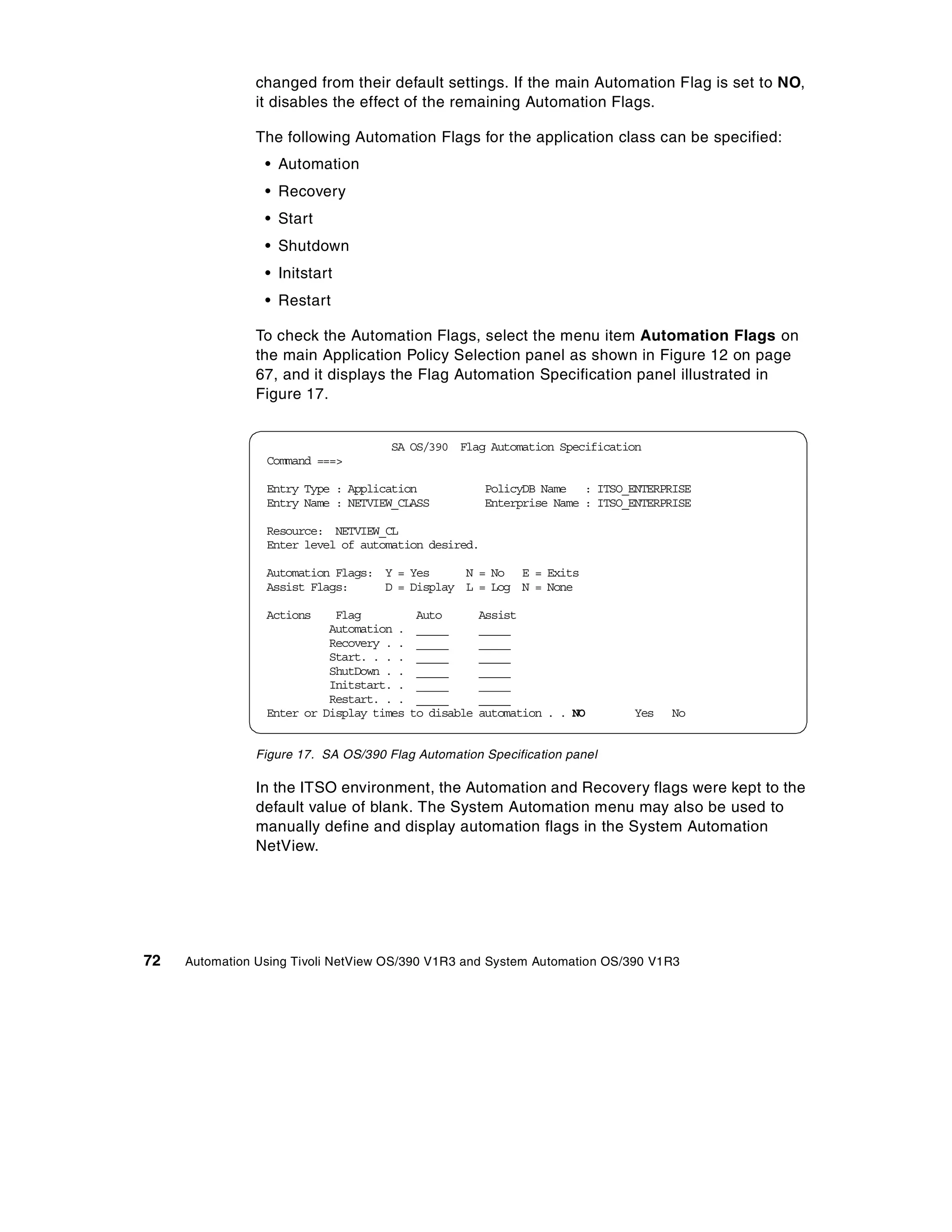 changed from their default settings. If the main Automation Flag is set to NO,
                it disables the effect of the remaining Automation Flags.

                The following Automation Flags for the application class can be specified:
                 • Automation
                 • Recovery
                 • Start
                 • Shutdown
                 • Initstart
                 • Restart

                To check the Automation Flags, select the menu item Automation Flags on
                the main Application Policy Selection panel as shown in Figure 12 on page
                67, and it displays the Flag Automation Specification panel illustrated in
                Figure 17.


                                      SA OS/390 Flag Automation Specification
                 Command ===>

                 Entry Type : Application              PolicyDB Name : ITSO_ENTERPRISE
                 Entry Name : NETVIEW_CLASS            Enterprise Name : ITSO_ENTERPRISE

                 Resource: NETVIEW_CL
                 Enter level of automation desired.

                 Automation Flags: Y = Yes     N = No E = Exits
                 Assist Flags:     D = Display L = Log N = None

                 Actions    Flag           Auto        Assist
                           Automation .    _____       _____
                           Recovery . .    _____       _____
                           Start. . . .    _____       _____
                           ShutDown . .    _____       _____
                           Initstart. .    _____       _____
                           Restart. . .    _____       _____
                 Enter or Display times   to disable   automation . . NO      Yes   No


                Figure 17. SA OS/390 Flag Automation Specification panel

                In the ITSO environment, the Automation and Recovery flags were kept to the
                default value of blank. The System Automation menu may also be used to
                manually define and display automation flags in the System Automation
                NetView.




72   Automation Using Tivoli NetView OS/390 V1R3 and System Automation OS/390 V1R3
 