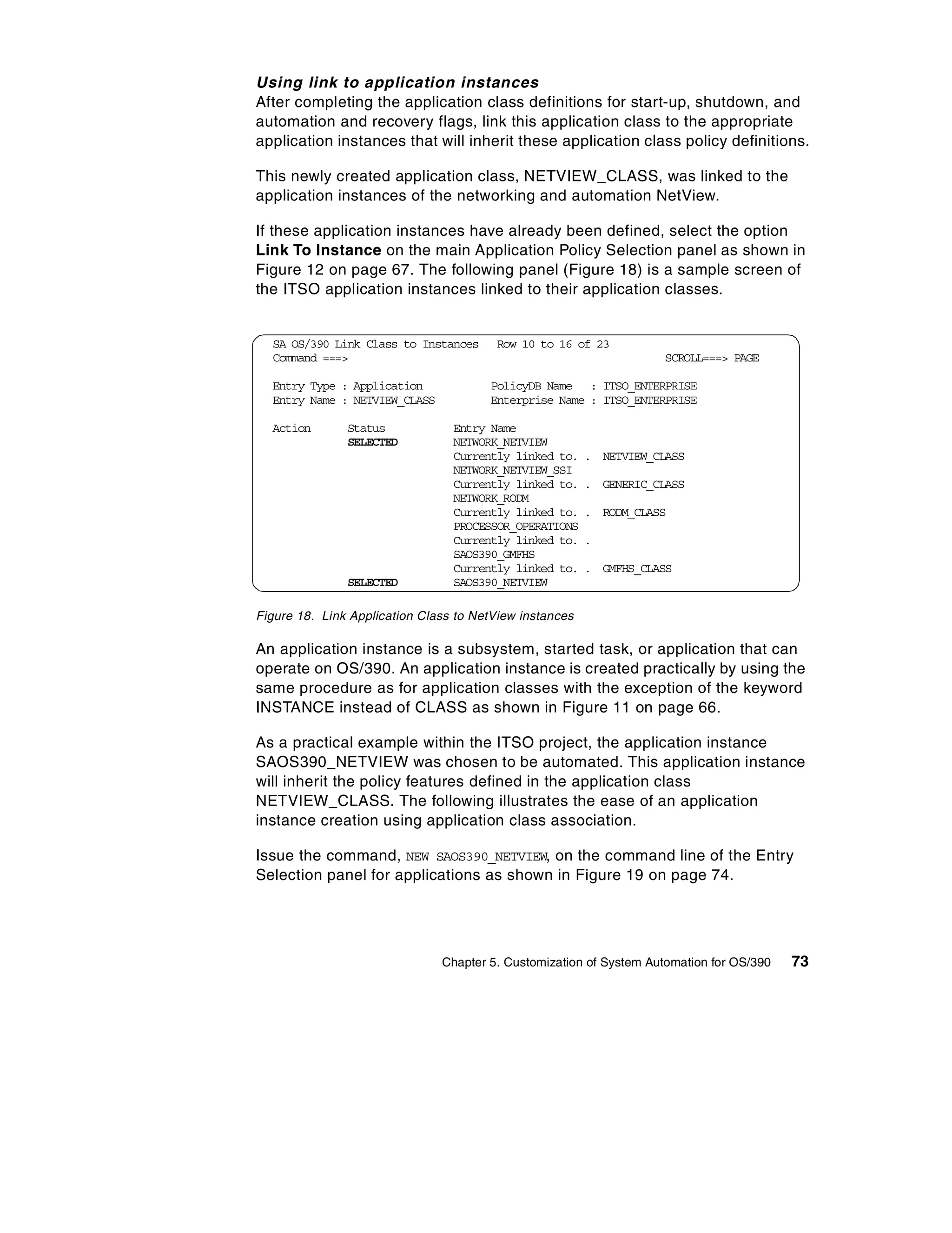 Using link to application instances
After completing the application class definitions for start-up, shutdown, and
automation and recovery flags, link this application class to the appropriate
application instances that will inherit these application class policy definitions.

This newly created application class, NETVIEW_CLASS, was linked to the
application instances of the networking and automation NetView.

If these application instances have already been defined, select the option
Link To Instance on the main Application Policy Selection panel as shown in
Figure 12 on page 67. The following panel (Figure 18) is a sample screen of
the ITSO application instances linked to their application classes.


  SA OS/390 Link Class to Instances     Row 10 to 16 of 23
  Command ===>                                                       SCROLL===> PAGE

  Entry Type : Application             PolicyDB Name : ITSO_ENTERPRISE
  Entry Name : NETVIEW_CLASS           Enterprise Name : ITSO_ENTERPRISE

  Action       Status            Entry Name
               SELECTED          NETWORK_NETVIEW
                                 Currently linked to.    . NETVIEW_CLASS
                                 NETWORK_NETVIEW_SSI
                                 Currently linked to.    . GENERIC_CLASS
                                 NETWORK_RODM
                                 Currently linked to.    . RODM_CLASS
                                 PROCESSOR_OPERATIONS
                                 Currently linked to.    .
                                 SAOS390_GMFHS
                                 Currently linked to.    . GMFHS_CLASS
               SELECTED          SAOS390_NETVIEW

Figure 18. Link Application Class to NetView instances

An application instance is a subsystem, started task, or application that can
operate on OS/390. An application instance is created practically by using the
same procedure as for application classes with the exception of the keyword
INSTANCE instead of CLASS as shown in Figure 11 on page 66.

As a practical example within the ITSO project, the application instance
SAOS390_NETVIEW was chosen to be automated. This application instance
will inherit the policy features defined in the application class
NETVIEW_CLASS. The following illustrates the ease of an application
instance creation using application class association.

Issue the command, NEW SAOS390_NETVIEW, on the command line of the Entry
Selection panel for applications as shown in Figure 19 on page 74.




                               Chapter 5. Customization of System Automation for OS/390   73
 
