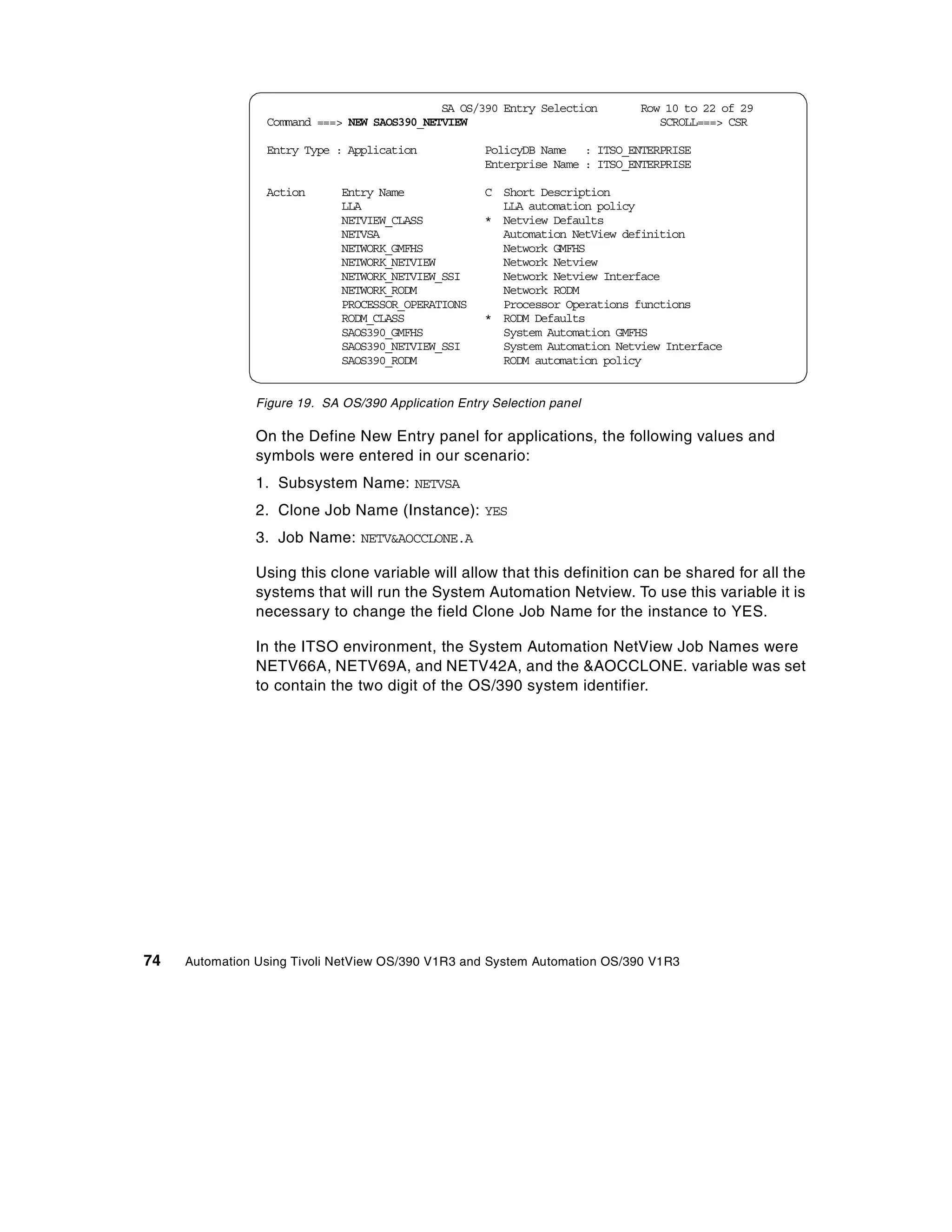 SA OS/390 Entry Selection        Row 10 to 22 of 29
                 Command ===> NEW SAOS390_NETVIEW                                SCROLL===> CSR

                 Entry Type : Application             PolicyDB Name : ITSO_ENTERPRISE
                                                      Enterprise Name : ITSO_ENTERPRISE

                 Action       Entry Name              C Short Description
                              LLA                       LLA automation policy
                              NETVIEW_CLASS           * Netview Defaults
                              NETVSA                    Automation NetView definition
                              NETWORK_GMFHS             Network GMFHS
                              NETWORK_NETVIEW           Network Netview
                              NETWORK_NETVIEW_SSI       Network Netview Interface
                              NETWORK_RODM              Network RODM
                              PROCESSOR_OPERATIONS      Processor Operations functions
                              RODM_CLASS              * RODM Defaults
                              SAOS390_GMFHS             System Automation GMFHS
                              SAOS390_NETVIEW_SSI       System Automation Netview Interface
                              SAOS390_RODM              RODM automation policy


                Figure 19. SA OS/390 Application Entry Selection panel

                On the Define New Entry panel for applications, the following values and
                symbols were entered in our scenario:
                1. Subsystem Name: NETVSA
                2. Clone Job Name (Instance): YES
                3. Job Name: NETV&AOCCLONE.A

                Using this clone variable will allow that this definition can be shared for all the
                systems that will run the System Automation Netview. To use this variable it is
                necessary to change the field Clone Job Name for the instance to YES.

                In the ITSO environment, the System Automation NetView Job Names were
                NETV66A, NETV69A, and NETV42A, and the &AOCCLONE. variable was set
                to contain the two digit of the OS/390 system identifier.




74   Automation Using Tivoli NetView OS/390 V1R3 and System Automation OS/390 V1R3
 