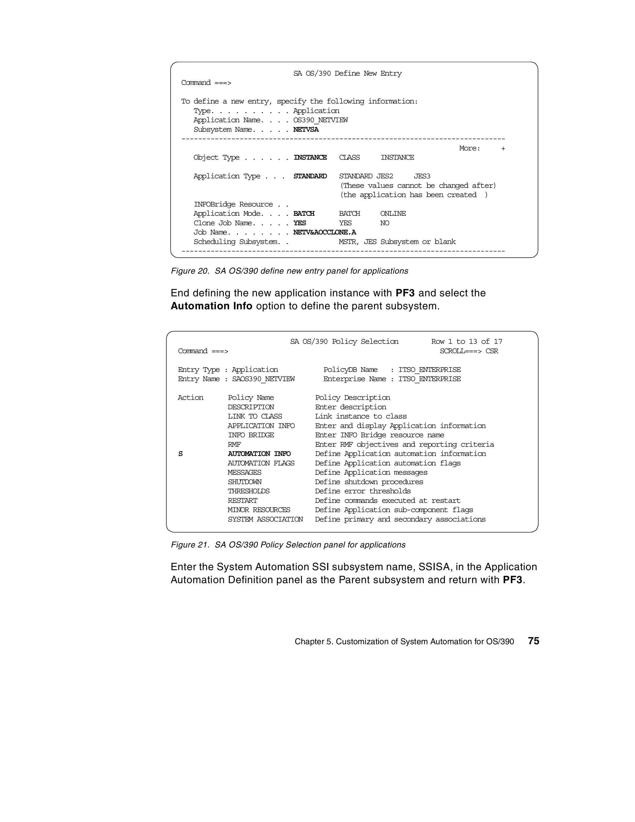 SA OS/390 Define New Entry
  Command ===>

  To define a new entry, specify the following information:
     Type. . . . . . . . . . Application
     Application Name. . . . OS390_NETVIEW
     Subsystem Name. . . . . NETVSA
  ------------------------------------------------------------------------------
                                                                     More:     +
     Object Type . . . . . . INSTANCE CLASS       INSTANCE

     Application Type . . . STANDARD       STANDARD JES2     JES3
                                           (These values cannot be changed after)
                                           (the application has been created )
     INFOBridge Resource . .
     Application Mode. . . . BATCH      BATCH     ONLINE
     Clone Job Name. . . . . YES        YES       NO
     Job Name. . . . . . . . NETV&AOCCLONE.A
     Scheduling Subsystem. .            MSTR, JES Subsystem or blank
  ------------------------------------------------------------------------------

Figure 20. SA OS/390 define new entry panel for applications

End defining the new application instance with PF3 and select the
Automation Info option to define the parent subsystem.


                              SA OS/390 Policy Selection         Row 1 to 13 of 17
 Command ===>                                                      SCROLL===> CSR

 Entry Type : Application              PolicyDB Name : ITSO_ENTERPRISE
 Entry Name : SAOS390_NETVIEW          Enterprise Name : ITSO_ENTERPRISE

 Action       Policy Name           Policy Description
              DESCRIPTION           Enter description
              LINK TO CLASS         Link instance to class
              APPLICATION INFO      Enter and display Application information
              INFO BRIDGE           Enter INFO Bridge resource name
              RMF                   Enter RMF objectives and reporting criteria
 S            AUTOMATION INFO       Define Application automation information
              AUTOMATION FLAGS      Define Application automation flags
              MESSAGES              Define Application messages
              SHUTDOWN              Define shutdown procedures
              THRESHOLDS            Define error thresholds
              RESTART               Define commands executed at restart
              MINOR RESOURCES       Define Application sub-component flags
              SYSTEM ASSOCIATION    Define primary and secondary associations


Figure 21. SA OS/390 Policy Selection panel for applications

Enter the System Automation SSI subsystem name, SSISA, in the Application
Automation Definition panel as the Parent subsystem and return with PF3.




                               Chapter 5. Customization of System Automation for OS/390   75
 