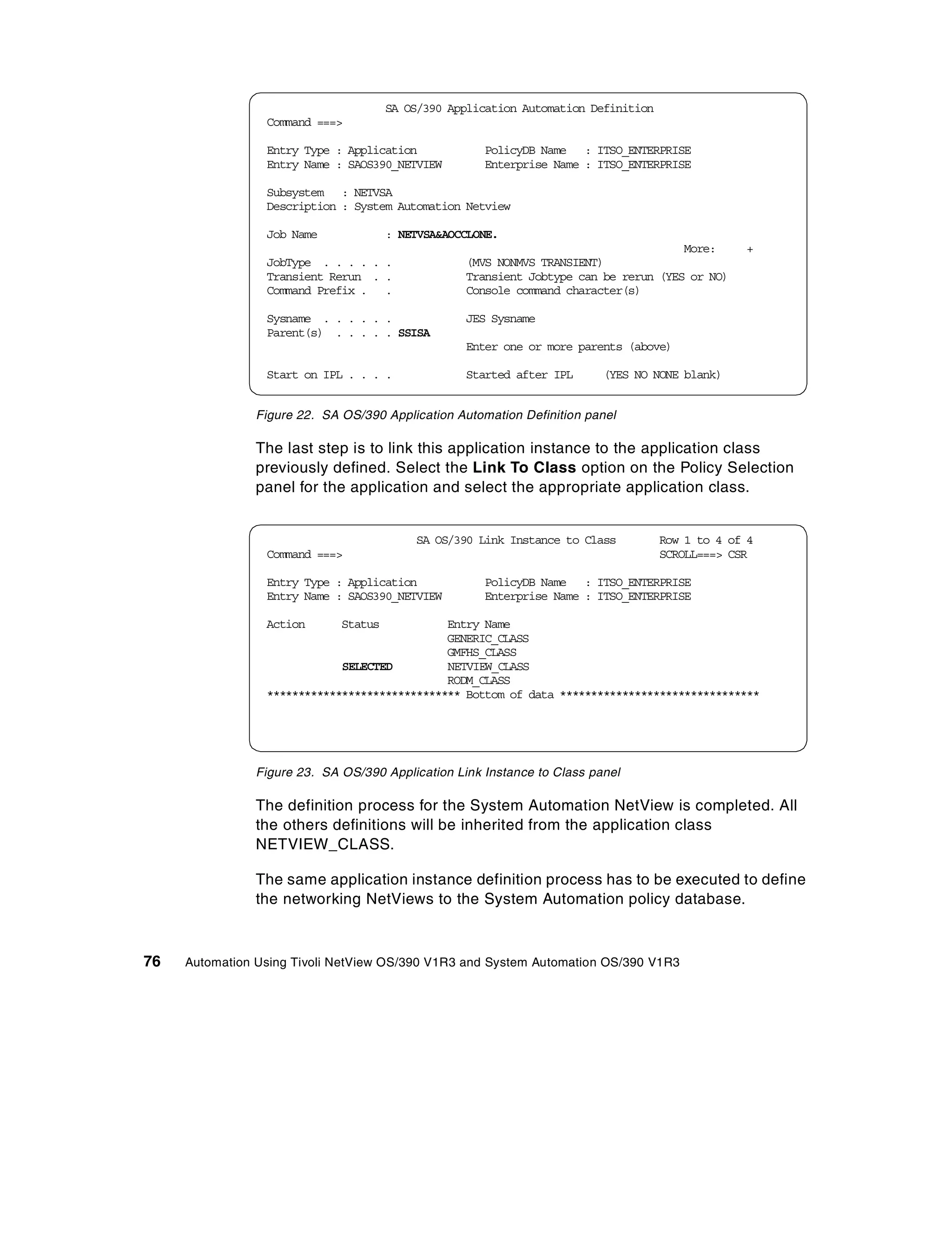 SA OS/390 Application Automation Definition
                 Command ===>

                 Entry Type : Application             PolicyDB Name : ITSO_ENTERPRISE
                 Entry Name : SAOS390_NETVIEW         Enterprise Name : ITSO_ENTERPRISE

                 Subsystem : NETVSA
                 Description : System Automation Netview

                 Job Name              : NETVSA&AOCCLONE.
                                                                                      More:       +
                 JobType . . . . . .               (MVS NONMVS TRANSIENT)
                 Transient Rerun . .               Transient Jobtype can be rerun (YES or NO)
                 Command Prefix . .                Console command character(s)

                 Sysname . . . . . .               JES Sysname
                 Parent(s) . . . . . SSISA
                                                   Enter one or more parents (above)

                 Start on IPL . . . .              Started after IPL      (YES NO NONE blank)


                Figure 22. SA OS/390 Application Automation Definition panel

                The last step is to link this application instance to the application class
                previously defined. Select the Link To Class option on the Policy Selection
                panel for the application and select the appropriate application class.


                                           SA OS/390 Link Instance to Class          Row 1 to 4 of 4
                 Command ===>                                                        SCROLL===> CSR

                 Entry Type : Application             PolicyDB Name : ITSO_ENTERPRISE
                 Entry Name : SAOS390_NETVIEW         Enterprise Name : ITSO_ENTERPRISE

                 Action       Status          Entry Name
                                              GENERIC_CLASS
                                              GMFHS_CLASS
                             SELECTED         NETVIEW_CLASS
                                              RODM_CLASS
                 ******************************* Bottom of data ********************************




                Figure 23. SA OS/390 Application Link Instance to Class panel

                The definition process for the System Automation NetView is completed. All
                the others definitions will be inherited from the application class
                NETVIEW_CLASS.

                The same application instance definition process has to be executed to define
                the networking NetViews to the System Automation policy database.



76   Automation Using Tivoli NetView OS/390 V1R3 and System Automation OS/390 V1R3
 