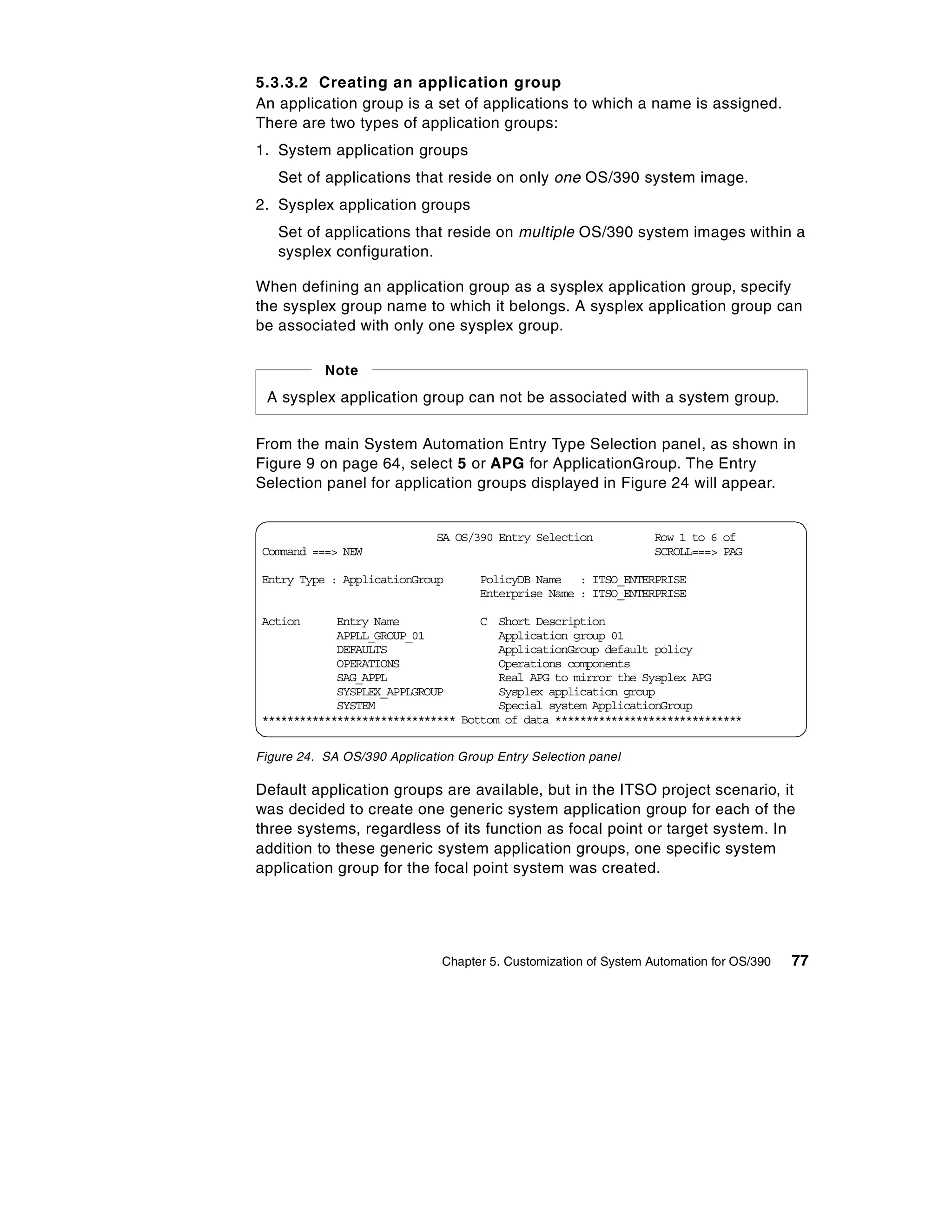 5.3.3.2 Creating an application group
An application group is a set of applications to which a name is assigned.
There are two types of application groups:
1. System application groups
   Set of applications that reside on only one OS/390 system image.
2. Sysplex application groups
   Set of applications that reside on multiple OS/390 system images within a
   sysplex configuration.

When defining an application group as a sysplex application group, specify
the sysplex group name to which it belongs. A sysplex application group can
be associated with only one sysplex group.

           Note
 A sysplex application group can not be associated with a system group.


From the main System Automation Entry Type Selection panel, as shown in
Figure 9 on page 64, select 5 or APG for ApplicationGroup. The Entry
Selection panel for application groups displayed in Figure 24 will appear.


                             SA OS/390 Entry Selection            Row 1 to 6 of
Command ===> NEW                                                  SCROLL===> PAG

Entry Type : ApplicationGroup       PolicyDB Name : ITSO_ENTERPRISE
                                    Enterprise Name : ITSO_ENTERPRISE

Action      Entry Name             C Short Description
            APPLL_GROUP_01            Application group 01
            DEFAULTS                  ApplicationGroup default policy
            OPERATIONS                Operations components
            SAG_APPL                  Real APG to mirror the Sysplex APG
            SYSPLEX_APPLGROUP         Sysplex application group
            SYSTEM                    Special system ApplicationGroup
******************************* Bottom of data ******************************


Figure 24. SA OS/390 Application Group Entry Selection panel

Default application groups are available, but in the ITSO project scenario, it
was decided to create one generic system application group for each of the
three systems, regardless of its function as focal point or target system. In
addition to these generic system application groups, one specific system
application group for the focal point system was created.




                              Chapter 5. Customization of System Automation for OS/390   77
 