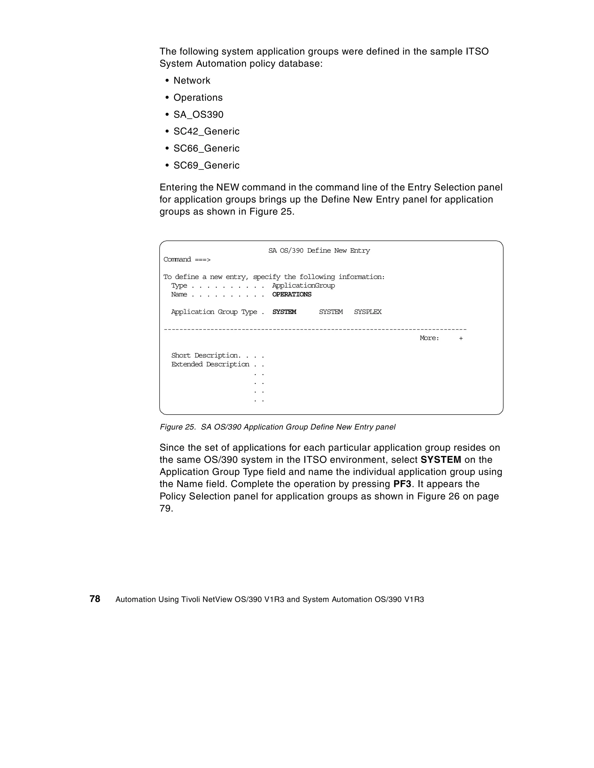 The following system application groups were defined in the sample ITSO
                System Automation policy database:
                 • Network
                 • Operations
                 • SA_OS390
                 • SC42_Generic
                 • SC66_Generic
                 • SC69_Generic

                Entering the NEW command in the command line of the Entry Selection panel
                for application groups brings up the Define New Entry panel for application
                groups as shown in Figure 25.


                                              SA OS/390 Define New Entry
                Command ===>

                To define a new entry, specify the following information:
                  Type . . . . . . . . . . ApplicationGroup
                  Name . . . . . . . . . . OPERATIONS

                   Application Group Type . SYSTEM        SYSTEM   SYSPLEX

                ------------------------------------------------------------------------------
                                                                                  More:     +

                   Short Description. . . .
                   Extended Description . .
                                        . .
                                        . .
                                        . .
                                        . .


                Figure 25. SA OS/390 Application Group Define New Entry panel

                Since the set of applications for each particular application group resides on
                the same OS/390 system in the ITSO environment, select SYSTEM on the
                Application Group Type field and name the individual application group using
                the Name field. Complete the operation by pressing PF3. It appears the
                Policy Selection panel for application groups as shown in Figure 26 on page
                79.




78   Automation Using Tivoli NetView OS/390 V1R3 and System Automation OS/390 V1R3
 