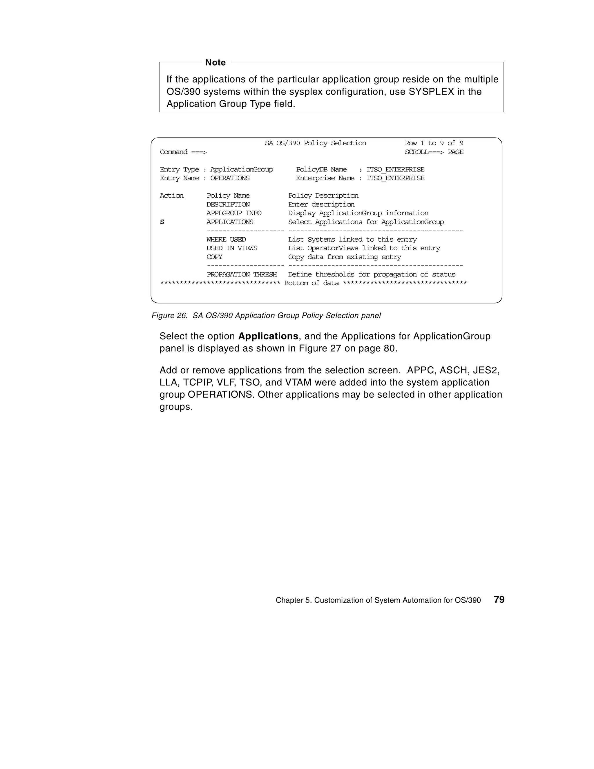 Note
    If the applications of the particular application group reside on the multiple
    OS/390 systems within the sysplex configuration, use SYSPLEX in the
    Application Group Type field.


                              SA OS/390 Policy Selection             Row 1 to 9 of 9
  Command ===>                                                       SCROLL===> PAGE

  Entry Type : ApplicationGroup        PolicyDB Name : ITSO_ENTERPRISE
  Entry Name : OPERATIONS              Enterprise Name : ITSO_ENTERPRISE

  Action      Policy Name          Policy Description
              DESCRIPTION          Enter description
              APPLGROUP INFO       Display ApplicationGroup information
  S           APPLICATIONS         Select Applications for ApplicationGroup
              -------------------- ---------------------------------------------
              WHERE USED           List Systems linked to this entry
              USED IN VIEWS        List OperatorViews linked to this entry
              COPY                 Copy data from existing entry
              -------------------- ---------------------------------------------
              PROPAGATION THRESH Define thresholds for propagation of status
  ******************************* Bottom of data ********************************



Figure 26. SA OS/390 Application Group Policy Selection panel

  Select the option Applications, and the Applications for ApplicationGroup
  panel is displayed as shown in Figure 27 on page 80.

  Add or remove applications from the selection screen. APPC, ASCH, JES2,
  LLA, TCPIP, VLF, TSO, and VTAM were added into the system application
  group OPERATIONS. Other applications may be selected in other application
  groups.




                                  Chapter 5. Customization of System Automation for OS/390   79
 