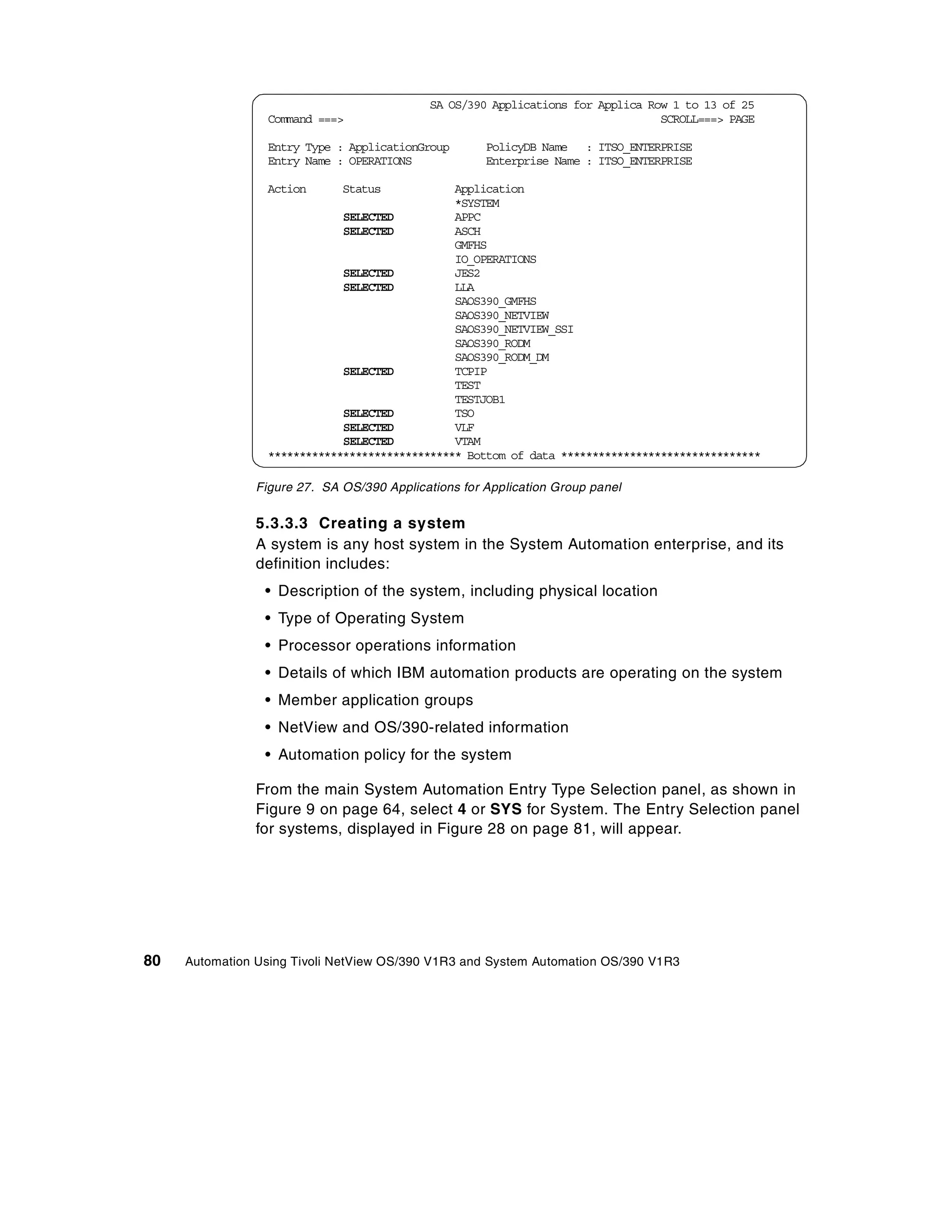 SA OS/390 Applications for Applica Row 1 to 13 of 25
                 Command ===>                                                     SCROLL===> PAGE

                 Entry Type : ApplicationGroup        PolicyDB Name : ITSO_ENTERPRISE
                 Entry Name : OPERATIONS              Enterprise Name : ITSO_ENTERPRISE

                 Action       Status           Application
                                               *SYSTEM
                             SELECTED          APPC
                             SELECTED          ASCH
                                               GMFHS
                                               IO_OPERATIONS
                             SELECTED          JES2
                             SELECTED          LLA
                                               SAOS390_GMFHS
                                               SAOS390_NETVIEW
                                               SAOS390_NETVIEW_SSI
                                               SAOS390_RODM
                                               SAOS390_RODM_DM
                             SELECTED          TCPIP
                                               TEST
                                               TESTJOB1
                             SELECTED          TSO
                             SELECTED          VLF
                             SELECTED          VTAM
                 ******************************* Bottom of data ********************************

                Figure 27. SA OS/390 Applications for Application Group panel


                5.3.3.3 Creating a system
                A system is any host system in the System Automation enterprise, and its
                definition includes:
                 • Description of the system, including physical location
                 • Type of Operating System
                 • Processor operations information
                 • Details of which IBM automation products are operating on the system
                 • Member application groups
                 • NetView and OS/390-related information
                 • Automation policy for the system

                From the main System Automation Entry Type Selection panel, as shown in
                Figure 9 on page 64, select 4 or SYS for System. The Entry Selection panel
                for systems, displayed in Figure 28 on page 81, will appear.




80   Automation Using Tivoli NetView OS/390 V1R3 and System Automation OS/390 V1R3
 