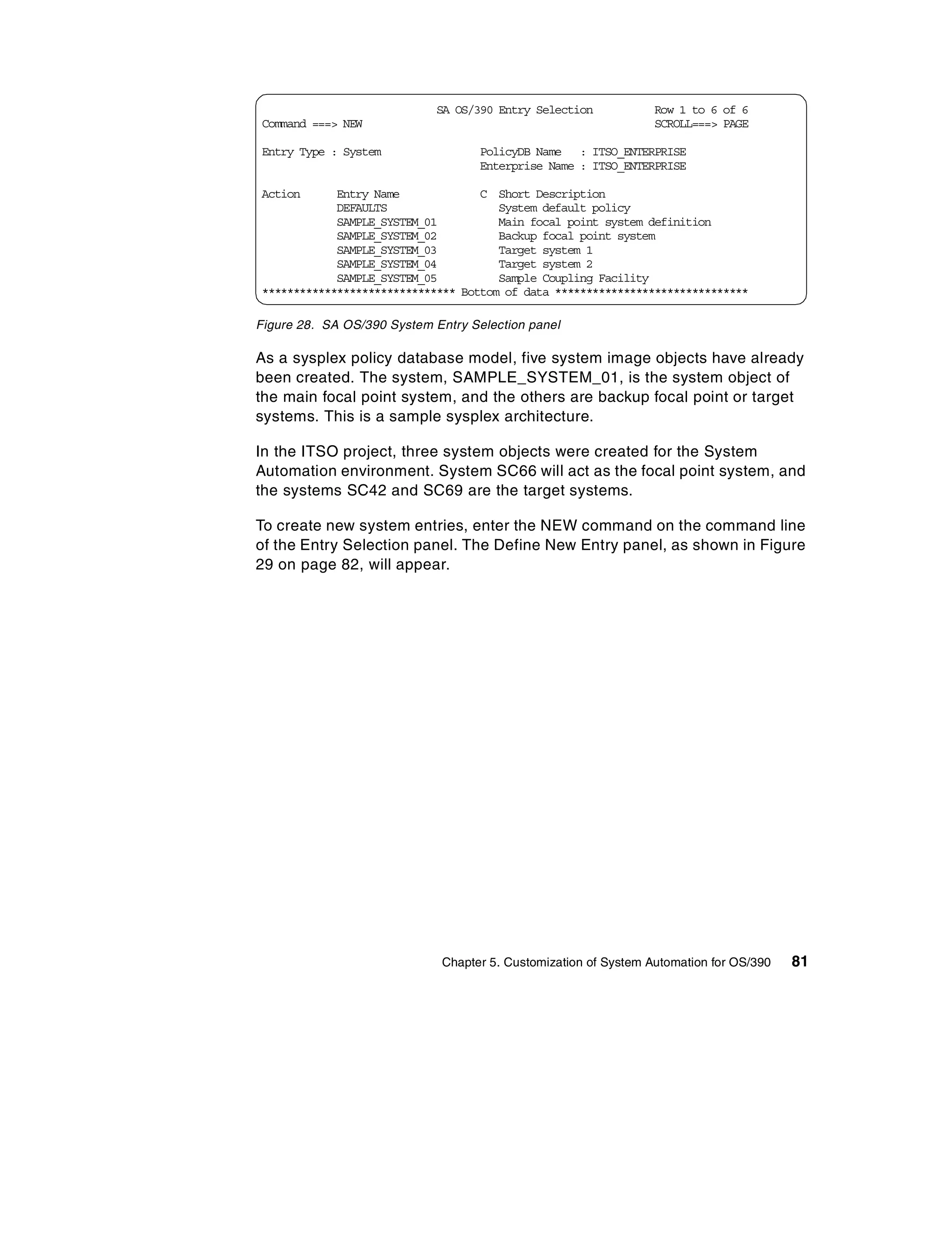 SA OS/390 Entry Selection            Row 1 to 6 of 6
Command ===> NEW                                                  SCROLL===> PAGE

Entry Type : System                 PolicyDB Name : ITSO_ENTERPRISE
                                    Enterprise Name : ITSO_ENTERPRISE

Action      Entry Name             C Short Description
            DEFAULTS                  System default policy
            SAMPLE_SYSTEM_01          Main focal point system definition
            SAMPLE_SYSTEM_02          Backup focal point system
            SAMPLE_SYSTEM_03          Target system 1
            SAMPLE_SYSTEM_04          Target system 2
            SAMPLE_SYSTEM_05          Sample Coupling Facility
******************************* Bottom of data *******************************

Figure 28. SA OS/390 System Entry Selection panel

As a sysplex policy database model, five system image objects have already
been created. The system, SAMPLE_SYSTEM_01, is the system object of
the main focal point system, and the others are backup focal point or target
systems. This is a sample sysplex architecture.

In the ITSO project, three system objects were created for the System
Automation environment. System SC66 will act as the focal point system, and
the systems SC42 and SC69 are the target systems.

To create new system entries, enter the NEW command on the command line
of the Entry Selection panel. The Define New Entry panel, as shown in Figure
29 on page 82, will appear.




                              Chapter 5. Customization of System Automation for OS/390   81
 