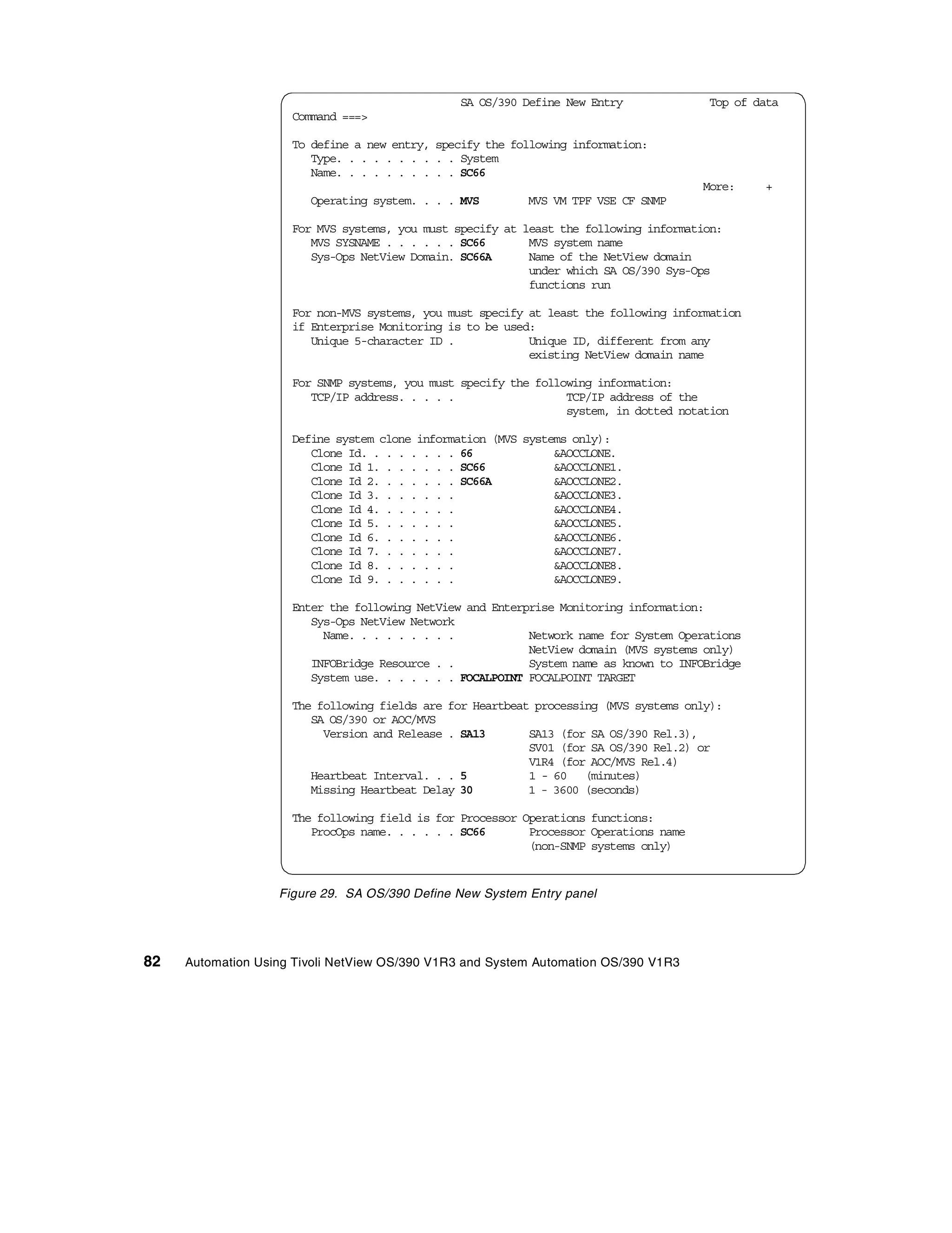 SA OS/390 Define New Entry              Top of data
                     Command ===>

                     To define a new entry, specify the following information:
                        Type. . . . . . . . . . System
                        Name. . . . . . . . . . SC66
                                                                                       More:    +
                        Operating system. . . . MVS       MVS VM TPF VSE CF SNMP

                     For MVS systems, you must specify at least the following information:
                        MVS SYSNAME . . . . . . SC66       MVS system name
                        Sys-Ops NetView Domain. SC66A      Name of the NetView domain
                                                           under which SA OS/390 Sys-Ops
                                                           functions run

                     For non-MVS systems, you must specify at least the following information
                     if Enterprise Monitoring is to be used:
                        Unique 5-character ID .            Unique ID, different from any
                                                           existing NetView domain name

                     For SNMP systems, you must specify the following information:
                        TCP/IP address. . . . .                  TCP/IP address of the
                                                                 system, in dotted notation

                     Define system clone information (MVS systems only):
                        Clone Id. . . . . . . . 66             &AOCCLONE.
                        Clone Id 1. . . . . . . SC66           &AOCCLONE1.
                        Clone Id 2. . . . . . . SC66A          &AOCCLONE2.
                        Clone Id 3. . . . . . .                &AOCCLONE3.
                        Clone Id 4. . . . . . .                &AOCCLONE4.
                        Clone Id 5. . . . . . .                &AOCCLONE5.
                        Clone Id 6. . . . . . .                &AOCCLONE6.
                        Clone Id 7. . . . . . .                &AOCCLONE7.
                        Clone Id 8. . . . . . .                &AOCCLONE8.
                        Clone Id 9. . . . . . .                &AOCCLONE9.

                     Enter the following NetView and Enterprise Monitoring information:
                        Sys-Ops NetView Network
                          Name. . . . . . . . .            Network name for System Operations
                                                           NetView domain (MVS systems only)
                        INFOBridge Resource . .            System name as known to INFOBridge
                        System use. . . . . . . FOCALPOINT FOCALPOINT TARGET

                     The following fields are for Heartbeat processing (MVS systems only):
                        SA OS/390 or AOC/MVS
                          Version and Release . SA13       SA13 (for SA OS/390 Rel.3),
                                                           SV01 (for SA OS/390 Rel.2) or
                                                           V1R4 (for AOC/MVS Rel.4)
                        Heartbeat Interval. . . 5          1 - 60 (minutes)
                        Missing Heartbeat Delay 30         1 - 3600 (seconds)

                     The following field is for Processor Operations functions:
                        ProcOps name. . . . . . SC66       Processor Operations name
                                                           (non-SNMP systems only)


                   Figure 29. SA OS/390 Define New System Entry panel




82   Automation Using Tivoli NetView OS/390 V1R3 and System Automation OS/390 V1R3
 