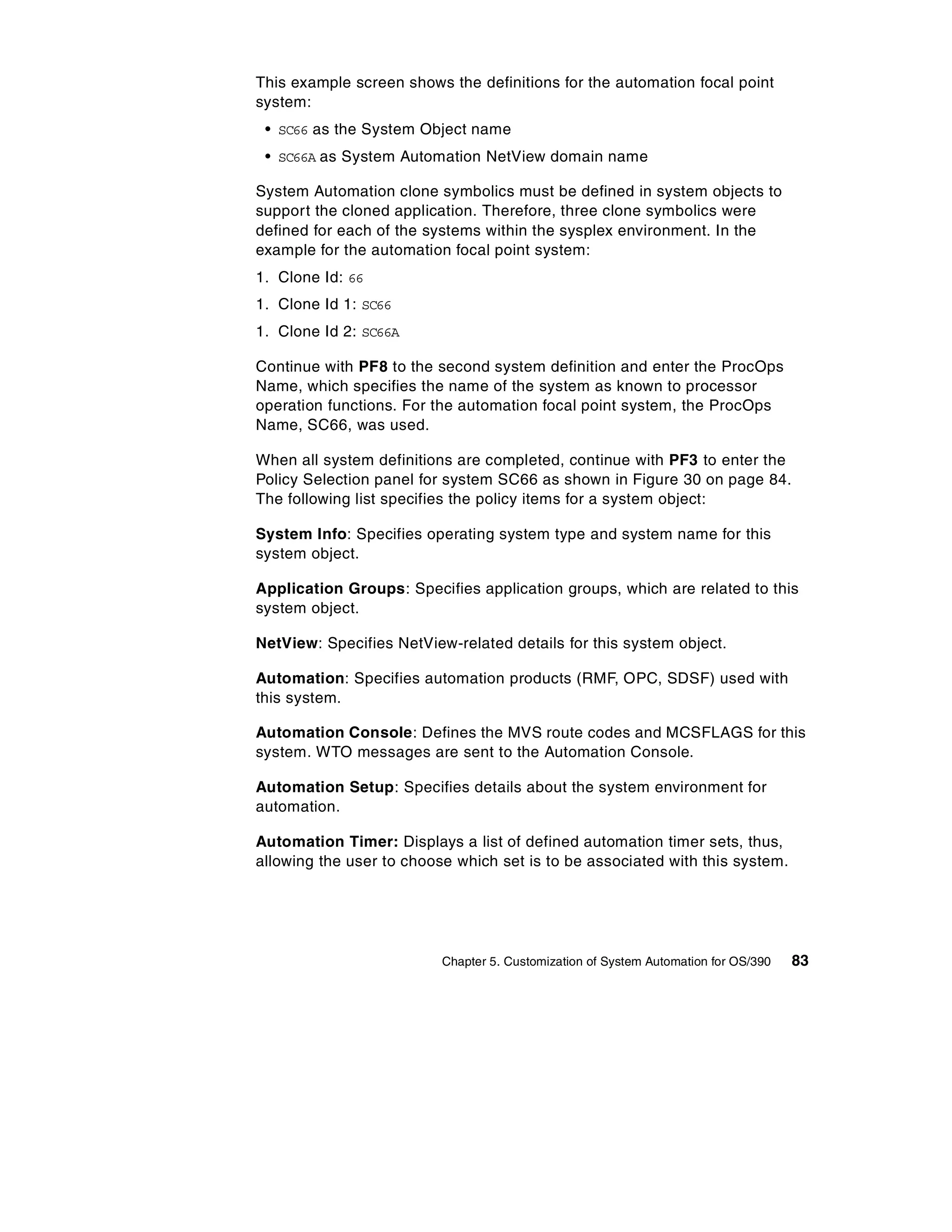 This example screen shows the definitions for the automation focal point
system:
 • SC66 as the System Object name
 • SC66A as System Automation NetView domain name

System Automation clone symbolics must be defined in system objects to
support the cloned application. Therefore, three clone symbolics were
defined for each of the systems within the sysplex environment. In the
example for the automation focal point system:
1. Clone Id: 66
1. Clone Id 1: SC66
1. Clone Id 2: SC66A

Continue with PF8 to the second system definition and enter the ProcOps
Name, which specifies the name of the system as known to processor
operation functions. For the automation focal point system, the ProcOps
Name, SC66, was used.

When all system definitions are completed, continue with PF3 to enter the
Policy Selection panel for system SC66 as shown in Figure 30 on page 84.
The following list specifies the policy items for a system object:

System Info: Specifies operating system type and system name for this
system object.

Application Groups: Specifies application groups, which are related to this
system object.

NetView: Specifies NetView-related details for this system object.

Automation: Specifies automation products (RMF, OPC, SDSF) used with
this system.

Automation Console: Defines the MVS route codes and MCSFLAGS for this
system. WTO messages are sent to the Automation Console.

Automation Setup: Specifies details about the system environment for
automation.

Automation Timer: Displays a list of defined automation timer sets, thus,
allowing the user to choose which set is to be associated with this system.




                          Chapter 5. Customization of System Automation for OS/390   83
 