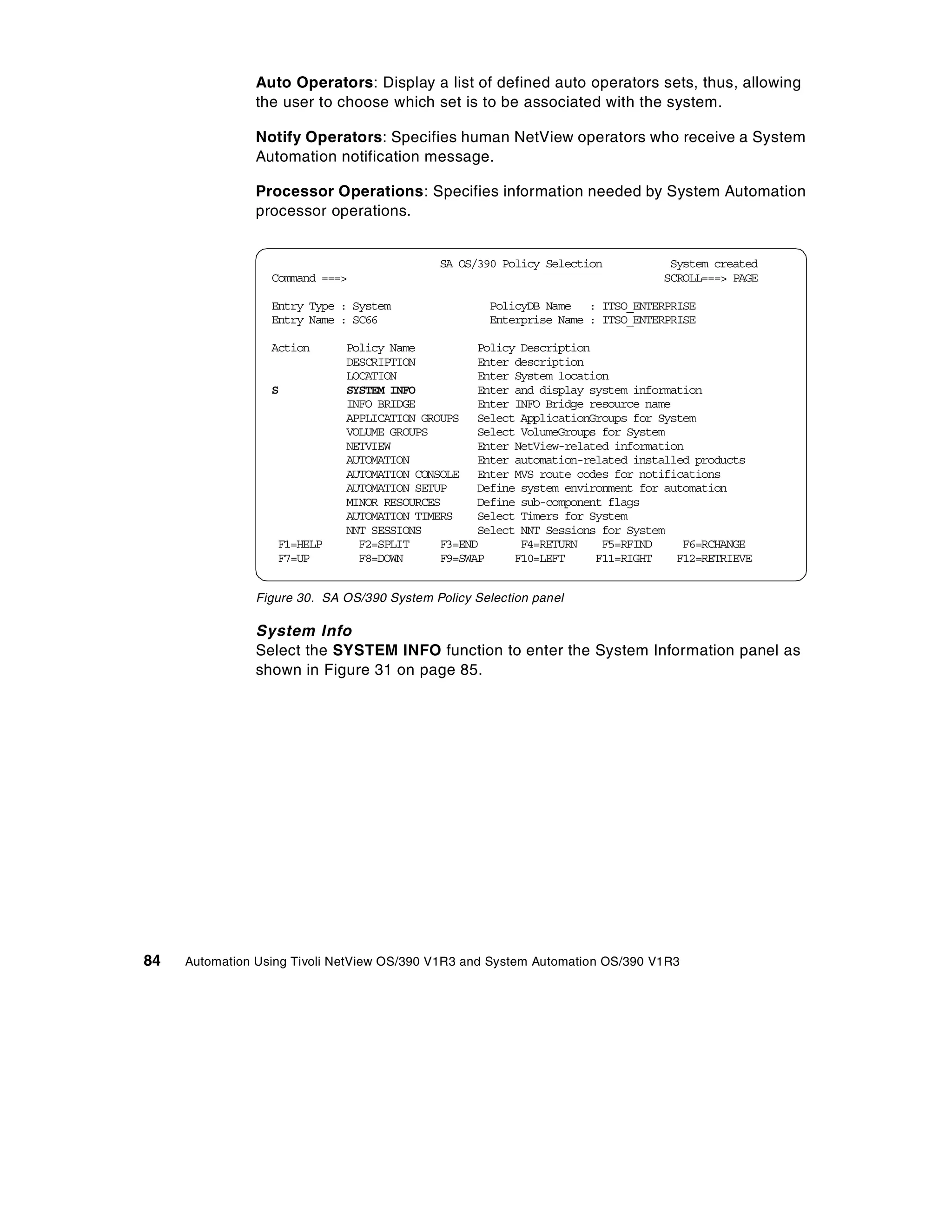 Auto Operators: Display a list of defined auto operators sets, thus, allowing
                the user to choose which set is to be associated with the system.

                Notify Operators: Specifies human NetView operators who receive a System
                Automation notification message.

                Processor Operations: Specifies information needed by System Automation
                processor operations.


                                             SA OS/390 Policy Selection           System created
                  Command ===>                                                   SCROLL===> PAGE

                  Entry Type : System                 PolicyDB Name : ITSO_ENTERPRISE
                  Entry Name : SC66                   Enterprise Name : ITSO_ENTERPRISE

                  Action      Policy Name          Policy Description
                              DESCRIPTION          Enter description
                              LOCATION             Enter System location
                  S           SYSTEM INFO          Enter and display system information
                              INFO BRIDGE          Enter INFO Bridge resource name
                              APPLICATION GROUPS Select ApplicationGroups for System
                              VOLUME GROUPS        Select VolumeGroups for System
                              NETVIEW              Enter NetView-related information
                              AUTOMATION           Enter automation-related installed products
                              AUTOMATION CONSOLE Enter MVS route codes for notifications
                              AUTOMATION SETUP     Define system environment for automation
                              MINOR RESOURCES      Define sub-component flags
                              AUTOMATION TIMERS    Select Timers for System
                              NNT SESSIONS         Select NNT Sessions for System
                   F1=HELP      F2=SPLIT     F3=END       F4=RETURN    F5=RFIND     F6=RCHANGE
                   F7=UP        F8=DOWN      F9=SWAP     F10=LEFT     F11=RIGHT    F12=RETRIEVE


                Figure 30. SA OS/390 System Policy Selection panel

                System Info
                Select the SYSTEM INFO function to enter the System Information panel as
                shown in Figure 31 on page 85.




84   Automation Using Tivoli NetView OS/390 V1R3 and System Automation OS/390 V1R3
 