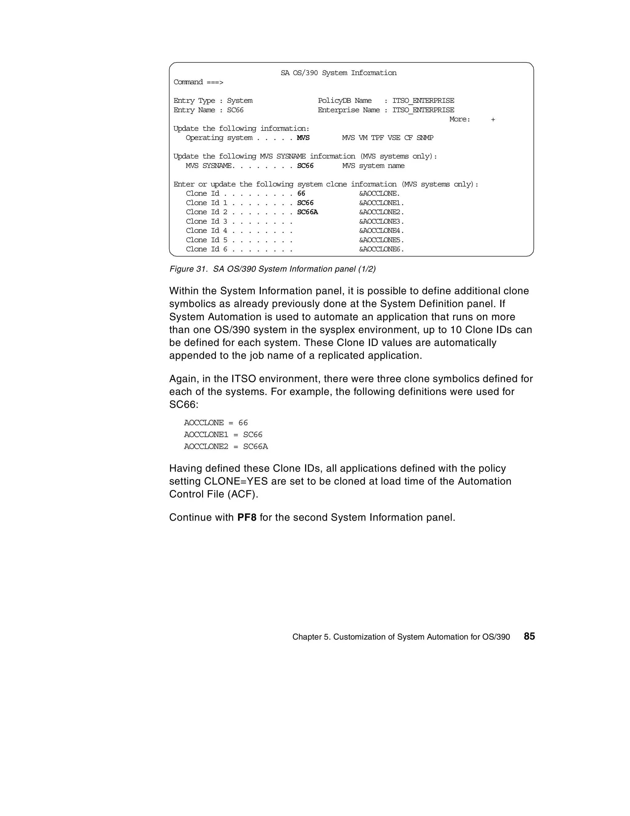 SA OS/390 System Information
 Command ===>

 Entry Type : System                        PolicyDB Name : ITSO_ENTERPRISE
 Entry Name : SC66                          Enterprise Name : ITSO_ENTERPRISE
                                                                            More:     +
 Update the following information:
    Operating system . . . . . MVS               MVS VM TPF VSE CF SNMP

 Update the following MVS SYSNAME information (MVS systems only):
    MVS SYSNAME. . . . . . . . SC66       MVS system name

 Enter or   update   the   following   system clone information (MVS systems only):
    Clone   Id . .   . .   . . . . .   66             &AOCCLONE.
    Clone   Id 1 .   . .   . . . . .   SC66           &AOCCLONE1.
    Clone   Id 2 .   . .   . . . . .   SC66A          &AOCCLONE2.
    Clone   Id 3 .   . .   . . . . .                  &AOCCLONE3.
    Clone   Id 4 .   . .   . . . . .                  &AOCCLONE4.
    Clone   Id 5 .   . .   . . . . .                  &AOCCLONE5.
    Clone   Id 6 .   . .   . . . . .                  &AOCCLONE6.

Figure 31. SA OS/390 System Information panel (1/2)

Within the System Information panel, it is possible to define additional clone
symbolics as already previously done at the System Definition panel. If
System Automation is used to automate an application that runs on more
than one OS/390 system in the sysplex environment, up to 10 Clone IDs can
be defined for each system. These Clone ID values are automatically
appended to the job name of a replicated application.

Again, in the ITSO environment, there were three clone symbolics defined for
each of the systems. For example, the following definitions were used for
SC66:
   AOCCLONE = 66
   AOCCLONE1 = SC66
   AOCCLONE2 = SC66A

Having defined these Clone IDs, all applications defined with the policy
setting CLONE=YES are set to be cloned at load time of the Automation
Control File (ACF).

Continue with PF8 for the second System Information panel.




                                   Chapter 5. Customization of System Automation for OS/390   85
 