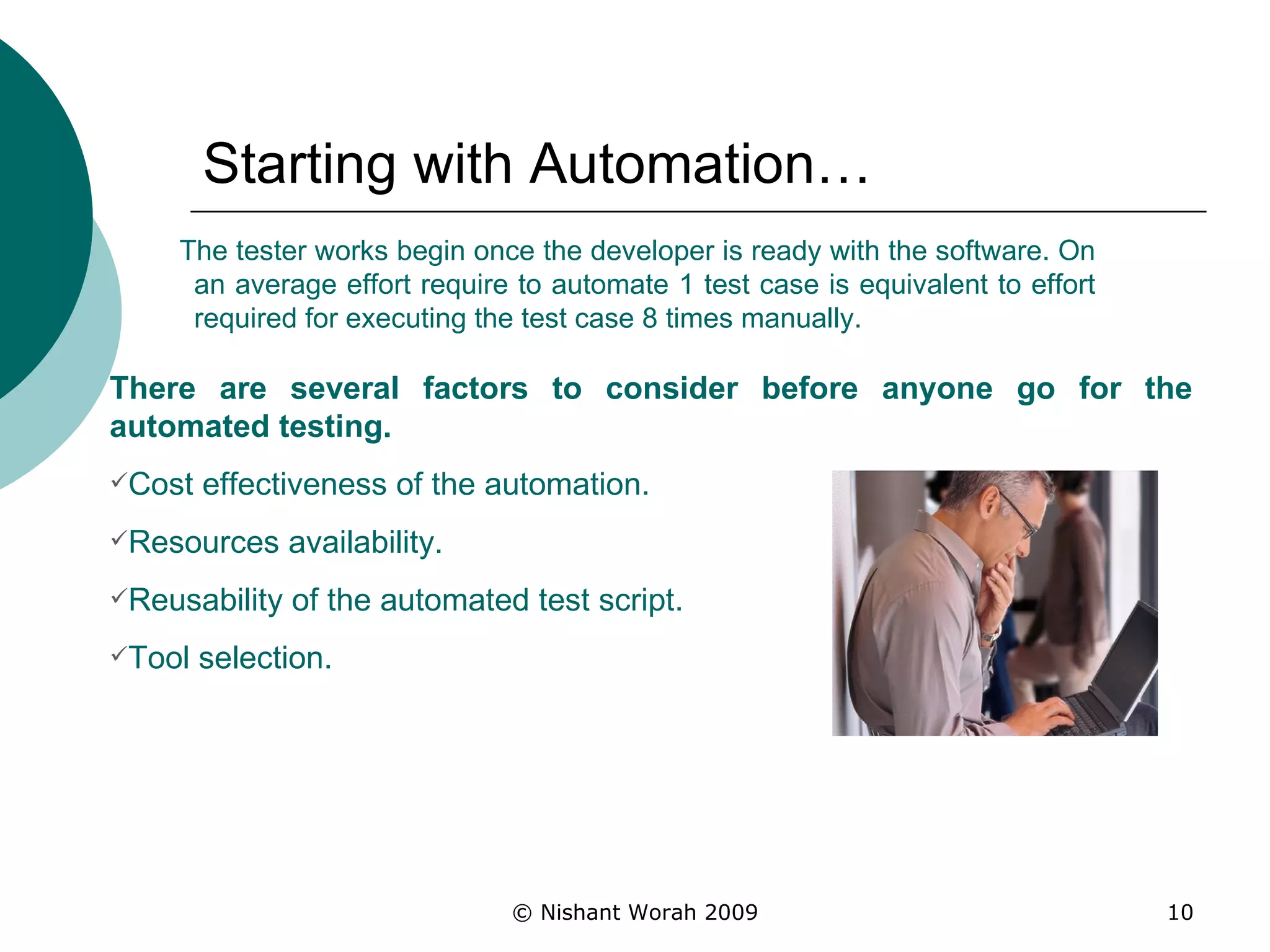 Starting with Automation… The tester works begin once the developer is ready with the software. On an average effort require to automate 1 test case is equivalent to effort required for executing the test case 8 times manually. There are several factors to consider before anyone go for the automated testing.  Cost effectiveness of the automation.   Resources availability.   Reusability of the automated test script. Tool selection.   