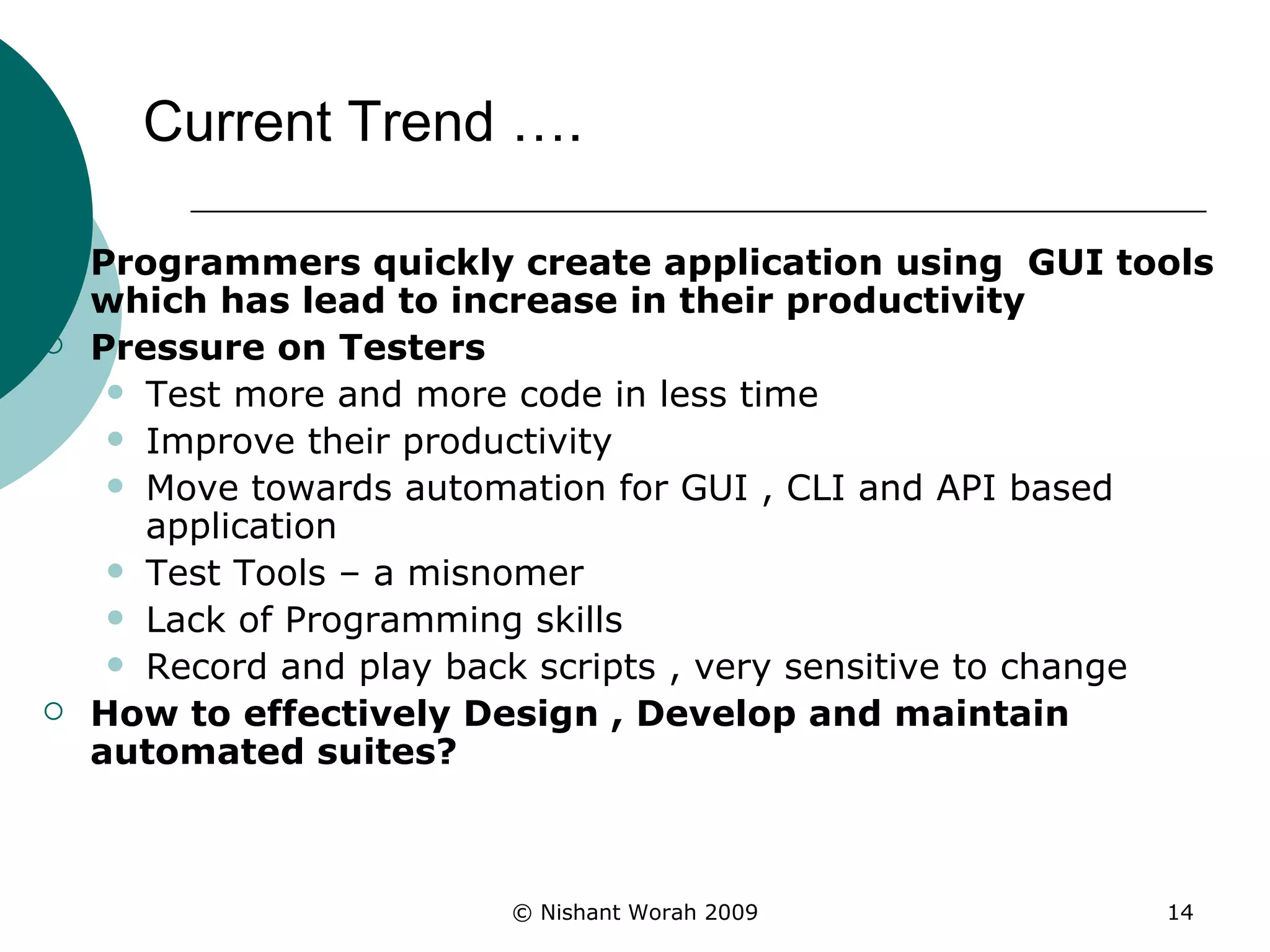 Current Trend ….  Programmers quickly create application using  GUI tools which has lead to increase in their productivity   Pressure on Testers Test more and more code in less time  Improve their productivity Move towards automation for GUI , CLI and API based application Test Tools – a misnomer Lack of Programming skills Record and play back scripts , very sensitive to change How to effectively Design , Develop and maintain automated suites? 