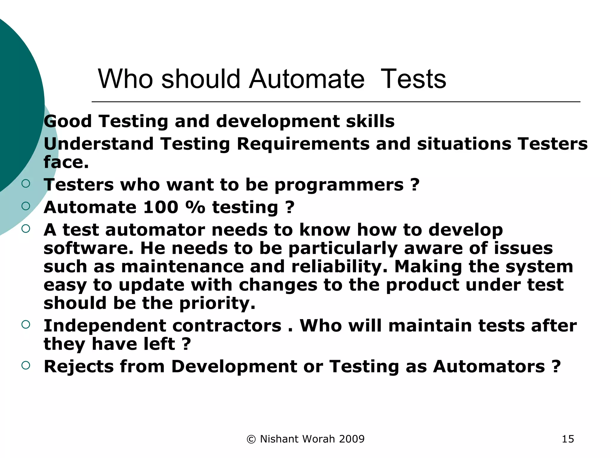 Who should Automate  Tests Good Testing and development skills Understand Testing Requirements and situations Testers face. Testers who want to be programmers ? Automate 100 % testing ? A test automator needs to know how to develop software. He needs to be particularly aware of issues such as maintenance and reliability. Making the system easy to update with changes to the product under test should be the priority.   Independent contractors . Who will maintain tests after they have left ? Rejects from Development or Testing as Automators ? 