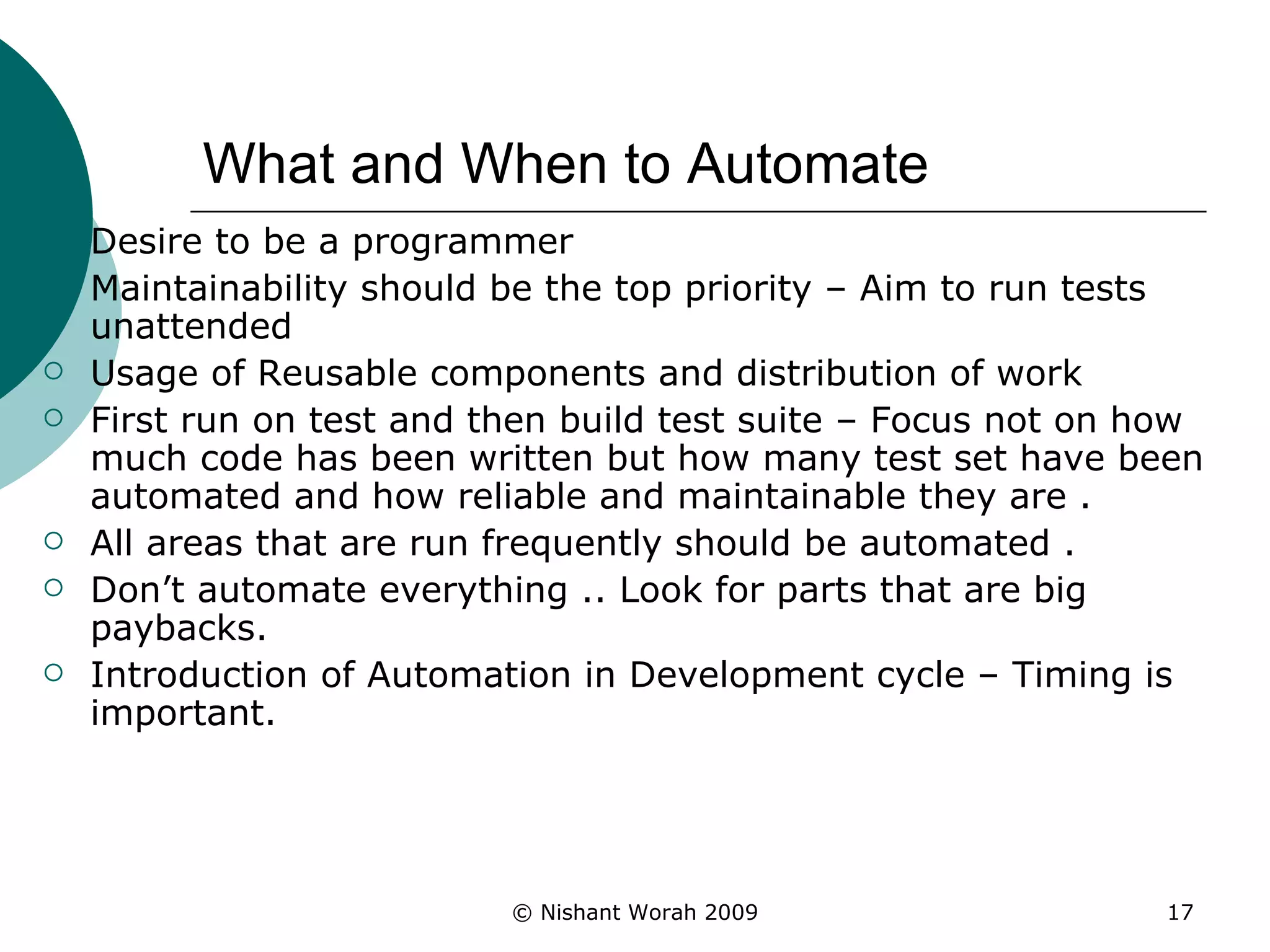 What and When to Automate Desire to be a programmer Maintainability should be the top priority – Aim to run tests unattended Usage of Reusable components and distribution of work First run on test and then build test suite – Focus not on how much code has been written but how many test set have been automated and how reliable and maintainable they are . All areas that are run frequently should be automated . Don’t automate everything .. Look for parts that are big paybacks. Introduction of Automation in Development cycle – Timing is important. 