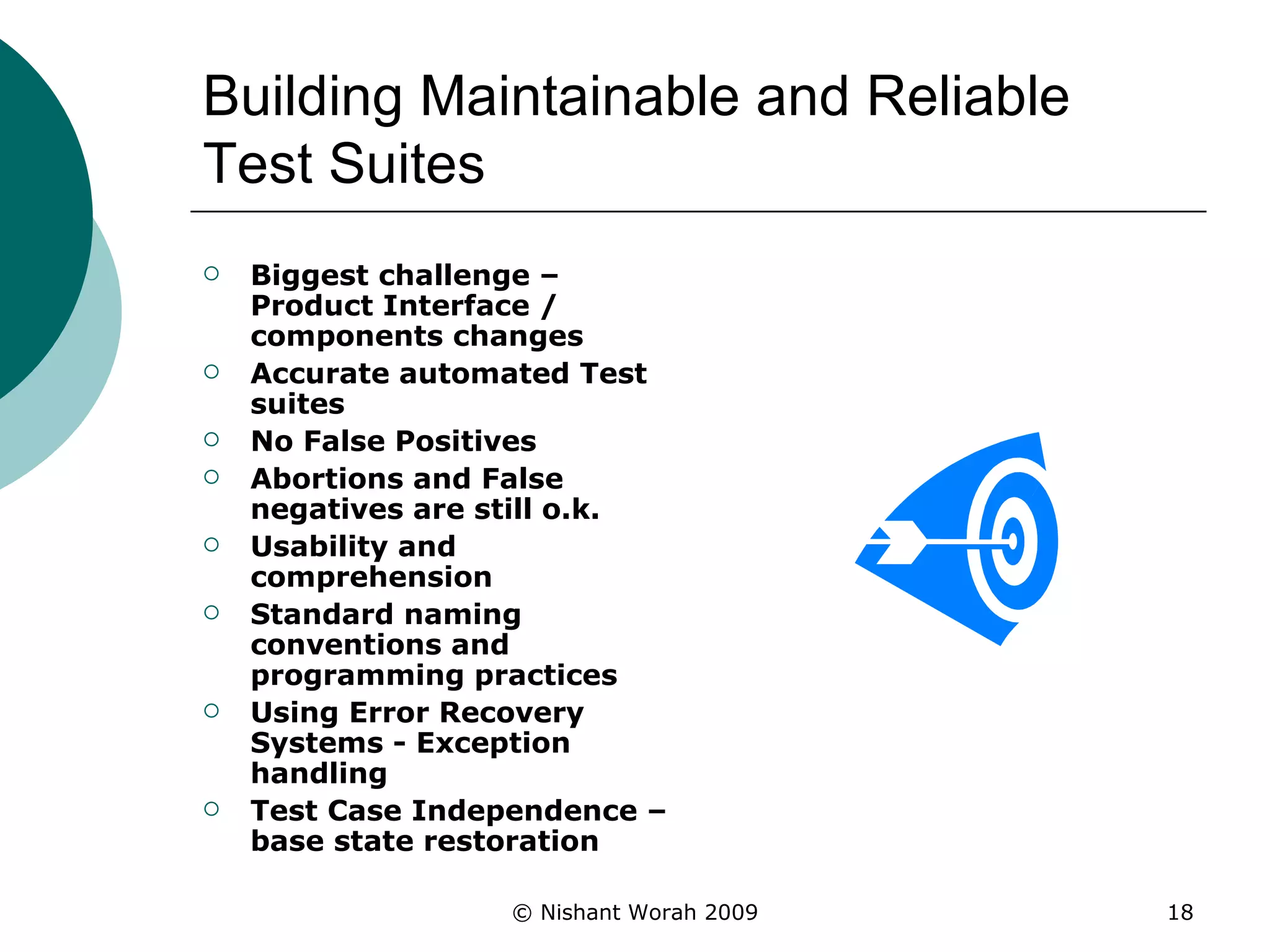Building Maintainable and Reliable Test Suites Biggest challenge – Product Interface / components changes Accurate automated Test suites  No False Positives  Abortions and False negatives are still o.k. Usability and comprehension Standard naming conventions and programming practices Using Error Recovery Systems - Exception handling Test Case Independence – base state restoration 