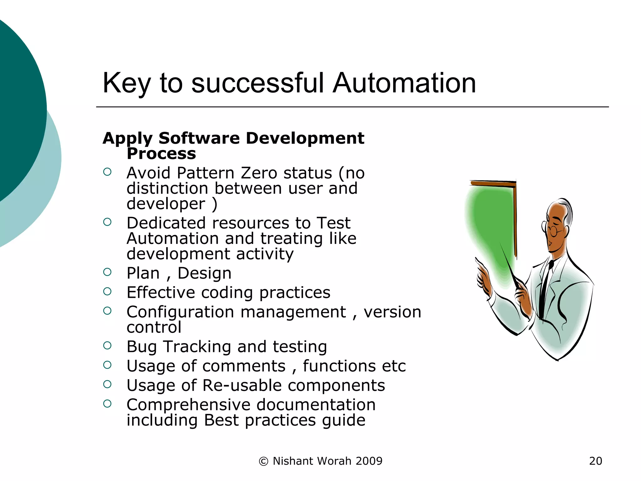 Key to successful Automation Apply Software Development Process Avoid Pattern Zero status (no distinction between user and developer ) Dedicated resources to Test Automation and treating like development activity Plan , Design  Effective coding practices Configuration management , version control Bug Tracking and testing  Usage of comments , functions etc  Usage of Re-usable components Comprehensive documentation including Best practices guide  
