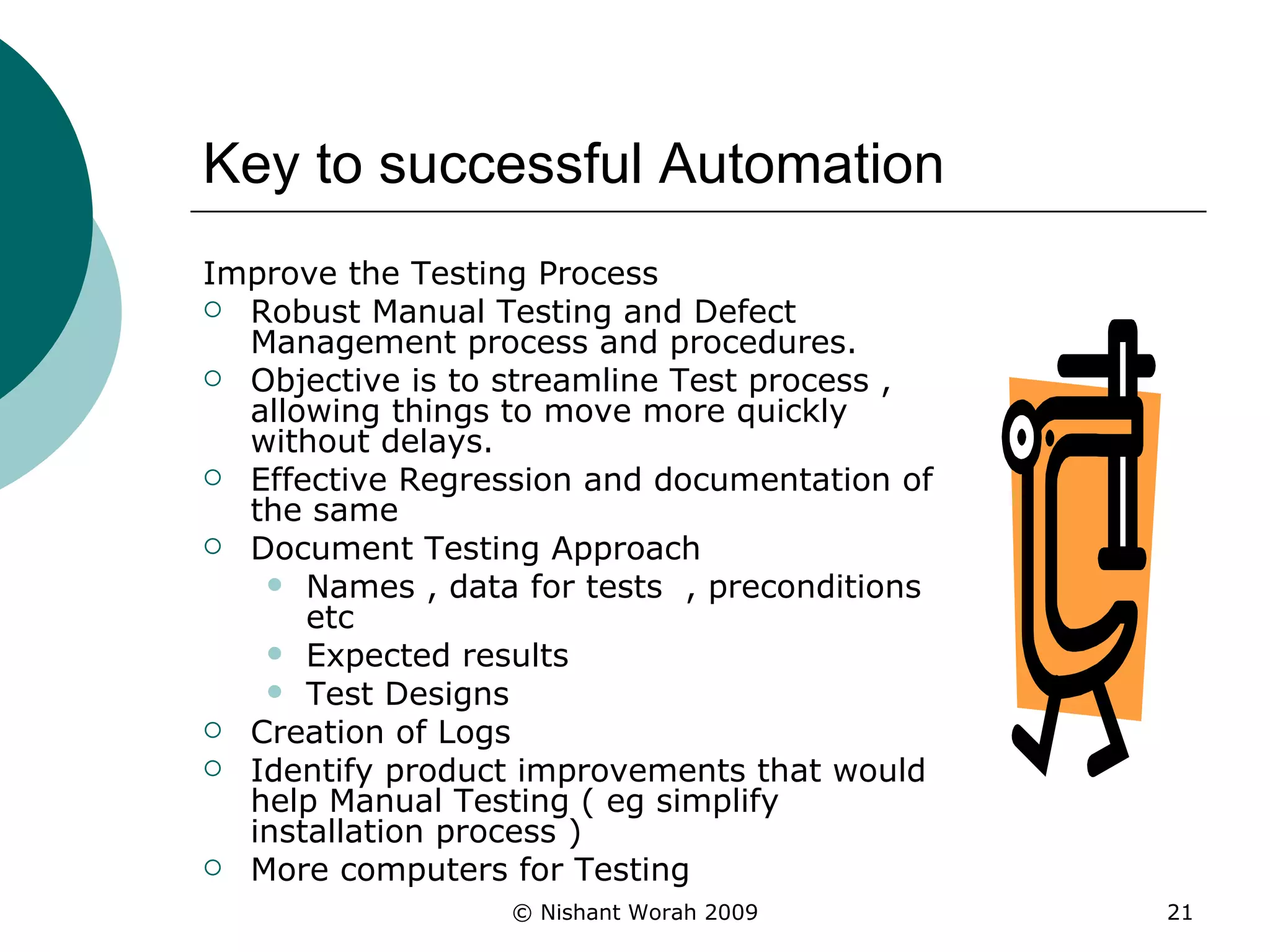 Key to successful Automation Improve the Testing Process Robust Manual Testing and Defect Management process and procedures. Objective is to streamline Test process , allowing things to move more quickly without delays. Effective Regression and documentation of the same Document Testing Approach Names , data for tests  , preconditions etc Expected results  Test Designs Creation of Logs Identify product improvements that would help Manual Testing ( eg simplify installation process ) More computers for Testing 