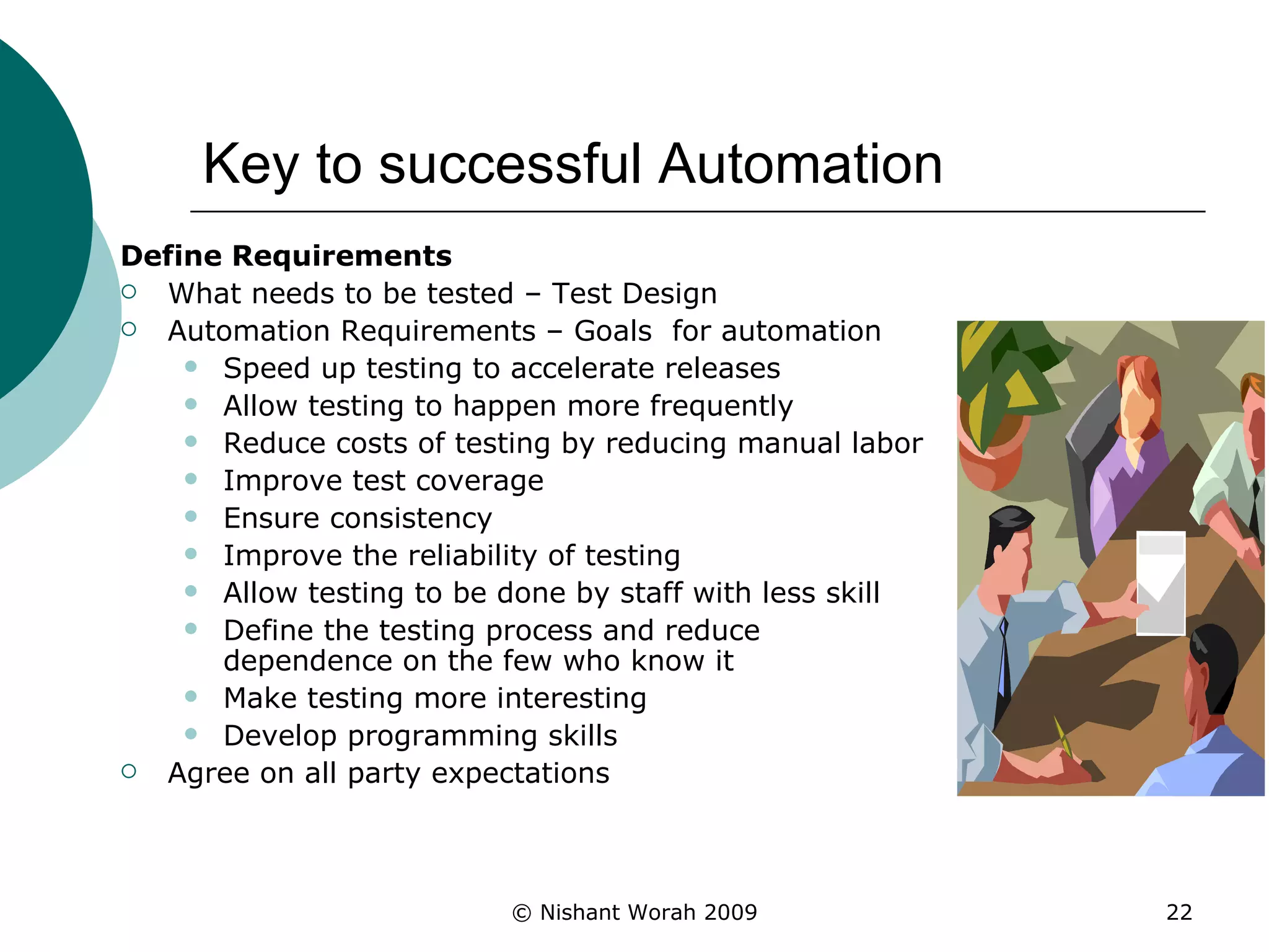 Key to successful Automation Define Requirements What needs to be tested – Test Design Automation Requirements – Goals  for automation  Speed up testing to accelerate releases  Allow testing to happen more frequently  Reduce costs of testing by reducing manual labor  Improve test coverage  Ensure consistency  Improve the reliability of testing  Allow testing to be done by staff with less skill  Define the testing process and reduce dependence on the few who know it  Make testing more interesting  Develop programming skills  Agree on all party expectations  