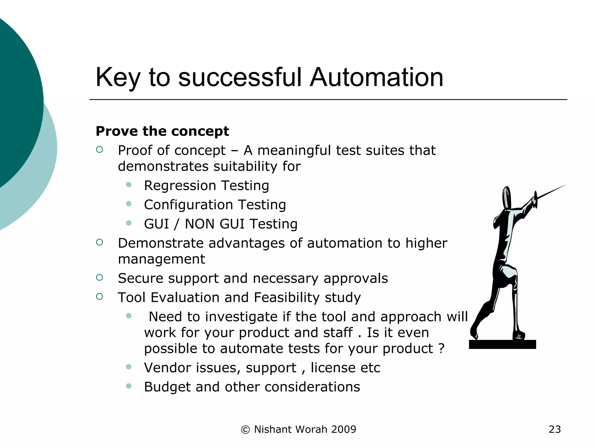 Key to successful Automation Prove the concept Proof of concept – A meaningful test suites that demonstrates suitability for  Regression Testing  Configuration Testing GUI / NON GUI Testing Demonstrate advantages of automation to higher management Secure support and necessary approvals  Tool Evaluation and Feasibility study  Need to investigate if the tool and approach will work for your product and staff . Is it even possible to automate tests for your product ? Vendor issues, support , license etc Budget and other considerations 
