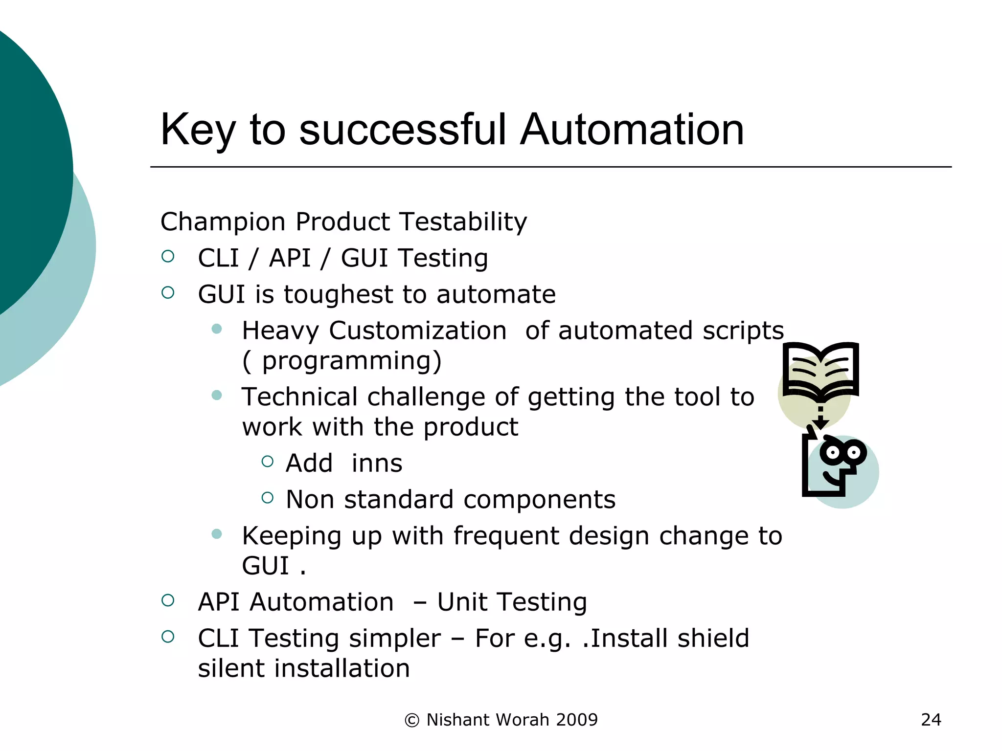 Key to successful Automation Champion Product Testability CLI / API / GUI Testing GUI is toughest to automate  Heavy Customization  of automated scripts ( programming) Technical challenge of getting the tool to work with the product Add  inns Non standard components Keeping up with frequent design change to GUI . API Automation  – Unit Testing CLI Testing simpler – For e.g. .Install shield silent installation  