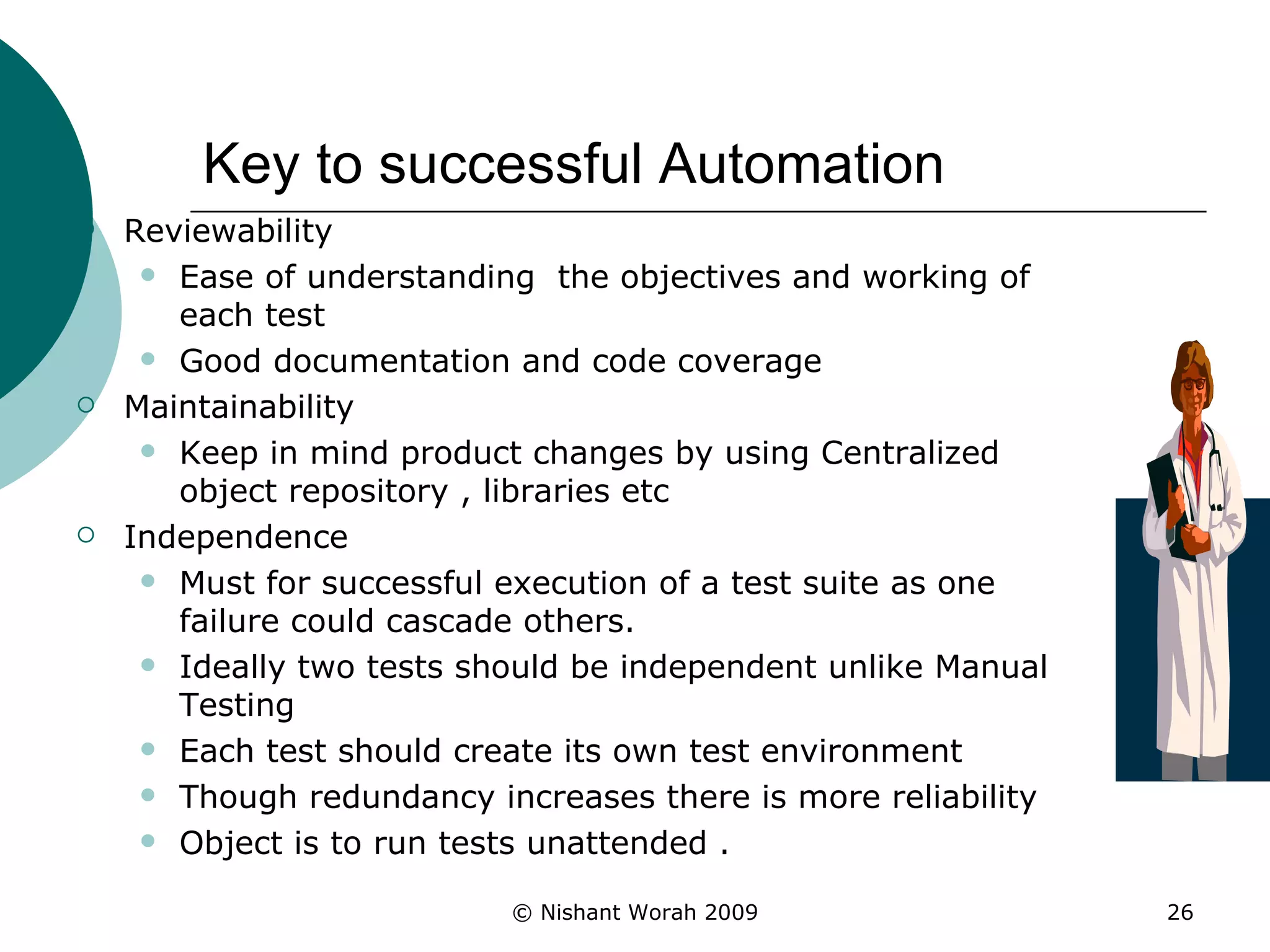 Key to successful Automation Reviewability  Ease of understanding  the objectives and working of each test Good documentation and code coverage  Maintainability Keep in mind product changes by using Centralized object repository , libraries etc Independence Must for successful execution of a test suite as one failure could cascade others.  Ideally two tests should be independent unlike Manual Testing Each test should create its own test environment Though redundancy increases there is more reliability Object is to run tests unattended . 