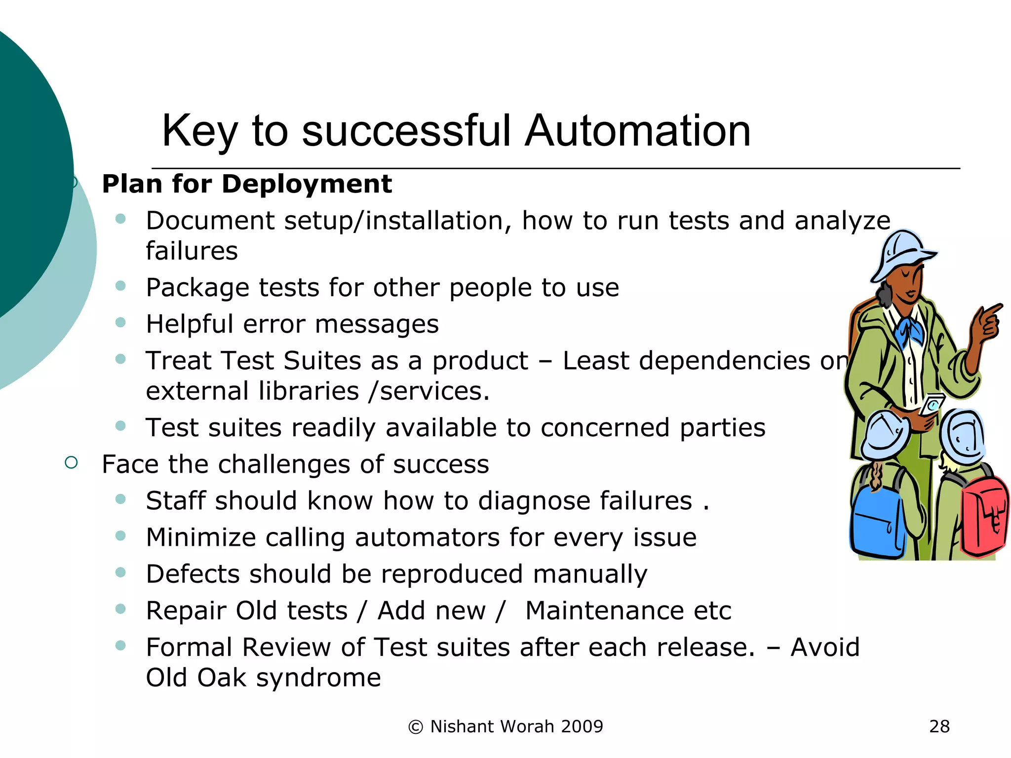 Key to successful Automation Plan for Deployment Document setup/installation, how to run tests and analyze failures Package tests for other people to use  Helpful error messages Treat Test Suites as a product – Least dependencies on external libraries /services. Test suites readily available to concerned parties  Face the challenges of success Staff should know how to diagnose failures . Minimize calling automators for every issue Defects should be reproduced manually Repair Old tests / Add new /  Maintenance etc Formal Review of Test suites after each release. – Avoid Old Oak syndrome 