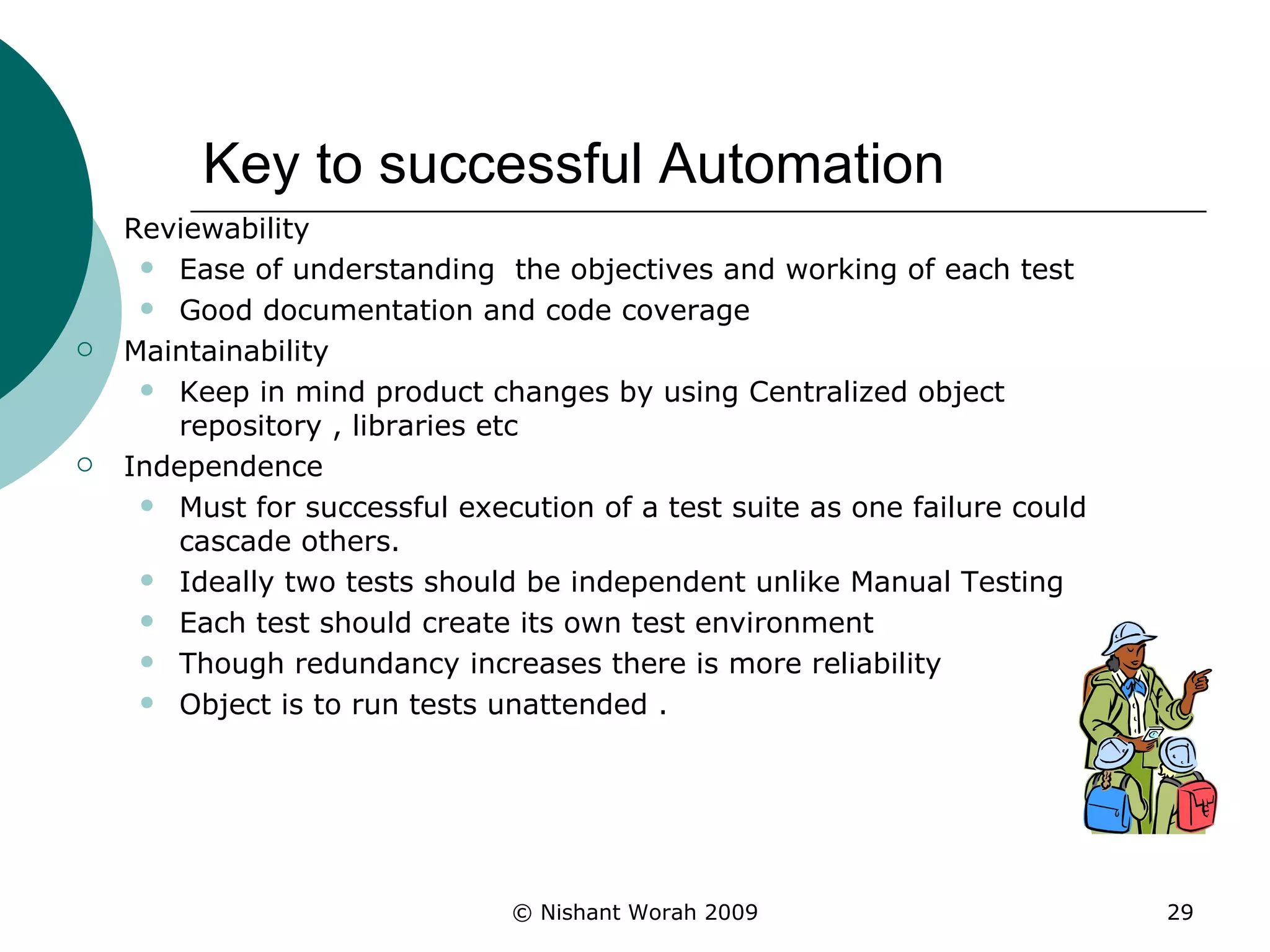 Key to successful Automation Reviewability  Ease of understanding  the objectives and working of each test Good documentation and code coverage  Maintainability Keep in mind product changes by using Centralized object repository , libraries etc Independence Must for successful execution of a test suite as one failure could cascade others.  Ideally two tests should be independent unlike Manual Testing Each test should create its own test environment Though redundancy increases there is more reliability Object is to run tests unattended . 