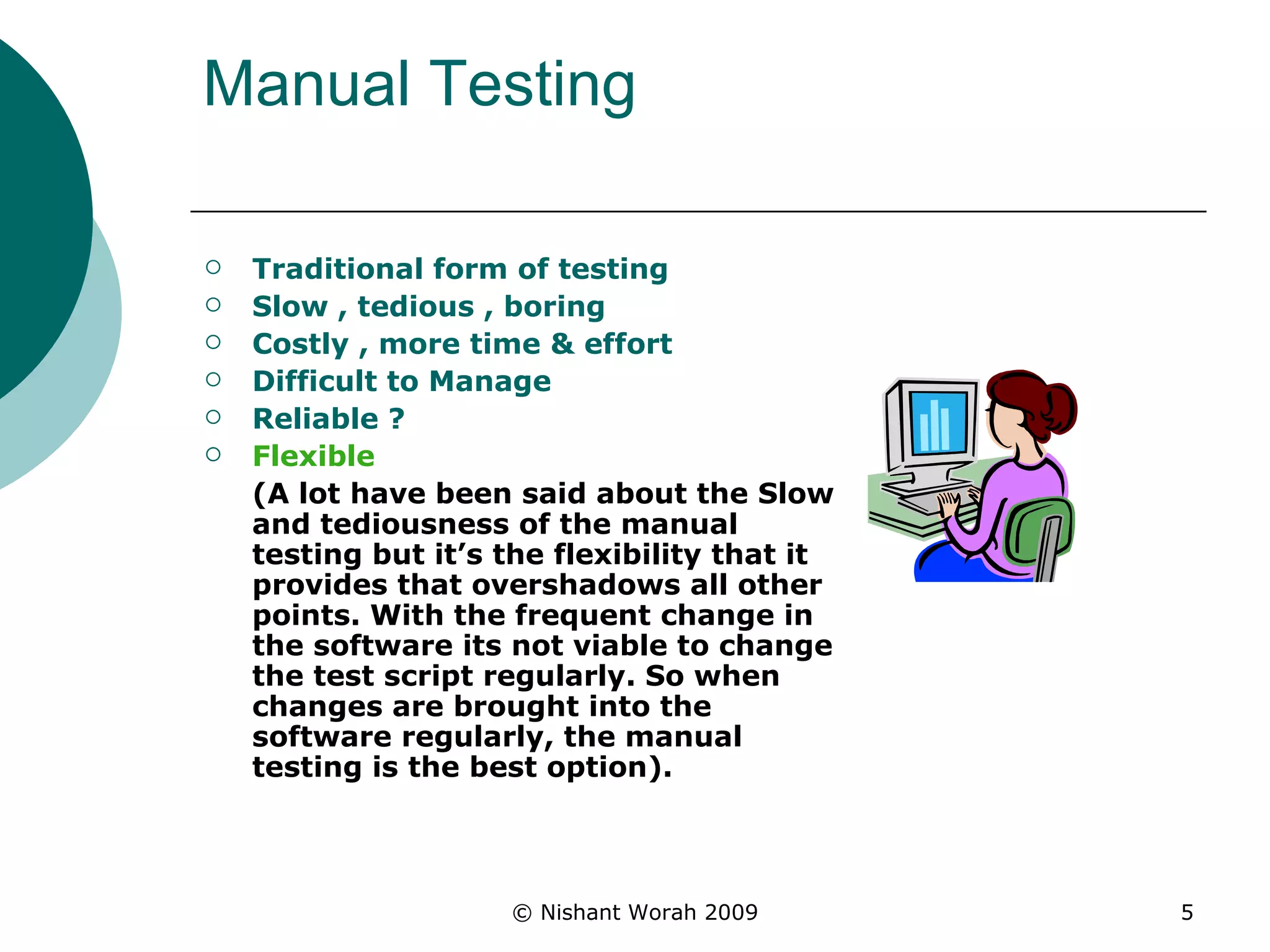Manual Testing Traditional form of testing  Slow , tedious , boring  Costly , more time & effort Difficult to Manage  Reliable ? Flexible  (A lot have been said about the Slow and tediousness of the manual testing but it’s the flexibility that it provides that overshadows all other points. With the frequent change in the software its not viable to change the test script regularly. So when changes are brought into the software regularly, the manual testing is the best option). 