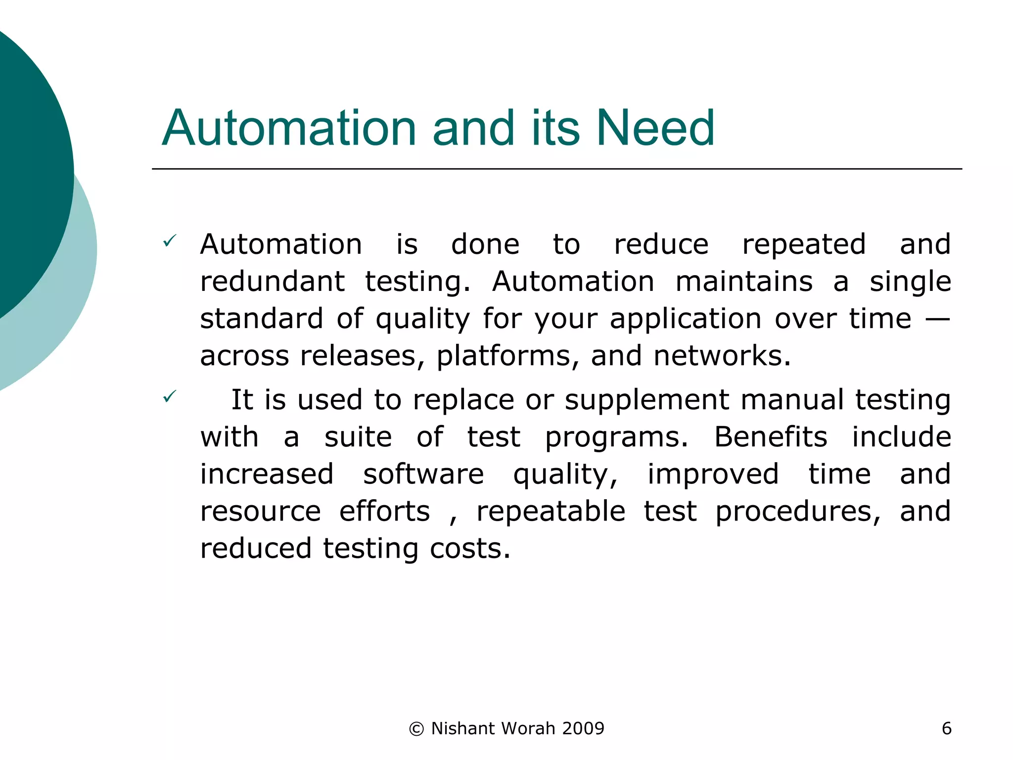 Automation and its Need Automation is done to reduce repeated and redundant testing. Automation maintains a single standard of quality for your application over time — across releases, platforms, and networks. It is used to replace or supplement manual testing with a suite of test programs. Benefits include increased software quality, improved time and resource efforts , repeatable test procedures, and reduced testing costs.  