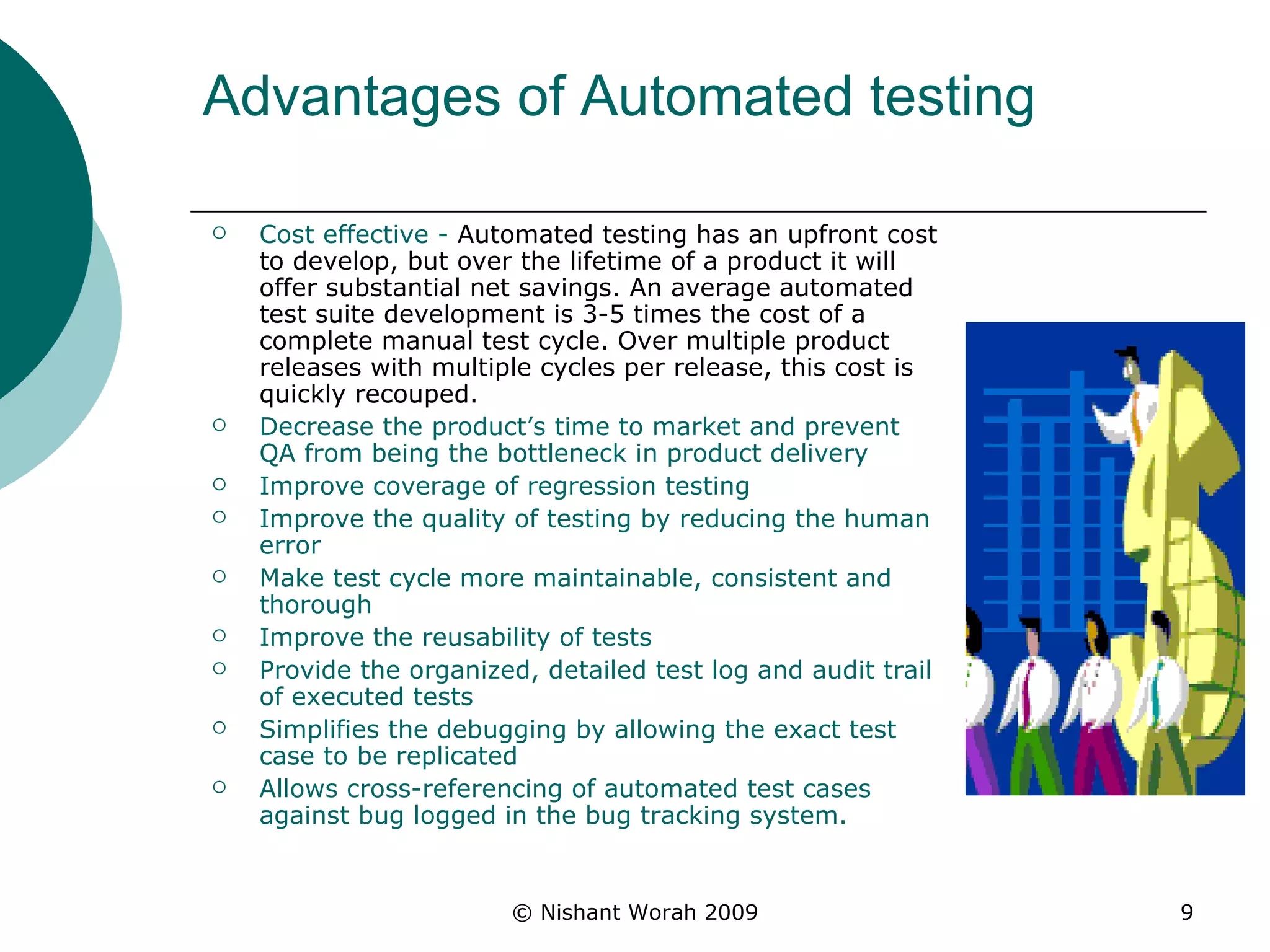 Advantages of Automated testing  Cost effective -  Automated testing has an upfront cost to develop, but over the lifetime of a product it will offer substantial net savings. An average automated test suite development is 3-5 times the cost of a complete manual test cycle. Over multiple product releases with multiple cycles per release, this cost is quickly recouped.  Decrease the product’s time to market and prevent QA from being the bottleneck in product delivery  Improve coverage of regression testing  Improve the quality of testing by reducing the human error  Make test cycle more maintainable, consistent and thorough  Improve the reusability of tests  Provide the organized, detailed test log and audit trail of executed tests  Simplifies the debugging by allowing the exact test case to be replicated  Allows cross-referencing of automated test cases against bug logged in the bug tracking system.   
