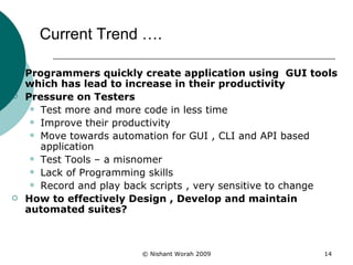 Current Trend ….  Programmers quickly create application using  GUI tools which has lead to increase in their productivity   Pressure on Testers Test more and more code in less time  Improve their productivity Move towards automation for GUI , CLI and API based application Test Tools – a misnomer Lack of Programming skills Record and play back scripts , very sensitive to change How to effectively Design , Develop and maintain automated suites? 
